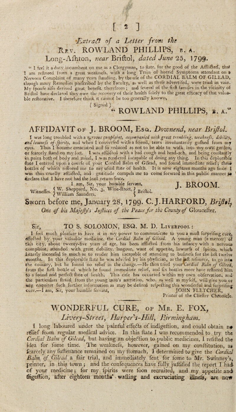 of a Letter from the Rbv. ROWLAND PHILLIPS, b. a. Long-Afhton, near Briftol, dated June 25, 179§« “ I feel it a duty incumbent on me as a Clergyman, to {late, for the good of the Afflifled, that 1 am redored from a great weakuefs, with a long Train of horrid Symptoms attendant on a Nei'vous Complaint of many years flaiiding, by the ufe of the CORDIAL BALM OF GILEAD, though many Remedies preferibed by the Faculty, as well as thofe advertifed, were tried in vain. My fpoufe alfo derived great benefit therefrom ; and feveral of the fiift familes in the vicinity of Brifiol have declared they owe the recovery of their health folely to the great efficacy of that valua¬ ble reftorative. I tiierefore think it cannot be too generally known, ^ Si'^nccl ^ « ROWLAND PHILLIPS, b. a. AFFIDAVIT VP J. BROOM, Esq. Downend, near Brlftol. I was long troubled with a fi^rvous complaint, ac<d)»ipanied with great trembling, weaknefs, debility, tend lownefs of fpirits, and when I converfed with a friend, tears involuntarily gufhed from my eyes. Thus I became emaciated and fo reduced as not to be able to walk into my, ow'ii garden, or fcarcely (land on my feet. 1 was afllifted with a bad cough and head-ach, and being conftantly in pains both of body and mind, I was rendered incapable of doing any thing. In this deplorable ftatc I entered upon a courfe of your Cordial Balm of Gilead, and found immediate relief; thfcij^ bottles of which reftored me to my ufual flate of health. It is now eighteen months ago fince 1 was thus cruelly afili6led, and gratitude compels me to come forward in this public manner ya declare that I have not had the leafl return fince. Sir, your humble fervsmt, T T^POOlVf i No, 3, Wioe-ftreet, > J' nders, \ January 28, 1799* C.J.HARFORD, Brifi§l^ One of bis Majejiys Jnjliees of the Peace for the County of Gloucdter, Sir, TO S. SOLOMON, ESQ. M. D. Liverpool : I feel much pleafure to have it in my power to communicate to you a mofl furprifing cure, <^c6le.d by your valuable medicine, tfie Cordial Balm of Gilead. A young man (a mercer] this city, about twenty-five years of age, has been afflifted from his infancy with a nervous complaint, attended with great debility, langour, want of appetite, lowniefs of fpirits, which latterly increafed io much as to render him incapable of attending to bufinefs for the lafl tw^elve months. In this deplorable (late he was advifed by his phyfician, as the jtaft refonree, to, go intu the country, but be found no relief in the cliange.—He then tried yonv^Cordial Balm of Gilead, from the firfl bottle of which he found immediate relief, and fix bottles more have reftored him fo a fouiad and perfefl ftate of health. This cafe has occurred within my owni obferv^ation, and tire particulars ftated from the young man’s narration, who, as well as myfelf, wnll give you of iwxy enquirer fuch furtJier informatien as may be defired refpedling this wmnderful and furprifing cure.—-I am, Sir, your humble fervant, JOHN FLETCHER, Printer of the Chefter Chronicle. WONDERFUL CURE, op Mr. E. FOX, Livery-Street, Harper s-HiU, Birmingham. i long laboured under the painful etfcdls of indigeltion, and could obtain n# relief from regular medical advice. In this ftate I was recommended to try the Cordial Balm f Gilead, but haying an objection to public medicines, I refifted the idea for fonie time. The weaknels, however, gained on my conftitution, as fcarcely any fuftenance remained on inyftomach, I determined to give the Cordial halm of Gilead a fair trial, and immediately fent for fome to Mr. Swinney’s, printer, in this town ; and the confequences have fully juftified the report I hai of your medicine; for my fpirits were foon recruited, and my appetite and fligeftion, after eighteen months* - wafting and excruciating ilinefa, are now Wkneffes. I am W. Sheppar William Sau Sworn before me,