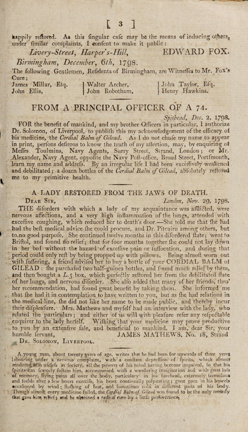 kappily rellored. As this lingular cafe may be the means of inducing others, under fimllar complaints, I confent to make it public : Livery-Street^ Haf^pers-Hilly EDWARD FOX. Birminghamy December, 6th, 1798. The following Gentlemen, Relidentsof Birmingham, are WitneflTes to Mr. FoxV Cure; James Millar, Elq. Walter Archer, John Ellis, John Robotham, FROM A PRINCIPAL OFFICER OF A 74. Spiiheady Dec. 2, 17.08. FOR the benefit of mankind, and my brother Officers in particular, I authorize Dr. Solomon, of Liverpool, to pnbliffi this my acknowledgement of the efficacy oi his medicine, the Cordial Balm of Gilead. As I do not chufe my name to appear in print, perfons defirpus to know the truth of my aflertion, may, by enquiring of MefTrs. Toulmins, Navy Agents, Surry Street, Strand, London ; or Mr. Alexander, Navy Agent, oppofite the Navy Poll-office, Broad Street, Portfmouth, learn my name and addrefs. By an irregular life I had been exceffively weakened and debilitated ; a dozen bottles of the Cordial Balm of Gilead^ abfolutely reflored me to my primitive health. A J.ADY RESTORED FROM THE JAWS OF DEATH. Dear Sir, London, Nonj. 29, 1798. THE diforders with which a lady of my acquaintance was afflifled, were nervous alfeflions, and a very high inflammation of the lungs, attended with exceffive coughing, which reduced her to death’s door.—She told me that flie had had the bed; medical advice ffie could procure, and Dr. Pitcairn among others, but to.no good purpofe. She continued twelve months in this difordered ftatej wentio Briftol, and found no relief3 that for four months together die could not lay down in her bed without the hazard of exceffive pain or fuffocation, and during that period could only reft by being propped up with pillows. Being almoft worn out with fuftering, a friend advif^ her to buy a bottle of your CORDIAL BALM of GILEAD : fhe purchafed two half-guinea bottles, and found much relief by them, and then Bought a A.5 box, which perfefl.ly reftored her from the debilitated date of her lungs, and nervous diforder. She alfo added that many of her friends, thro’ her recommendation, had found great benefit by taking them. She informed me that file had it in contemplation to have written to you, but as flie had relations in the- medical line, ffie did not like her name to be made public, and thereby incur their difpleafurc. Mrs. Mathews and myfelf had an. interview with the lady, who related the particulars,- and either of ns will with pleafure refer any refpeffablc enquirer to the lady herlelf. Wiffiing that your medicine may prove produffive to you by an extenfive fale, and beneticial to mankind, I am, dear Sir, your humble fervant, JAMES MATHEWS, No. 18, Strand Dr. Solomon, Liverpool. A young man, about twenty years of age, writes that he had’ncei\ for upv.-ards of three years iahounng under a nervous complaint, with ta conftant depredion -of fpirits, which alraoifc rendere^ him ufelefs in focicty, all the powers of his niind having become iinpaired, lo that his fpirits can fcarcely fuftain him, accompanied with a wandering imaginalion and wkh great lots of memory, flying pains ail -over the body, oarticulary in his forehead,. extremely tremulous and feeble aftei; a few hours exercife, his heart continually palpitating; great pain in his bowels •ccafloncd by wind; flulhing of heat, and fometiines cold in diiferent parts of his body. Though almoft every medicine failed, the Cordial Balm-of Gilead was found to be the only rerrivdy that gave him and he obtained a radical cure by a little perfcvcrancei .1 oh n T ay lor, Ei q. Henry Hawkins.