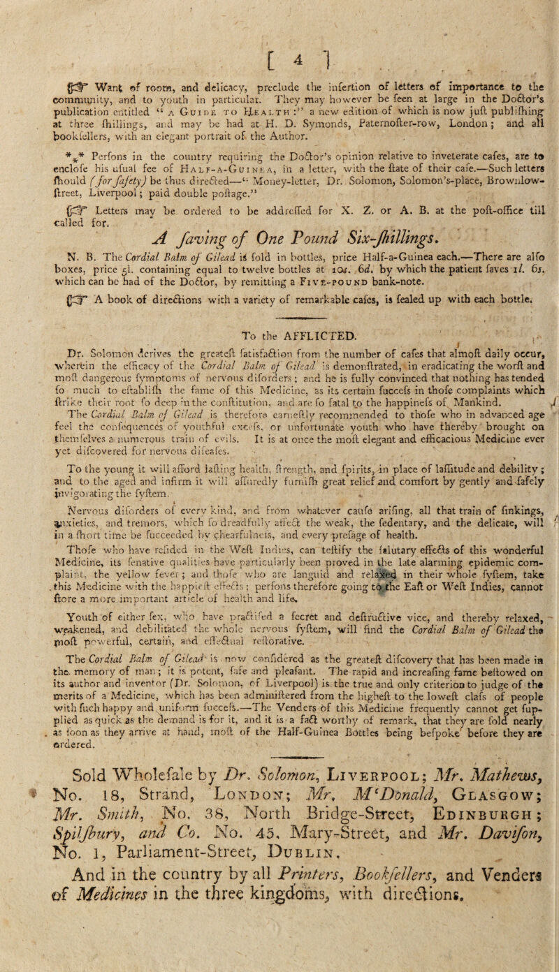 c ^ 1 Want of room, and delicacy, preclude the infertion of letters of importance to the community, and to youth in particular. They may however be feen at large in the Doftor’s publication entitled “ a Guide to fXEALTH a new edition of which is now juft publifhing at three fhillings, and may be had at H. D. Symonds, Paternofter-rovv, London; and all booki'ellers, with an elegant portrait of the Author. Perfons in the country requiring the Doctor’s opinion relative to inveterate cafes, are to enclofe his ufual fee of PIalf-a-Guinea, in a letter, with the ftate of their cafe.—Such letters ibould fforjajety) be thus directed—Money-letter. Dr. Solomon, Solomon’s-place, Browulow- ftreet, Liverpool; paid double poftage.” Letters may be ordered to be addreiTcd for X. Z. or A. B. at the poft-oftice till called for, A faving of One Pound Six fhillings. N. B. The Cordial Balm of Gilead iS fold in bottles, price Half-a-Guinea each.—There are alfo boxes, price 5I. containing equal to twelve bottles at lOf. by which the patient faves i/. 6j. which can be had of the Doftor, by remitting a Five-pound bank-note. (]C|r A book of directions with a variety of remarkable cafes, is fealed up with each bottle. To the AFFLICTED. Dr. Solomon derives the greateft fatisfaftion from the number of cafes that almoft daily occur, wherein the cfHcacy ot the Cordial Balm of Gilead is demonftrated, in eradicating the worft and moil dangerous fymptoms of neiwous diforders ; and he is fully convinced that nothing has tended fo much to eftablidi the fame of this Medicine, as its certain fuccefs in thofe complaints which ftrlkc their root fo deep in the conftitution, and are fo fatal to the happinefs of Mankind. i The Cordial Balm oj Gilead is therefore earneftly recommended to thofe who in advanced age feel the confequences of youthful excefs. or unfortunate youth who have thereby brought oa theinielves a numerous train of evils. It is at once the moft elegant and efficacious Medicine ever yet difeovered for nen'ous difeafes. To the young it will afford lafling health, ftrength, and fpirlts, in place of laffitudeand debility ; and to the aged and infirm it will affuredly fumifh great relief and comfort by gently and fafely invigoratingthe fyftem. Nervous diforders of everv kind, and frOm whatever caufe arifing, all that train of finkings, ^ixieties, and tremors, which fo dreadfully atfeft the weak, the fedentary, and the delicate, will - in a fhort time be fuccecdcd by chearfulncis, and every prefage of health. Thofe who have relided in the Weft Indies, can teftify the falutary effedls of this wonderful Medicine, its fenative qualities have particularly been proved in the late alarming epidemic com¬ plaint, the yellow fever; and thofe who are languid and relaxed in their whole fyftem, take .this Medicine with the happieft cffe.ffs: perfons therefore going to the Eaftor Weft Indies, cannot {lore a more.important article of health and life. Youth of either fex, who have prafrifed a fecret and deftruftive vice, and thereby relaxed,' wakened, and debilitated the whole nervous fyftem, will find the Cordial Balm of Gilead th® fnoft povrerful, certain, and effeftual reilorative. Tht Cordial Balm, of Gilead- h -nr^v/ confidcred as the greateft difeovery that has been made ia the. memory of man ; it is potent, fate and plcafant. The rapid and increaffng fame beftowed on its author and inventor fDr. Solomon, of Liverpool) is the true and only criterion to judge of the merits of a Medicine, which has been adminiftered from the higheft to the loweft clafs of people ■with fuch happy and uniffinp fuccefs.—The Venders of this Medicine frequently cannot get fup- plied as quick as the demand is for it, and it is a fa6l worthy of remark, that they are fold nearly . 3$ foon as they arrive at hand, moft of the Half-Guinea Bottles being befpoke^ before they are ordered. Sold Wholefale by Dr, Solomon^ Liverpool; Mr, Mathews, No. 18, Strand, London; Mr, McDonald, Glasgow; Mr, Smithy No, 38, North Bridge-Street, Edinburgh; Spiljhury, and Co. No. 45, Mary-Street, and Mr. Davifon, No. 1, Parliament-Street^ Dublin, And in the country by all Printers, BookfeUers, and Venders of Medicims in the three kingdoms^ with directions.