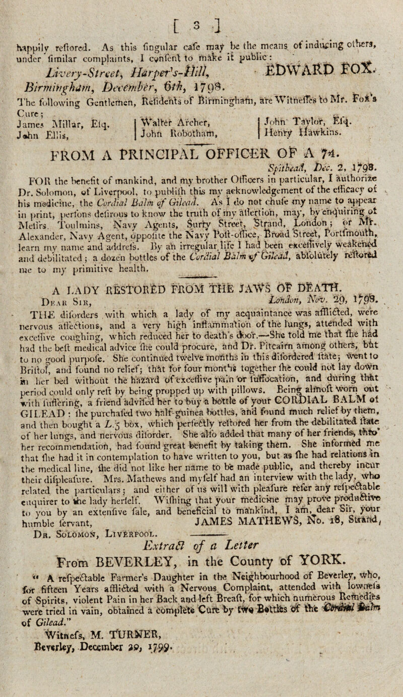 [ 3 a happily reffored. As this fingular cafe may be the means, of inducing others, under fimilar complaints, I cvnfenl to make it public : ^ ^ Livery-Street^ Harpet's-tilll, jfiDWARP FOX, Birmingham, Dee ember, Gth, 179$* The following Gentlemen, RefidehUof Birminghaiii, are Witneffcs \& Mr. Fox'a Cure; James Millar, Eiq, John Ellis, j Walter Archer, | John Robotham, John' Taylor, Efq. Henry Hawkins. FROM A PRINCIPAL OFFICER OF A 74. Spit heatl} Dec . 2, 1793* FOR the benefit of mankind, and rtiy brother Officers in particular, 1 authorize Dr. Solomon, of Liverpool, to publifh this my acknowledgement of the efficacy of his medicine, the Cordial Balm of Gilead. As I do not chute my name to. appeal in print, perfons delirous to know the truth of my allertio'n, may, by enquiring ot Mellrs. Tou 1 mins, Navy Agents, Surry Street, Strand, Londoni; or Mtv Alexander, Navy Agent, pppolite the Navy Poll-office, Broad Street, Portfmouth, learn my name and addrejs. By ah irregular life I had been exceliively weakened and debilitated ; a dozen bottles of the Cordial Balm Gilead, abiclutely reltorid me to my primitive health. A LADY REStORED FROM THE JAWS Of DEATH. Dear Sir, Condon, dCcrv. 2(), 1/93* THE dilbrders with which a lady of my acquaintance was afilided, were nervous affections, and a very high inflammation of the lungs, attended with exCeffive coughing, which reduced her to death « door‘She told me that ffie had had the belt medical advice ffie could procure, and Dr. Pitcairn among others, bht to no good purpole. She continued twelvemonths in this difordered Rate; went to Brittof and found no relief; that for four months together ffie could not lay down *sn her bed without the hazard oftxCeffive pain 'or luffioca'tioh, and during thtit period could only reft by being propped up with pillows. Being alrnoft Worn out with flittering, a friend advifed her to buy a bottle of your CORDIAL BALM ot GILEAD : the purchafed two half-guinea bottles, and found much relief by them, and then bought a L.'$ box, which perfectly reltored her from the debilitated Rate of her lungs, and nervous dBorder. She alio added that many of her friends* thfo her recommendation, had found great benefit by taking them. She informed me that flie had it in contemplation to have written to you, but as fhe had relations in the medical line, ffie did not like her name to be made public, and thereby incur their difpkafurc. Mrs. Mathews and mylelf had an interview with the lady who related the particulars; and either of us will with pleafure refer any refpectable enquirer to the lady herielf. Wiffiing that your medicine may prove productive to you by an extenfive fale, and beneficial to mankind, I am, dear Sir, your humble fervant, JAJVIES MATHEW&, $o. i8, Strand/ Dh. Solomon, Liverpool. —-- Extract of a Letter From BEVERLEY, in the County of YORK. “ A. refpeClable Farmer’s Daughter in the Neighbourhood of Beverley, who, for fifteen Years affli&ed with a Nervous Complaint, attended with lowuela of Spirits, violent Pain in her Back and left Bread, for which numerous Remedy were tried in vain, obtained a complete Cure by tWo Bfcttlfes of the 'C&mr&l malm of Gilead Witnefs, M. itJRNER, Berkley, December %9, 1799*