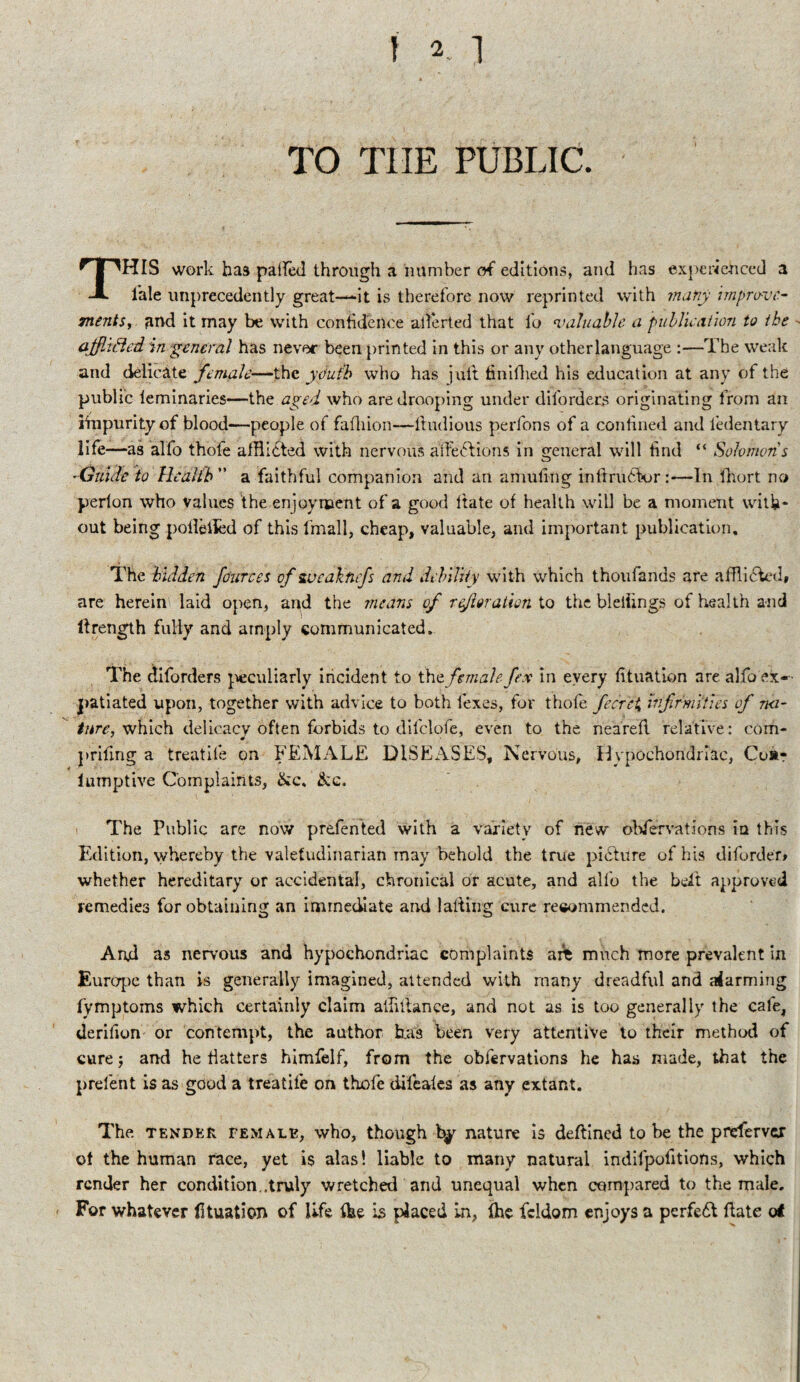 TO TIIE PUBLIC. THIS work has palfed through a number of editions, and has experienced a l'ale unprecedently great—it is therefore now reprinted with many improve¬ ments, and it may be with confidence allerted that fo valuable a publication to the afflifted in general has never been printed in this or any otherlanguage :—The weak and delicate female—the youth who has juft finifhed his education at any of the public leminaries—the aged who are drooping under diforders originating from an iinpurity of blood—people of fafhion—ltudious perfons of a confined and ledentary life—as alfo thofe afflicted with nervous affefitions in general will find “ Solomons -Guide to Health a faithful companion and an amufing inltru6k>r:—In fhort no perlon who values the enjoyment of a good ftate of health will be a moment with¬ out being polieiied of this fmall, cheap, valuable, and important publication. The hidden fciurces of sueaknfs and debility with which thoufands are afflicted, are herein laid open, and the means of refer alien to the bleifings of health and lfrength fully and amply communicated. The diforders peculiarly incident to thc female fex m every fituation are alfo ex¬ patiated upon, together with advice to both lexes, for thofe fecrci Infirmities of na¬ ture, which delicacy often forbids to difclofe, even to the nearefl relative: com- prifing a treatife on FEMALE DISEASES, Nervous, Hypochondriac, Co*- lumptive Complaints, &c. &g. The Public are now prefented with a variety of new observations iu this Edition, whereby the valetudinarian may behold the true picture of his diforder* whether hereditary or accidental, chronical or acute, and alfo the befit approved remedies for obtaining an immediate and lading cure recommended. And as nervous and hypochondriac complaints are much more prevalent in Europe than is generally imagined, attended with many dreadful and aiarming fymptoms which certainly claim aifutance, and not as is too generally the cafe, derifion or contempt, the author b.as been very attentive to their method of cure j and he flatters himfelf, from the obfervations he has made, that the prefent is as good a treatife on thofe difeafes as any extant. The tender female, who, though nature is deftined to be the preferver of the human race, yet is alas! liable to many natural indifpolitions, which render her condition.,truly wretched and unequal when compared to the male. For whatever fituation of life fbe is placed in, Ihe fcldom enjoys a perfect date of