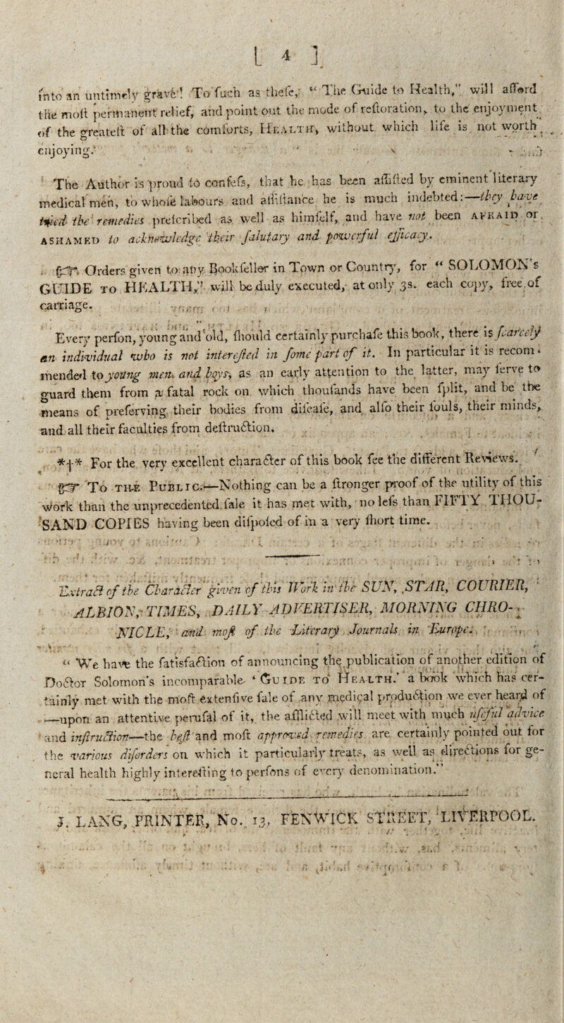 L ^ } mtoan untimely gravel Tofach as thefe, “ The Guide to Health,” will afford the molt permanent relief, and point out the mode of restoration, to the .enjoyment of the greateff of all the comforts, Health:, without, which life is not worth, enjoying; ' ' - -...a The Author is proud fo confefs, that he has been affffted by eminent literary medical men, to whole labours and athliance he is much indebted :—tbcy have inied the' remedies preicribed as. wel 1 as hiinfelf, and have not been ami aid or. ashamed to aelitioivledge their falutary and powerful ejjicacy.. &T-. Orders given to: any Bookfeller in Town or Country, for ** SOLOMON’S GUIDE to HEALTH,” will be duly executed, at only 33. each copy, free of carriage. ,-r: . ■ , <<r T ■ t* r * ■ • . Every perfon, young and old, flioidd certainly.purchafe this book, there is feareef «.n individual who is not interejied in fome part of it. In particular it is recom ‘ mended toyoung meiu and boys-, as an early attention to the latter, may lerve to guard them from a: fatal rock on which thoufands have been fplit, and be the means of preferring their bodies from diieaie, and alio their fouls, their minds, and. all their faculties from deftruftion. For the very excellent charafter of this book fee the different Reviews. To th-e Public.—Nothing can be a ftronger proof of the utility of this work than the unprecedenteddale it has met with, nolefs than FIFTY THOU¬ SAND COPIES having been difpoled of in a very fliort time. Extract of the Char after given of tins llork in'the SUN, ..STAR, COURIER, ALBION, TIMES, DAILY ADVERTISER, MORNING CHRO-: NICLE, ami moft of the Literary Journals in Europe.. ’ rVi - ■ V • f ■ - •# y v - * > f,.. . . ,v J., v1. f . •' u We havfe the fatisfa&ion of announcing the.publication of another edition of Do&ot Solomons incomparable ‘ Guide to Health.’ a book which has cer¬ tainly met with the moft extendve fale of any medical production we ever heard of ._upon an attentive perufal of it, the afflicted will meet with much ufeful ad Nice. ■ and inflruelion—the bejl and moft approved remedies are certainly pointed out. for the various diforders on which it particularly treats, as well as directions tor ge¬ neral health highly intereffing to perfons of every denomination. >. LANG, PRINTER, No.. 13, FENWICK STREET, LIVERPOOL. u