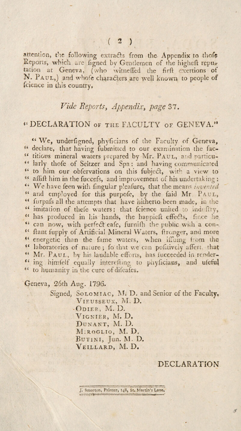 attention, the following extracts from the Appendix to thofe Reports, which are hgned by Gentlemen of the highefr repu? tation at Geneva, (who witneffed the firft exertions of N. Paul,) and whofe characters are well known to people of fcience in this country, Vide Reports, Appendix, page 37. ^ DECLARATION of the FACULTY of GENEVA/* (i We, underfigned, phyficians of the Faculty of Geneva, ■i declare, that having Submitted to our examination the fac- ■( titious mineral waters prepared by Mr. Paul, and particu- larly thofe of Seltzer and Spa: and having communicated to him our obfervations on this fubjeCf, with a view to aflifl him in the fuccefs, and improvement of his undertaking : <i We have feen with fingular pleafure, that the means invented and employed for this purpofe, by the Paid Mr Paul, i( furpafs all the attempts that have hitherto been made, in the “ imitation of thefe waters: that fcience united to indi Ary, £c has produced in his hands, the bappiefl effedfs, fmee he <l can now, with perfedf eafe, furnifh the public with a con- Pant fupply of Artificial Mineral Waters, fironger, and more f£ energetic than the fame waters, when iiTuing from the “ laboratories of nature ; fo that we can pofitively affero that 6( Mix Paul, by his laudable efforts, has iuccecded in render- e‘ ing hjmfelf equally iqterefhng to phyficians, and ulefuj to humanity in the cure ofdifeafes. Geneva, 26th Aug. 1796. Signed, Solomiac, M. D. and Senior of the Faculty? VlEUSSEUX, M, D. • Odief, M. D. VlGNlER, M. D? Dun ant, M. D. M.roglio, M. D, Butini, Jun. M. D. Veillard, M. D. DECLARATION j. Smeeton, Printer, 148, St. Martin’s Lane.