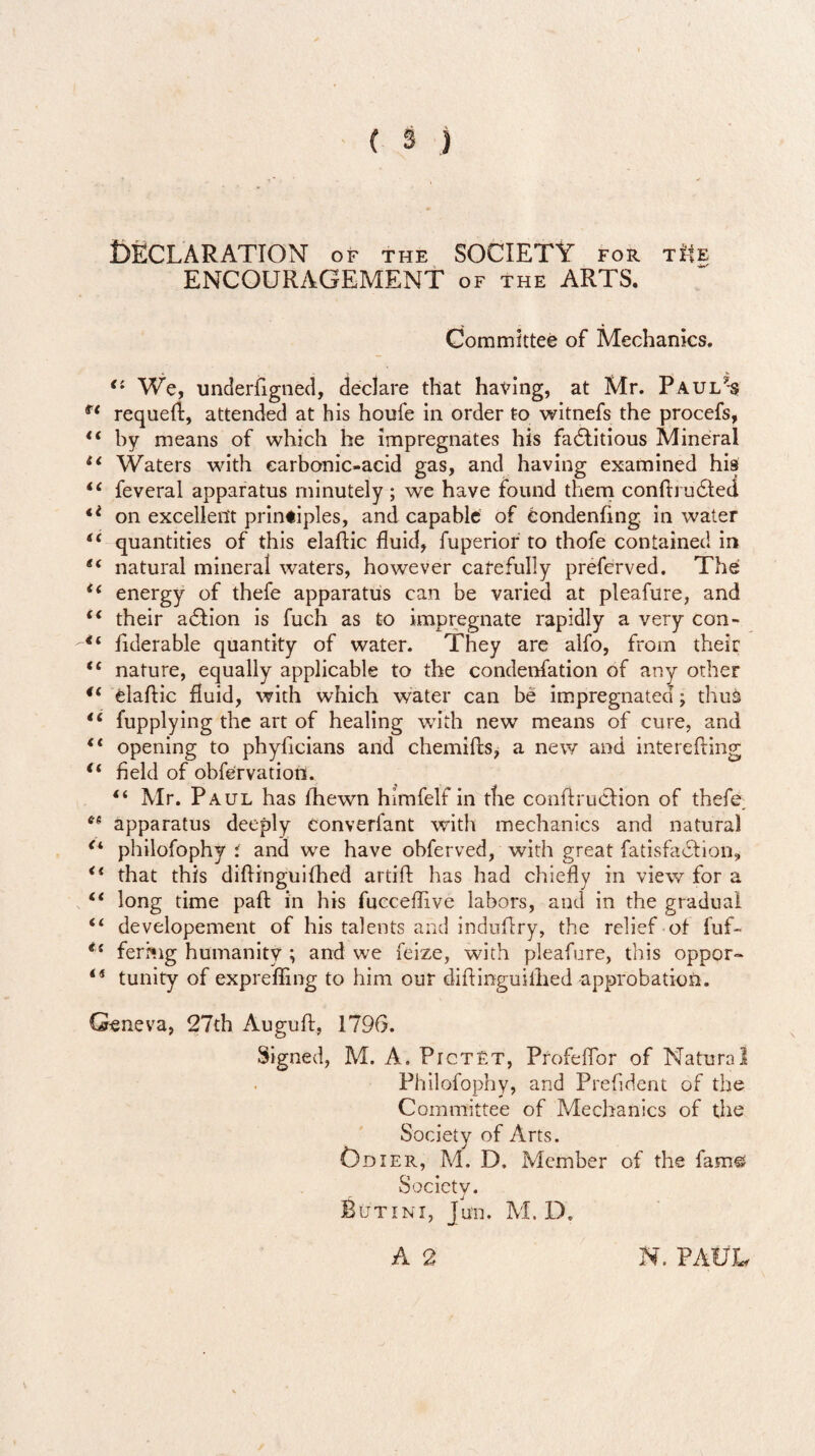 DECLARATION of the SOCIETY for tHe ENCOURAGEMENT of the ARTS. Committee of Mechanics. <l We, underfigned, declare that having, at Mr. Paul’s fe requeft, attended at his houfe in order to witnefs the procefs, “ by means of which he impregnates his factitious Mineral u Waters with earbonic-acid gas, and having examined his “ feveral apparatus minutely ; we have found them confbuCted €i on excellent principles, and capable of eondenftng in water iC quantities of this elaftic fluid, fuperior to thofe contained in 6i natural mineral waters, however carefully preferved. The i( energy of thefe apparatus can be varied at pleafure, and <( their aCtion is fuch as to impregnate rapidly a very con- fiderable quantity of water. They are alfo, from their <£ nature, equally applicable to the condenfation of any other <( elaftic fluid, with which water can be impregnated; thuk 16 fupplying the art of healing with new means of cure, and “ opening to phyficians and chemifts, a new and interefting €i field of observation. “ Mr. Paul has fhewn himfelf in the conftruclion of thefe. apparatus deeply converfant with mechanics and natural (i philofophy i and we have obferved, with great fatisfadlion, <i that this diftinguifhed artift has had chiefly in view for a “ long time paft in his fucceflive labors, and in the gradual “ developement of his talents and induftry, the relief of fuf- fermg humanity ; and we feize, with pleafure, this oppor- ii tunity of exprefling to him our diftinguiihed approbation. Geneva, 27th Auguft, 1796. Signed, M. A. Pictet, ProfefTor of Natural Philofophy, and Prefident of the Committee of Mechanics of the Society of Arts. Cdier, M. D. Member of the fam$ Society. Butini, Jun. M. D. A 2 N. PAUL