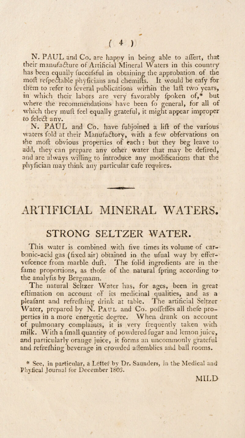 N. PAUL and Co. are happy in being able to adert, that their manufacture of Artificial Mineral Waters in this country has been equally fuccefsful in obtaining the approbation of the mod relpecfcable phyficians and chemifts. It would be eafy for them to refer to feveral publications within the laid two years, in which their labors are very favorably fpoken of,# but where the recommendations have been fo general, for all of which they mud feel equally grateful, it might appear improper to feledl any. N. PAUL and Co. have fubjoined a lid of the various waters fold at their Manufactory, with a few obfervations on the mod obvious properties of each : but they beg leave to add, they can prepare any other water that may be dedred, and are always willing to introduce any modifications that the phydcian may think any particular cafe requires. ARTIFICIAL MINERAL WATERS. i STRONG SELTZER WATER. This water is combined with five times its volume of car¬ bonic-acid gas (fixed air) obtained in the ufual way by effer- vefcence from marble dud. The folid ingredients are in the fame proportions, as thofe of the natural fpring according to the analyfis by Bergmann. The natural Seltzer Water has, for ages, been in great edimation on account of its medicinal qualities, and as a pleafant and refredung drink at table. The artificial Seltzer Water, prepared by N. Paul and Co. poiTefles all thefe pro¬ perties in a more energetic degree. When drank on account of pulmonary complaints, it is very frequently taken with milk. With a fmall quantity of powdered fugar and lemon juice, and particularly orange juice, it forms an uncommonly grateful and refrefiling beverage in crowded afiemblies and ball rooms. * See, in particular, a Letter by Dr. Saunders, in the Medical and Phvfical journal for December 1803. MILD