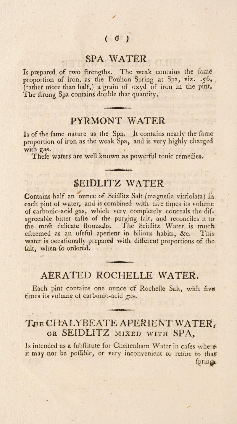 SPA WATER Is.prepared of two ftrengths. The weak . contains the fame* proportion of iron, as the Pouhon Spring at Spa, viz. .56* (rather more than half,) a grain of oxyd of iron in the pint. The ftrong Spa contains double that quantity. PYRMONT WATER Is of the fame nature as the Spa. It contains nearly the fame proportion of iron as the weak Spa, and is very highly charged with gas. , Thefe waters are well known as powerful tonic remedies. SEIDLITZ WATER y ... . , f Contains half an ounce of Seidlitz Salt (magnefia vitriolata) in each pint of water, and is combined with five times its volume of carbonic-acid gas, which very completely conceals the dif- agreeable bitter tafie of the purging fait, and reconciles it to the moft delicate ftomacfis. The Seidlitz Water is much efteemed as an ufeful aperient in bilious habits, &c. This water is occafionally prepared with different proportions of the fait, when fo ordered* AERATED ROCHELLE WATER. Each pint contains one ounce of Rochelle Salt, with fivet times its volume ot carbonic-acid gas-. Xhe chalybeate aperient water, or SEIDLITZ mixed with SPA, Is intended as a fubftitute for Cheltenham Water in cafes where- it may not be pofEble, or very inconvenient to refort to tha£ fpriiq^