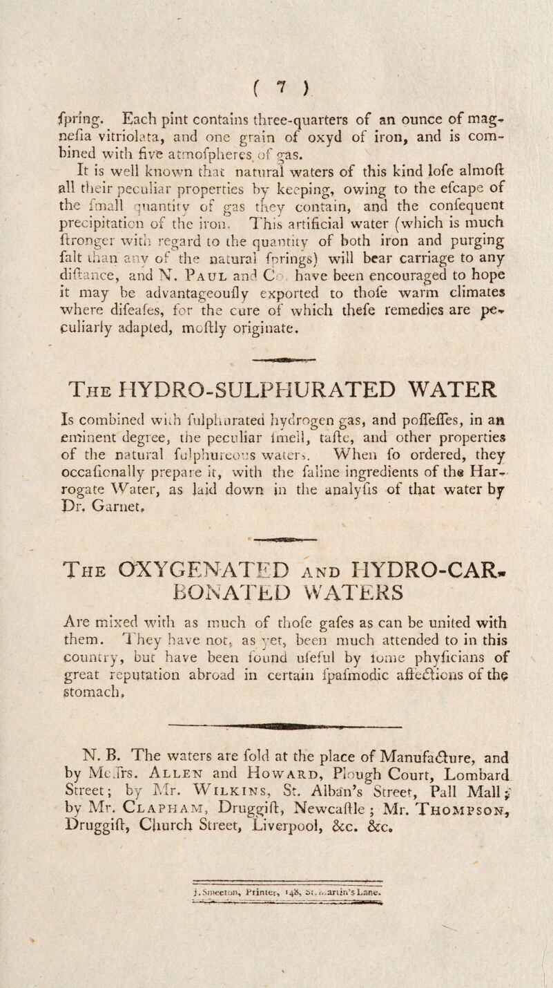 fpring. Each pint contains three-quarters of an ounce of mag^ nefia vitriolata, and one grain of oxyd of iron, and is com¬ bined with five atmofpheres, of gas. It is well known that natural waters of this kind lofe almoft all their peculiar properties by keeping, owing to the efcape of the fmall quantity of gas they contain, and the confequent precipitation of the iron. This artificial water (which is much ftronger with regard to the quantity of both iron and purging fait than any of the natural fo rings) will bear carriage to any diftance, and N. Paul and Co have been encouraged to hope it may be advantageoufly exported to tbofe warm climates where difeafes, for the cure of which thefe remedies are pe¬ culiarly adapted, mcftly originate. The HYDRO-SULPHURATED WATER Is combined whh fulphurated hydrogen gas, and pofTefTes, in an eminent degree, the peculiar imell, tape, and other properties of the natural fulphureous water>. When fo ordered, they occaficnally prepare it, with the faline ingredients of the Har¬ rogate Water, as laid down in the analyfis of that water by Dr. Garnet. The OXYGENATED and HYDRO-CAR¬ BONATED WATERS Are mixed with as much of thofe gafes as can be united with them. They have not. as yet, been much attended to in this country, but have been found ufeful by lome phyficians of great reputation abroad in certain fpafmodic affections of the stomach. — --— ■Baa——i m - N. B. The waters are fold at the place of Manufacture, and by McJrs. Allen and Howard, Plough Court, Lombard Street; by Mr. Wilkins, St. Alban’s Street, Pall Mall $ by Mr. Clapham, Druggift, Newcaltle ; Mr. Thompson, Druggift, Church Street, Liverpool, &c. j.Smeeron, Primer, «4&> £»(.iv>ariin1sLane.