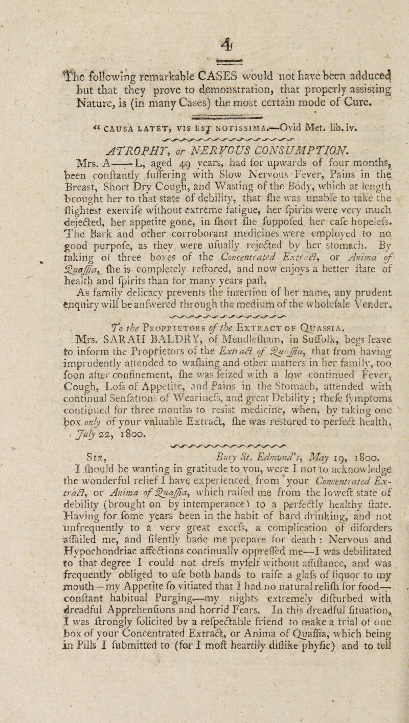 {ifhe following remarkable CASES would not have been adduce^ but that they prove to demonstration, that properly assisting Nature, is (in many Cases) the most certain mode of Cure. . * « CAUSA LATET, VIS E$J NOT1SSIMA.—-Ovid Met. lib. iv. ATROPHY, or NERVOUS CONSUMPTION ]VJrs< A—— L, aged 49 years, had for upwards of four months, been confrantly fuffering with Slow Nervous Fever, Pains in the Breast, Short Dry Cough, and Wasting of the Body, which at length brought her to that state of debility, that file was unable to take the lightest exercife without extreme fatigue, her fpirits were very much dejedfed, her appetite gone, in fhort file fuppofed her cafe hopelefs. The Bark and other corroborant medicines were employed to no good purpofe, as they were ufually rejected by her stomach. By taking of three boxes of the Concentrated Extra!}, or Anima of Efuajjia, fhe is completely reffored, and now enjoys a better Bate of health and fpirits than for, many years path As family delicacy prevents the insertion of her name, any prudent enquiry will beanfwered through the medium of the wholesale Vender* To the Proprietors of the Extract of Quassia. Mrs. SARAH BALDRY, of Mendlefham, in Suffolk, begs leave to inform the Proprietors of the Extraft of iyVfna, that from having imprudently attended to waffling and other matters in her family, too, foon after confinement, fhe was felzed with a low continued Fever, Cough, Lofs of Appetite, and Pains in the Stomach, attended with continual Senfations of Wearinefs, and great Debility ; thefe fymptoms continued for three months to resist medicine, when, bv taking one box only of your valuable Extradl, fhe was restored to perfect health. July 22, 1800. Sir, Bury St. Edmund's, May 19, 1800. I iliould be wanting in gratitude to vou, were I not to acknowledge the wonderful relief I have experienced from your Concentrated Ex- trail, or Anima of Ehiaffa, which railed me from the lowed: state of debility (brought, on by intemperance) to a perfectly healthy .(fate. Having for fome years been in the habit of hard drinking, and not tmfrequently to a very great excels, a complication of diforders affailed me, and filently bade me prepare for death : Nervous and Hypochondriac affections continually oppreffed me—~I wis debilitated to that degree I could not drefs myfelf without affiftance, and was frequently obliged to ufe both hands to raife a glals of liquor to my mouth—my Appetite fo vitiated that 1 had no naturalrelifh for food— conftant habitual Purging—my nights extremely difturbed with dreadful Apprehenfions and horrid Fears. In this dreadful fituation, I was ffrongly (elicited by a refpeHable friend to make a trial of one Box of your Concentrated ExtraH, or Anima of Quaffia, which being in Pills I fubmitted to (for I moft heartily diflike phyfic) and to tell