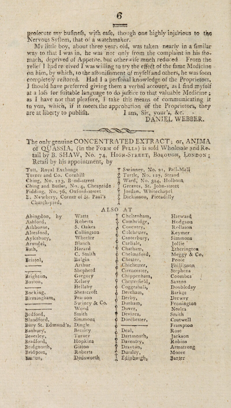 gpof.flCiite my bufinefs, with eafe, though one highly Injurious to the Nervous Syfiem, that of' a watchmaker. Mv little boy, about three years old, was taken nearly in a fimilar way to that I was in, he was not only from the complaint in his fto- tn.ach, deprived of Appetite, but otherwife much reduced From the relief T had re eiyed I was willing to try the effect of the fame Medicine pn him, by which, to the aftonifhment Q.f tnyfelfand others, he was foon completely reftored. Had I a perfonal knowledge of the Proprietors, I fhouM have preferred giving them a verbal account, asl find myl'elf at a lofs for fuitable language to do juftice to that valuable Medicine ; as I have not that pleafure, I take this means of communicating it to you, which, if it meets the approbation of the Proprietors, they are at liberty to pubiifh. lam, Sin, vour’s, See. DANIEL WEBBER. The only genuine CONCENTRATED EXTRACT; or, ANJ.MA pf QUASSIA, (in the Form of Pills) is sold Wholesale and Re¬ tail by B. SHAW, No. 74, High-Street, Borough, London | Retail by his appointment,1 by Tutt, Royal Exchange Turner and Co. Cornhill Ching, No. 123, Bend-street Ching and Butler, No. 4, Cheap,side Ridding, No. 76, Oxford-street Jl._ Newbery, Comer of St. Paul’s Church-yard, Swinney, No. 21, PaT-MaB Turtle, No. 127, Strand Ward, No. 324, Holbom, Greaves, St. John-street; Jordan, Whitechapel Dickinson, Piccadilly Abingdon, by Ashford, Ashborne, Ab'esford, Aylesbury, Arundel, Bath/ Bristol, Brighton, Boston, Becking, Binning hare;. Bedford, 9 landlord, Bury St. Edi Banbury, Beverley, Bradford, Bridgnorth, Bridport, ALSO AT Watts T Cheltenham, Hanvard Roberts Cambridge,  Hodgson S. Oakes ^ Coventry, Rollason Collington ^ Colchester, Keymer Wheeler l Canterbury'-, Simmons Blanch f Carlisle, Jollie Hazard ' f Chatham, Ltheringtos C. Smith y Chelmsford, v Meggy <5c Co Rulgin 0 Chester, Poole Arthur ^ .Chichester, p.'h 1U ipso a Shepherd. Cirencester, Stephens Gregory f Chippenham, Cconibes Kelsey y Chesterfield, Saxton Hellaby t Coggesh-alf,' Doubleday Sheftt croft $ Dcreham, Barker Peai son X Derby, Drewry Swiney &. Co, T Durham, Pennington Wood f Dover, Neales Smith f Devizes, Smith Simmons. 6 Dorchester, Crutwell , Dingle £- Framptoa Beesley l Deal, Rose Turner i Dartmouth, Jackson Hopkins 1, Daventry, Robins Gitton 1? Drayton, Armstrong Roberts £ Dursley, Moore L>ods worth I PilhhwUh Ba.yfer