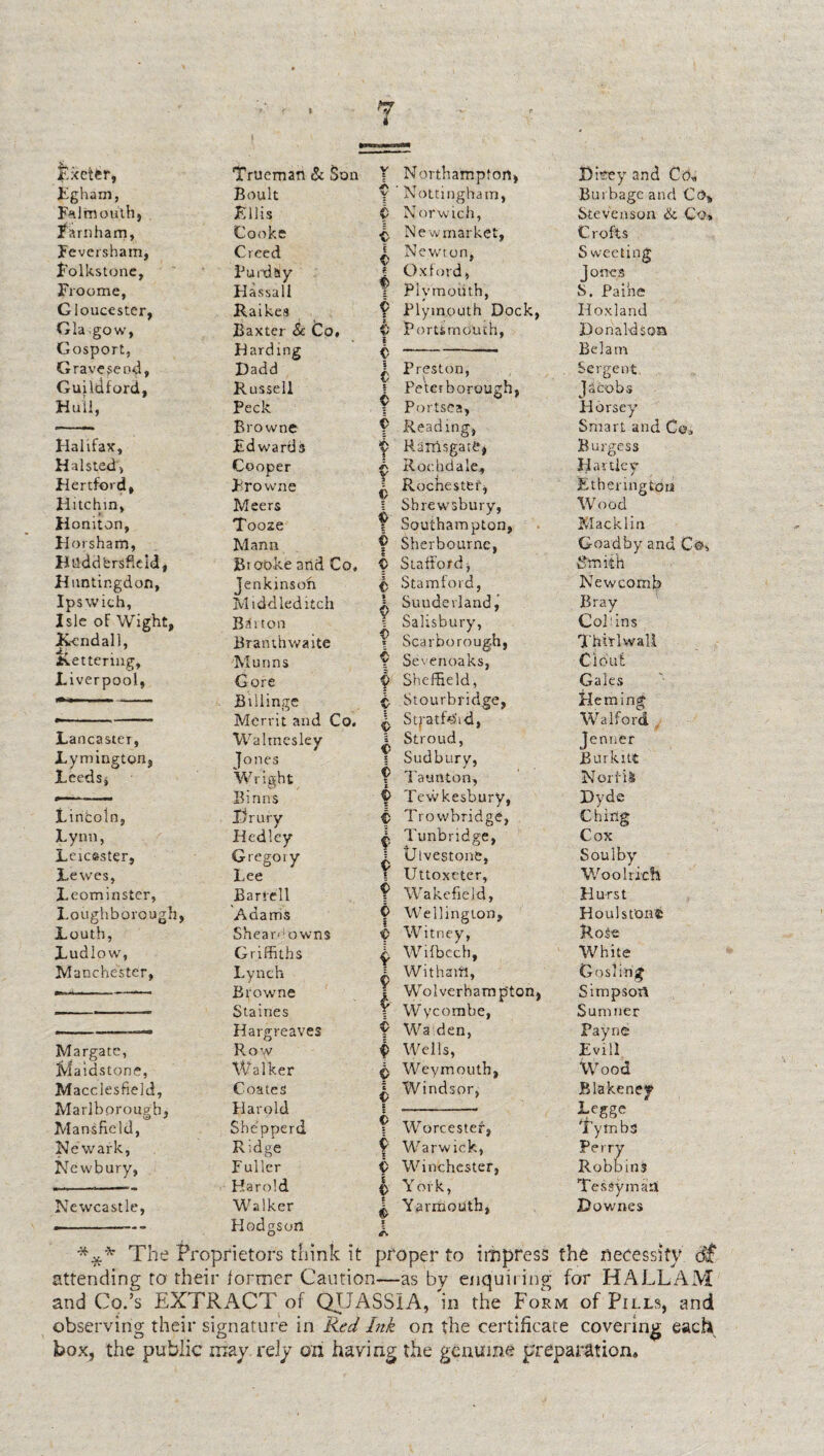 isxetfer, Trueman & Son Y Northampton, Bmey and Co* Egham, Falmouth, Boult y Nottingham, Burbage and CcS, Ellis v Norwich, Stevenson & Co, Earn ham, Cooke Newmarket, Crofts Feversham, Creed I Newton, S weeting Folkstone, Purd&y ^ Oxford, f Plymouth, J ones Froome, Hassall S. Paine Gloucester, Raikes 9 Plymouth Dock, Hoxland Gla go w, Baxter & Co, 0 Portsmouth, Donaldson Gosport, Harding <> Bel am Gravesend, Dadd £ Preston, Sergent Guildford, Russell ! Peterborough, Jacobs Hull, Peck 9 Portsea, Horsey ■- Browne 9 Reading, Smart and Co, Halifax, Edwards y Rairtsgate, Burgess Halsted, Cooper ^ Rochdale, Hartley Hertford, Browne ^ Rochester, ! Shrewsbury, Etheringtou Flitchm, Meers Wood Homton, Tooze 9 Southampton, Macklin Horsham, Mann 9 Sher bourne, Goad by and Co, Huddersfield, Biooke and Co, 0 Stafford, Smith Huntingdon, jenkmsoh $ Stamford, Newcomb Ipswich, Middled itch X Suuderland, Salisbury, Bray Isle oF Wight, Britton Col: ins K-cndall, Branthwaite V Scarborough, Thirl wall Kettering, Munns Y Sevenoaks, Clout Liverpool, Gore 9 Sheffield, Gales Billinge Merrit and Co. £ Stourbridge, ^ StptfisSid, Heming Walford Lancaster, Waltnesley s Stroud, Jenner Lymington, ]ones I Sudbury, JBurkitt Leeds, Wright Binns 9 Taunton, 0 Tewkesbury, Norfii Dyde Lincoln, Drury 9 Trowbridge, Ching Lynn, Hedley £ Tunbridge, Cox Leicester, Gregory ^ tJlvestone, Soul by Lewes, Lee \ Uttoxeter, Woo Rich Leominster, Barlell 9 Wakefield, Hurst Loughborough, Adams 9 Wellington, b Witney, Houl stone Louth, Shear* owns Rote Ludlow, Griffiths £ Wifbech, White Manchester, Lynch Browne Staines Hargreaves 1 Withaifi, = Wolverhamp'ton, Y Wycombe, 9 Wa den, Gosling Simpson Sumner Payne Margate, Row 9 Wells, Evill Maidstone, Walker £ Weymouth, Wood Macclesfield, Marlborough, Coates Harold £ Windsor, s Blakeney Legge Mansfield, Shepperd 1 Worcester, Tytnba Newark, Ridge 9 Warwick, Perry Newbury, Fuller i> Winchester, Robbins —--- ■■ Harold |> York, ^ Yarmouth, X Tessymaa Newcastle, Walker Hodgson Downes *** The Proprietors think it proper to impress the necessity dif attending to their former Caution—as by enquiring for HALLAM and Co.’s EXTRACT of QUASSIA, in the Form of Pills, and observing their signature in Red Ink on the certificate covering each box, the public may rely oh having the genuine preparation.