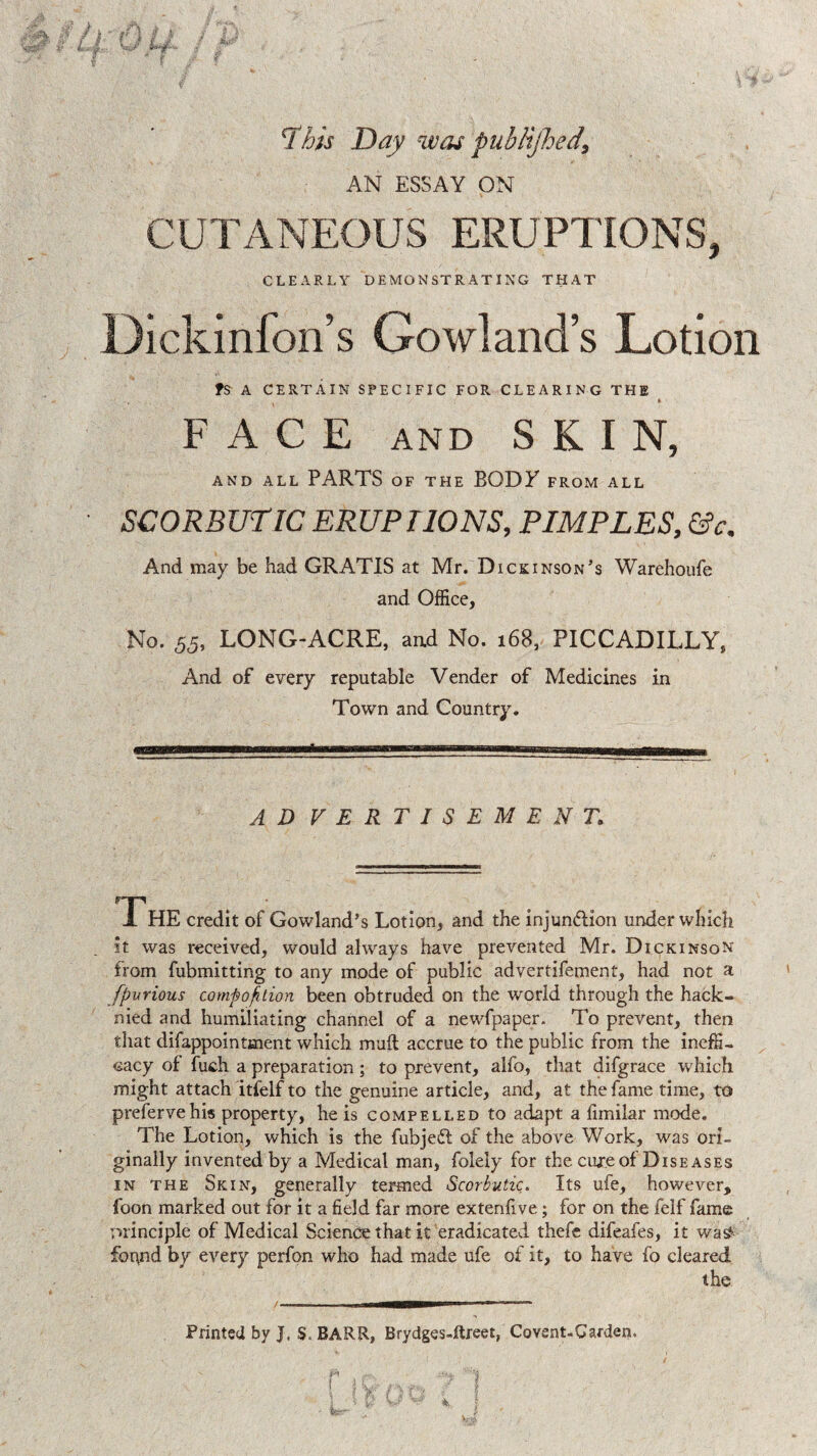 ‘This Day was pubHjhed, AN ESSAY ON CUTANEOUS ERUPTIONS, CLEARLY DEMONSTRATING THAT Dickinfon’s Gowland’s Lotion fs A CERTAIN SPECIFIC FOR CLEARING THE ' i FACE AND SKIN, AND ALL PARTS OF THE BODE FROM ALL SCORBUTIC ERUPTIONS, PIMPLES, &c. And may be had GRATIS at Mr. Dickinson’s Warehoufe and Office, No. 55, LONG-ACRE, and No. 168, PICCADILLY, And of every reputable Vender of Medicines in Town and Country. AD VERTISEMENT. The credit of Gowland’s Lotion, and the injunction under which it was received, would always have prevented Mr. Dickinson from fubmitting to any mode of public advertifement, had not a fpurious composition been obtruded on the world through the hack- nied and humiliating channel of a newfpaper. To prevent, then that difappointment which muft accrue to the public from the ineffi- cacy of fuch a preparation; to prevent, alfo, that difgrace which might attach itfelf to the genuine article, and, at the fame time, to preferve his property, he is compelled to adapt a limilar mode. The Lotion, which is the fubjeCl of the above Work, was ori¬ ginally invented by a Medical man, folely for the cure of Diseases in the Skin, generally termed Scorbutic. Its ufe, however, foon marked out for it a field far more extenfive; for on the felf fame principle of Medical Science that it eradicated thefe difeafes, it wa£ found by every perfon who had made ufe of it, to have fo cleared the Printed by J, S. BARR, Brydges-ftreet, Co vent-Garden,