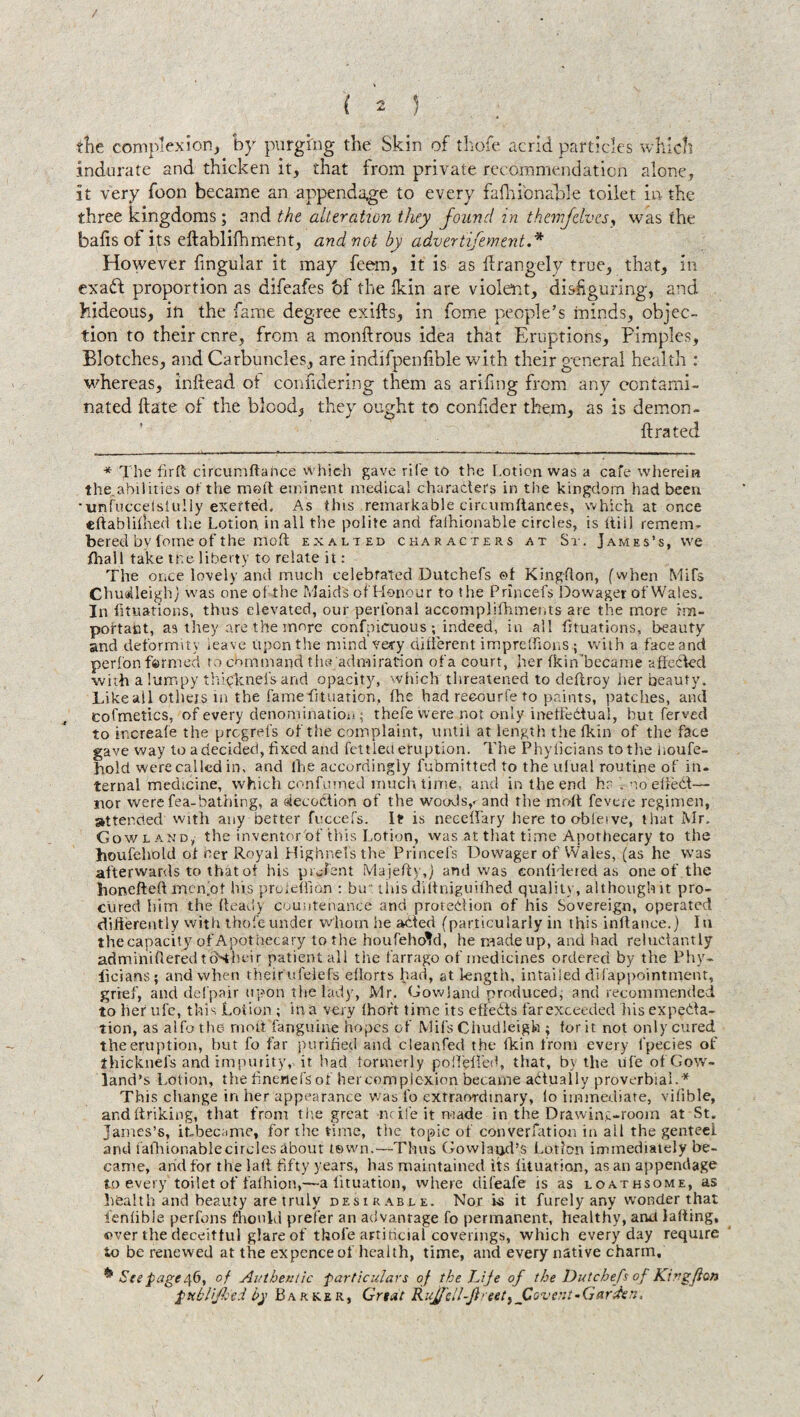 the complexion, by purging the Skin of thofe acrid particles which indurate and thicken it, that from private recommendation alone, it very foon became an appendage to every fafhi'onable toilet in the three kingdoms; and the alteration they found in themfelves, was the baits of its eftablilhment, and not by advertisement.* However fingular it may feem, it is as drangely true, that, in exafl proportion as difeafes bf the Ikin are violent, disfiguring, and hideous, in the fame degree exifts, in feme people’s minds, objec¬ tion to their enre, from a monftrous idea that Eruptions, Pimples, Blotches, and Carbuncles, are indifpenfible with their general health : whereas, inftead ot confidering them as arifmg from any contami¬ nated Hate of the blood, they ought to conlider them, as is demon- lira ted * The fir ft circumftance Which gave rite to the Lotion was a cafe wherein the abilities of the melt eminent medical characters in the kingdom had been •unfuccelsiully exerted. As this remarkablecircumftanf.es, which at once eftablifhed the Lotion in all the polite and fafhionable circles, is itiil remem¬ bered by tome of the moft exalied characters at St. James’s, we fhall take the liberty to relate it: The once lovely and much celebrated Dutchefs ef King-fton, (when Mifs Chudleighj was one of the Maid's of Honour to the Princefs Dowager of Wales. In fituations, thus elevated, our perfonal accomplifhments are the more im¬ portant, as they are the more confpicuous; indeed, in all fituations, beauty and deformity leave upon the mind very different imprefhons ; with a face and perfonfarmed to cbmmand the admiration ofa court, her fkin’became affected with a lumpy thick net's and opacity, which threatened to deflroy her beauty. Like ail others m the famefltuation, fhe had reoourfe to paints, patches, and cofmetics, of every denomination; thefe were not only ineffectual, but ferved to increale the pregrefs of the complaint, until at length thefkin of the face gave way to a decided, fixed and fettieu eruption. The Phylicians to tire noufe- hold were called in, and lhe accordingly fubmitted to the ufual routine of in¬ ternal medicine, which confumed much time, and in the end h? V no efiedl— nor were fea-bathing, a deception of the woods,< and the moft fevere regimen, attended with any better fuccefs. It is necelfary here to obleive, that Mr. Gowland, the inventor of this Lotion, was at that time Apothecary to the houfehold of cer Royal Highnelsthe Princefs Dowager of W'ales, (as he was afterwards to that of his pnjfent Majefty,) and was confidered as one of the honefteft men'ot his proieflibn : but this ailtniguifhed quality, although it pro¬ cured him the heady countenance and protection of his Sovereign, operated difierently with thofe under whom lie aided (particularly in this inftance.) In the capacity of Apothecary to the houfehold, he made up, and had reluctantly adminiiflered tebtheir patient all the farrago of medicines ordered by the Phy¬ licians; and when their ufelefs efforts had, at length, intailed di (appointment, grief, and defpair upon the lady, Mr. Gowland produced, and recommended to her ufc, this Lotion ; in a very fhoft time its effeCts far exceeded his expecta¬ tion, as alfothe rnottTanguine hopes of Mifs Chudleigh ; tor it not only cured the eruption, but fo far purified and cleanfed the fkin from every fpecies of thicknefs and impurity,, it had formerly poifeiled, that, by the uTe of Gow- land’s Lotion, the finenefs of her complexion became actually proverbial.* This change in her appearance was fo extraordinary, lo immediate, vilible, and finking, that front the great nrife it made in the Drawing-room at St. James’s, itbecame, for the time, the topic of conversation in ail the genteei and fafhionablecireles about iswn.—Thus Gowland’s Lotion immediately be¬ came, arid for the laft fifty years, has maintained its lituation, as an appendage to every toilet of fafhion,—a lituation, where clifeafe is as loathsome, as health and beauty are truly desirable. Nor i»s it furely any wonder that fenfible perfons fhonki prefer an advantage fo permanent, healthy, and lading, mver the deceitful glare of thofe artificial coverings, which everyday require to be renewed at the expence of health, time, and every native charm, ^ See page /\6, of Authentic -particulars of the Life of the Dutchefs of Kingfion ptiblijhci by Barker, Great RuJfell-Jinet,jGovent-Garden.