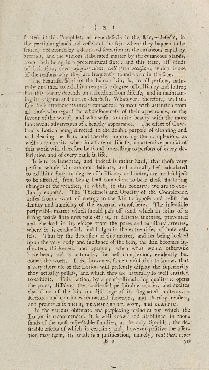 drated in this Pamphlet, as mere defers in the. (kin,-—defers, in the partiular glands and vefTels of the (kin where they happen to be feated, occafioned by a depraved fecretion in the cutaneous capillary arteries, and the vicious elaborated matter by the cutaneous glands, from their being in a preternatural (late; and this (late, all kinds of irritation, even cxpojure alone, will often occafion ; which is one of the reafons why they are frequently found only in the face. The beautiful fabric of the human (kin, is, in all perfons, natu¬ rally qualified to exhibit an exqui file degree of brilliancy and ludre; but this beauty depends on a freedom from difeafe, and in maintain¬ ing its original and native clearness. Whatever, therefore, will in- fare thefe attainments furely cannot fail to meet with attention from all thofe who regard the wholefomenefs of their appearance, or the favour of the world, and who with to unite beauty with the more fubftantial advantages of a healthy appearance. The effeft of Gow- land’s Lotion being directed to the double purpofe of cleanfing and and clearing the (kin, and thereby improving the complexion, as wrell as to cure it, when in a (late of difeafe, an attentive perufal of this work will therefore be found interefting to perfons of every de- fcription and of every rank in life. It is to be lamented, and indeed is rather hard, that thofe very perfons whofe (kins are molt delicate, and naturally bed calculated to exhibit a fuperior degree of brilliancy and luftre, are mod fubjedl to be affected, from being lead competent to bear thofe fluclating changes of the weather, to which, in this country, we are fo con- dan tly expofed. The Thlcknefs and Opacity of the Complexion arifes from a want of energy in the (kin to oppofe and redd the dendty and humidity of the external atmofphere. The infendble perfpirable matter which (hould pafs off (and which in (kins of a drong coarfe fibre does pafs off) is, in delicate textures, prevented and checked in its efcape from the pores and capillary arteries, where it is condenfed, and lodges in the extremities of thofe vef- fels. Thus by the detenfion of this matter, and its being locked, up in the very body and fubdance of the (kin, the (kin becomes in¬ durated, thickened, and opaque ; when what would otherwise have been, and is naturally, the bed complexion, evidently be¬ comes the word. It is, however, forne confolation to know, that a very fhort ufe of the Lotion will prefently difplay the fuperiority they actually poffefs, and which they are naturally fo well entitled! to exhibit. This Lotion, by a gently (Simulating quality re-opens the pores, diffolves the condenfed perfpirable matter, and excites the action of the (kin to a diicharge of its dagnated contents.—« Redores and continues its natural fundions, and thereby renders, and preferves it thin, transparent, soft, and elastic. In the Various obdinate and perplexing maladies for which the Lotion is recommended, it is well known and edablifhed in thou- fands of the mod refpeftaffie families, as the only Specific ; the de¬ finable effects of which is certain ; and, however pofitive the affer* tion may fqenrq. its truth is a judification, namely, that then never JB % yei