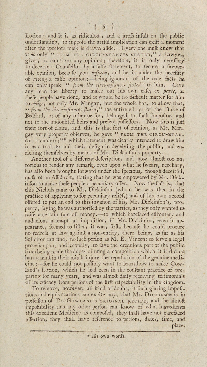 Lotion : and it is as ridiculous, and a grofs infult on the public underftanding, to fuppofe the artful implication can exift a moment after the fpecious mafk is drawn afide. Every one muft know that it * *s only (i from the circumstances stated, a Lawyer, gives, or can form any opinion; therefore, it is only neceffary to deceive a Counsellor by a falfe ftatement, to fecure a favour¬ able opinion, becaufe you befpeaky and he is under the neceffity of giving a falfe opinion;—being ignorant of the true fads he can only fpeak (( from the circumjlances fluted” to him. Give any man the liberty to make out his own cafe, ex partcy as thefe people have done, and ic would be no difficult matter for him to oblige, not only Mr, Mingay, but the whole bar, to allow that, <(from the circumjlances flated,” the entire eftates of the Duke of Bedford, or of any other perfon, belonged, to fuch impoftor, and not to the undoubted heirs and prefent poffeffors. Now this is juft their fort of claim, and this is that fort of opinion, as Mr. Min¬ gay very properly obferves, he gave (C from, the circumstan¬ ces stated which ftatement was clearly intended to draw him in as a tool to aid their delign in deceiving the public, and en¬ riching themfelves by means of Mr. DickinfotVs property. Another tool of a different defcription, and now almoft too no¬ torious to render any remark, even upon what he fwears, neceffary, has alfo been brought forward under the fpecious, though deceitful, mafk of an Affidavit, Hating that he was empowered by Mr. Dick- infon to make thefe people a pecuniary offer. Now the fadl is, that this Nichols came to Mr. Dickinfon (whom he was then in the practice of applying to for pecuniary relief,) and of his own accord offered to put an end to this invasion of his, Mr. Dickinfon’s, pro¬ perty, faying he was authorifed by the parties, as they only wanted to raife a certain fum of money.—to which barefaced effrontery and audacious attempt at impofition, if Mr. Dickinfon, even in ap¬ pearance, feemed to liften, it was, firft, becaufe he could procure no redrefs at law again ft a non-entity, there being, as far as his Solicitor can find, no,fuch perfon as M. E. Vincent to ferve a legal procefs upon ; ahd fecondly, to fave the credulous part of the public from being made the dupes of ufing a compolition which if it did no harm, muft in their minds injure the reputation of the genuine medi¬ cine ;—for he could not poffibly want to learn how to make Gow- land's -Lotion, which he had been in the conftant practice of pre¬ paring for many years, and was almoft daily receiving teftimonials of its efficacy from perfons of the firft refpeclability in the kingdom. To remove, however, all kind of doubt, if fuch glaring impoli- lions and equivocations can excite any, that Mr. Dickinson is in poffeffion of Dr. Gowland’s original recipe, and the almoft impoffibility that any other perfon can know of what ingredients this excellent Medicine is compofed, they fhall have not barefaced affertion, they fhall have reference to perfons, dates, time, and * place* rr^TlI'liraWi, ill' ■'TTrW-t-rf ■ ’n-- r ■■ - —..mi.,111 1 —II..I. - * Hb own words.