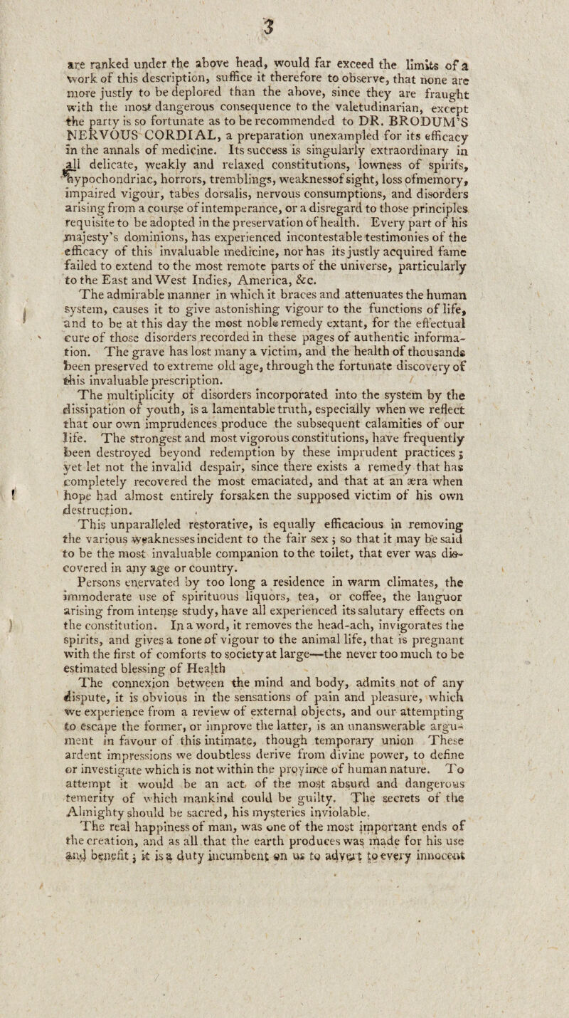 I ( ) are ranked under the above head, would far exceed the limits of a work of this description, suffice it therefore to observe, that none are more justly to be deplored than the above, since they are fraught with the most dangerous consequence to the valetudinarian, except the party is so fortunate as to be recommended to DR. BRODUM'S hJERVOUS CORDIAL, a preparation unexampled for its efficacy in the annals of medicine. Its success is singularly extraordinary in delicate, w'eakly and relaxed constitutions, lowness of spirits, hypochondriac, horrors, tremblings, weaknessof sight, loss pfmemory, impaired vigour, tabes dorsalis, nervous consumptions, and disorders arising from a course of intemperance, or a disregard to those principles requisite to be adopted in the preservation of health. Every part of his majesty’s dominions, has experienced incontestable testimonies of the efficacy of this invaluable medicine, nor has its justly acquired fame failed to extend to the most remote parts of the universe, particularly to the East and West Indies, America, &c. The admirable manner in which it braces and attenuates the human system, causes it to give astonishing vigour to the functions of life, and to be at this day the most noble remedy extant, for the effectual cure of those disorders recorded in these pages of authentic informa¬ tion. The grave has lost many a victim, and the health of thousands been preserved to extreme old age, through the fortunate discovery of this invaluable prescription. The multiplicity of disorders incorporated into the system by the dissipation of youth, Isa lamentable truth, especially when we reflect that our own imprudences produce the subsequent calamities of our life. The strongest and most vigorous constitutions, have frequently been destroyed beyond redemption by these imprudent practices; yet let not the invalid despair, since there exists a remedy that has completely recovered the most emaciated, and that at an aera when hope had almost entirely forsaken the supposed victim of his own destruction. This unparalleled restorative, Is equally efficacious In removing the various weaknesses incident to the fair sex 5 so that it may be said to be the most invaluable companion to the toilet, that ever was dis^ covered in any age or country. Persons enervated by too long a residence in warm climates, the immoderate use of spirituous liquors, tea, or coffee, the languor arising from intei^se study, have all experienced its salutary effects on the constitution. In a word, it removes the head-ach, invigorates the spirits, and giyes a tone of vigour to the animal life, that is pregnant with the first of comforts to society at large—the never too much to be estimated blessing of Health The connexion between the mind and body, admits not of any dispute, it is obvious in the sensations of pain and pleasure, which we experience from a review of external objects, and our attempting to escape the former, or improve the latter, is an unanswerable argu¬ ment in favour of this intimate, though temporary union These ardent impressions we doubtless derive from divine power, to define or investigate which is not within the prqyince of human nature. To attempt it would be an act, of the most absurd and dangerous temerity of which mankind could he guilty. The secrets of the Alinighty should be sacred, his mysteries inviolable. The real happiness of man, was one of the most important ends of the creation, and as all that the earth produces was made for his use ;^iv4 bfitefit i k is a duty incumbent «n us to adv&it |© every innoceut