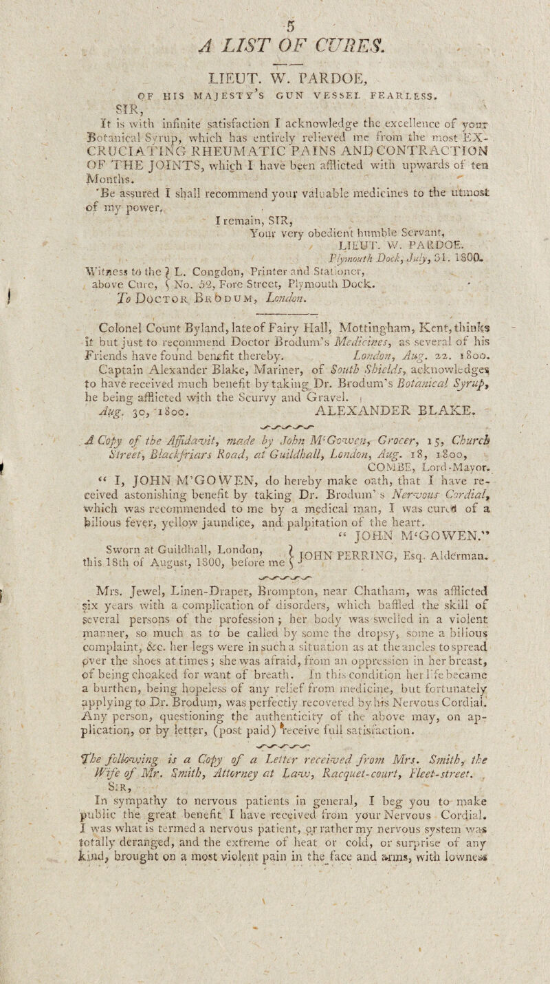 A LIST OF CURES. LIEUT. W. PARDOE, OF HIS MAJEST'x^’s GUN VESSEL FEARLESS. SIR, It is with infinite satisfaction I acknowledge the excellence of yoixr Botanical Ssnup, which has entirely relieved me from the most EX¬ CRUCIATING RHEUMATIC PAINS ANH CONTRACTION OF THE JOINTS, which I have been afflicted with upv/ards of ten Months. 'Be assured I shall recommend your valuable medicines to the utmost of my povrer. I remain, SIR, Your very obedient bumble Servant, LIEUT. W. PARDOE. Yly^muth Dock) ST 1800. WitBCSJ to the 1 L. CongdoU, Printer and Stationer, above Cure, ^ No. o2, Fore Street, Plymouth Dock. Jo Doctor BrOdum, Londoji. Colonel Count Byland, late of Fairy Hall, Mottingham, Kent, think's it but just to recommend Doctor Brodum’s Medicines, as several of his Friends have found benefit thereby. Lo?idon, Aug. 1800. Captain Alexander Blake, Mariner, of South Shields, ackuowledge!^ fo have received much benefit by taking Dr. Brodura’s Bota?iical Syrupy he being afflicted with the Scurvy and Gravel. . Aug. 30,-1800. A.LEXANDER BLAKE. M Copy of the Affidavit, made by John M-Gonvc'ri, Grocer, 15, Church Street', Blackjriars Road, at Guildhall, Londoyi, Aug. 18, 1800, COMBE, Lord-Mayor. I, JOHN M’GO WEN, do hereby make oath, that I have re¬ ceived astonishing benefit by taking Dr. Brodum’s Neu^vous- Cordial,, which was recommended to me by a medical man, I was cuixrj of a bilious fever, yellow jaundice, and palpitation of the heart. “ JOHN M-GOWEN. Sworn at Guildhall, London, 1 -nT'-nn -n a 1 i ■ • -.o.u c ^ . lonn u r c [OHN PERRING, Esq. Alderman, tins 18th of August, 1800, before me ^ j a Mrs. Jewel, Linen-Draper, Brompton, near Chatham, was afflicted six years with a complication of disorders, which baffled the skill of several persons of the profession 5 her body was swelled in a violent planner, so much as to be called by .some the dropsy^, som.e a bilious complaint, &c. her legs were in such a situation as at the ancles to spread pver the shoes at times 5 she was afraid, from an oppression in her breast, of being choaked for want of breath. In this condition her life became a burthen, being hopeless of any relief from ineuicine, but fortunately applying to Dr. Brodum, was perfectly recovered by his Nervous Cordial. Any person, questioning the authenticity of the above may, on ap¬ plication, or by letter, (post paid) ^receive full satisfaction. fhe fclknving is a Copy of a Letter recei-ved fro?n Mrs. Smith, the Wife of Mr. Smith, Attorney at Lauv, Racquet-court, Fleet-street. Sir, In sympathy to nervous patients in general, I beg you to make public the great benefit I have received iTom your Nervous Cordial. I was what is termed a nervous patient, or rather my nervous system wa-s totally deranged, and the extreme of heat or cold, or surprise of any brought on a most violent pain in the face and &rms, with lownesii