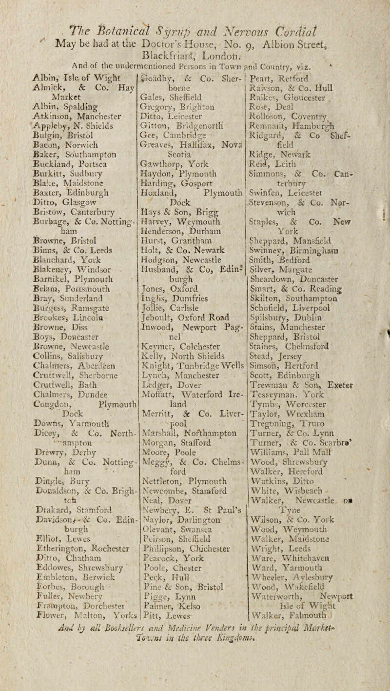 _ i The Botanical Syrup and Nej'votis Cordial May be had at the Doctor’s Honse, No. 9, Albion Street Blackfriars, Londoti. And of the undermentioned Persons in Town and Country, viz. Albin, Isle of Wight Alinick, & Co. Hay Market Albin, Spalding Atkinson, Manchester Appleby, N. Shields Bulgin, Bristol Bacon, Norwich Baker, Southampton Buckland, Poitsea Burkitt, Sudbury BlaJte, Maidstone Baxter, Edinburgh Ditto, Glasgow Bristdw, Canterbury Burbage, & Co, Notting¬ ham Browne, Bristol Eiuns, & Co, Leeds Blanchard, York Biakeney, Windsor Barnikel, Plymouth Belara, Portsmouth Bray, Sunderland Btirgess, Ramsgate Brookes, Lincoln Browne, Diss Boys, Doncaster Browne, Newcastle Collins, Salisbury Chalmers, Aberdeen Crnttwidl, Sherborne Cruttweil, Bath Chalmers, Dundee Congclon, Plymouth Dock Downs, Yarmouth Dicey, & Co. North- ■■amnton 1 Drewry, Derby Dunn, & Co. Notting¬ ham Dingle, Bury Donaldson, & Co. Brigh- tota D rakard, Stamford Davidson/Co. Edin¬ burgh Fdliot, Lewes Etherington, Rochester Ditto, Chatham Eddowes, Shrewsbury Embletcn, Berwick Forbes, Borough ■ Fuller, Nevvbei'v Frampton, Do rchester Jlo'.ver, Mai ton, Yorks Goadby, & Co. Sher¬ borne Gales, Sheffield Gregory, Brighton Ditto, Leicester Gitton, Bridgenortli Gee, Cambridge Greaves, Hallifax, Nova Scotia Gawthorp, York Haydon, Plymouth Harding, Gosport Hoxland, Plymouth Dock Hays & Son, Brigg Harvey, Weymouth Henderson, Durham Hurst, Grantham Holt, & Co. Newark Hodgson, Newcastle Husband, & Co, Edin¬ burgh Jones, Oxford Inglis, Dumfries Jollie, Carlisle Jebonlt, Oxford Road Inwood, Newport Pag* nel Keymer, Colchester Kelly, North Shields Knight, Tunbridge Wells Lynch, Manchester Ledger, Dover Moffatt, \Yaterford Ire¬ land Merritt, & Co. Liver¬ pool Marshall, Northampton Morgan, Stafford Moore, Poole Meggy, & Co. Chelms¬ ford Nettleton, Plymouth Newcombe, Stamford Neal, Dover Newbe'ry, E. St Paul’s Naylor, Darlington Olevant, Swansea Peirson, Sheffield Phillipson, Chichester Peacock, York Poole, Chester Peck, Hull Pine Sc Son, Bristol Pigge, Lynn Palmer, Kelso Peart, Retford Rawson, & Co. Hull Raikes, Gloucester Rose, Deal Rolloson, Coventry Remnant, Hamburgh Ricigard, & Co Shef¬ field Ridge, Newark Reid, Leith Simmons, & Co. Can¬ terbury Swinfen, Leicester Stevenson, & Co. Nor¬ wich Staples, & Co. New York Sheppard, Mansfield Swinney, Birmingham Smith, Bedford Silver, Margate Sheardown, Doncaster Smart, & Co. Reading Skilton, Southampton Schofield, Liverpool Spilsbury, Dublin Stains, Manchester Sheppard, Bristol Staines, Chelmsford Stead, Jersey Simson, Hertford Scott, Edinburgh Trewman Sc Son, Exetef Tesseyman. York Tymbs, Worcester Taylor, Wrexham Tregoning, Truro Turner, & Co- Lynn Turner, Sc Co. Scarbra' Williams, Pall Mall Wood, Shrewsbury Walker, Hereford Watkins, Ditto White, Wisbeach - Walker, Newcastle o» Tyne Wilson, & Co. York Wood, Weymoutli Walker, Maidstone Wright, Leeds Ware, 'Whitehaven Ward, Yarmouth Wheeler, Aylesbury rWood, Vvkikefield Waterworth, Newport Isle of Wight Walken, Falmouth in the prmcipol Markfh Pitt, Lewes by all JjQQlsclUrs and Medicine Venders low ns in tbs thrss Kingei^ms,