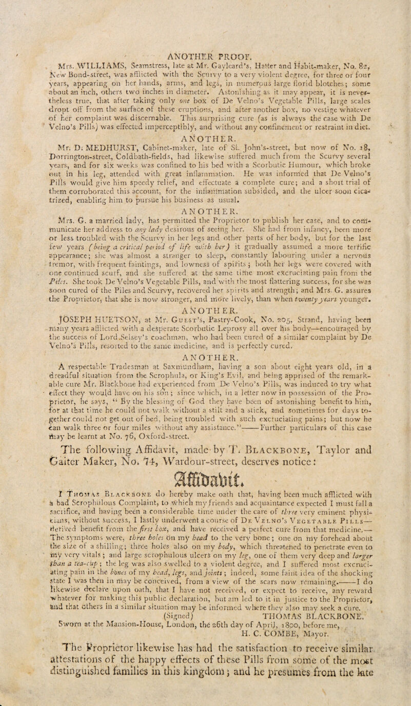 ANOTHER PROOF. Mrs. WILLIAMS, Seamstress, late at Mr. Gaylcard’s, Hatter and Habit-maker, No. 82, New Bond-street, was afflicted with the Scmvy to a very violent degree, for three or four years, appearing on her hands, arms, and legs, ip numerous large florid blotches; some about an inch, others two inches in diameter. Astonishing as it may appear, it is never¬ theless true, that alter taking only one box of De Velno’s Vegetable Pills, large scales dropt off from the surface of these eruptions, and alter another box, no vestige whatever of her complaint was discernable. This surprising cure (as is always the case with De Velno’s Pills) was effected imperceptibly, and without any confinement or restraint in diet. ANOTHER. Mr. D; MEDHURST, Cabinet-maker, late of Sl. John’s-strcfet, but now of No. 18, Porrington-street, Coldbath-fields, had likewise suffered much from the Scurvy several years, and for six weeks was confined to his bed with a Scorbutic Humour, which broke out in his leg, attended with great inflammation. Pie was informed that De Velno’s Pills would give him speedy relief, and effectuate a complete cure; and a short trial of them corroborated this account, for the inllaiiimation subsided, and the ulcer soon cica¬ trized, enabling him to pursue his business as usual. ANOTHER. Mrs. G. a married lady, has permitted the Proprietor to publish her case, and to com¬ municate her address to any lady desirous of seeing her. She had from infancy, been more or less troubled with the Scurvy in her legs and other parts of her body, but for the last few years ( beim a critical period of life with her) it gradually assumed a more terrific appearance; she was almost a stranger to sleep, constantly labouring under a nervous tremor, with Frequent faintings, and lowness of spirits; both hei' legs were covered with one continued scurf, and she suffered at the same time most excruciating pain from the Piles. She took De Veino’s Vegetable Pills, and with the most flattering success, for she was soon cured of the Piles and Scurvy, recovered her spirits and strength; and Mrs. G. assures the Proprietor, that she is now stronger, and mcire lively, than when twenty years younger. ANOTHER. JOSEPH HUETSON, at Mr. Guest’s, Pastry-Cook, No. 205, Strand, having been many years afflicted with a desperate Scorbutic Leprosy all over his body—encouraged by the success of Lord .Selsey’s coachman, who had been cured of a similar complaint by De Velno’s Pills, resorted to the same medicine, and is perfectly cured. ANOTHER. A respectable Tradesman at SaxrriUndham, having a son about eight years old, in ai dreadful situation from the Scrophula, or King’s Evil, and being apprised of the remark¬ able cure Mr. Blackbone had experienced from De Velno’s Pills, was induced to try what effect they would have on his son ; since which, in a letter now in possession of the Pro¬ prietor, he says, By the blessing of God they have been of astonishing benefit to him, for at that time he could not walk without a stilt and a stick, and sometimes for days to¬ gether could not get out of bed, being troubled with such excruciating pains; but now he can walk three or four miles without ahy assistance.”--Further particulars of this case tffay be learnt at No. 76, Oxford-street. The following Affidavit, made-byTb Blackbone, Taylor and Gaiter Maker, No* 74, Wardour-street, deserves notice: 1 Thom as Blackbone do hereby make oath that, having been much afflicted with a bad Scrophiilous Complaint, to ^hich my friends and acquaintance expected I must fall a Sacrifice, aiid having been a considerable time under the care of three very eminent physi¬ cians, without Success, I lastly underwent a course of Df. V e i.no’s Vegetable Pills— derived benefit from the first box, and haVe received a peifect cure from that medicine..— The symptoms were, three holes On my head to the very bone ; one on rrty forehead about the size of a shilling; three holes also on my body, which threatened to penetrate even to my very vitals ; and large scrophulous ulcers on my leg, one of them very deep and larger than a tea-cup ; the leg was also swelled to a violent degree, and I suffered most excruci¬ ating pain in the b'ones of my head, legs, and joints ; indeed, some faint idea of the shocking state I was then in rnay be conceived, from a view of the scars now remaining.-1 do likewise declare upon oath, that I have not received, or expect to receive, any reward whatever for making this public declaration, but am led to it in justice to the Proprietor, fend that Others in a similar situation may be informed where they also may seek a cure. (Signed) THOMAS BLACKBONE. Sworn at the Mansion-House, London, the 26th day of Aprij, 1800, before me, Ii. C. COMBE, Mayor. The Proprietor likewise lias had the satisfaction to receive similar attestations of the happy effects of these Pills from some of the most distinguished families in this kingdom j and he presumes from the kte