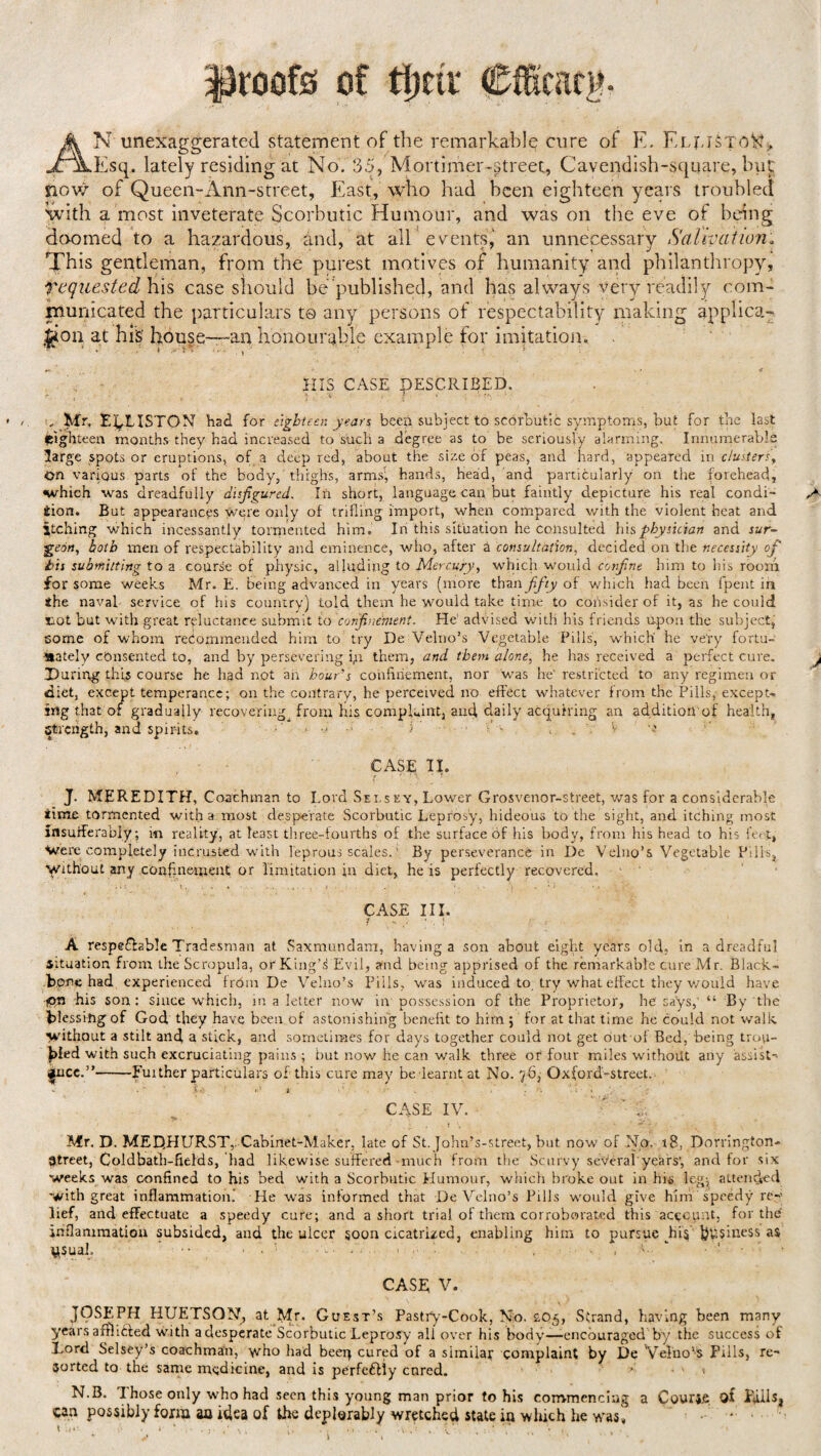 proofs of timr AN unexaggerated statement of the remarkable cure of E. EelBTuN, Esq. lately residing at No. 35, Mortimer-street, Cavendish-square, but now of Queen-xlnn-street, East, who had been eighteen years troubled with a most inveterate Scorbutic Humour, and was on the eve of being doomed to a hazardous, and, at all events, an unnecessary Salivation, This gentleman, from the purest motives of humanity and philanthropy, Requested his case should be’published, and has always very readily com¬ municated the particulars to any persons of respectability making applicat¬ ion at his house—an honourable example for imitation. . v i. >•- ; ■ HIS CASE PESC.RIBED. , Mr, EpLISTON had for eighteen years been subject to scorbutic symptoms, but for the last eighteen months they had increased to such a degree as to be seriously alarming. Innumerable large spots or eruptions, of a deep red, about the size of peas, and hard, appeared in clustery On various parts of the body, thighs, arms’, hands, head, and particularly on the forehead, which was dreadfully disfigured. In short, language can but faintly depicture his real condi- ^ iion. But appearances were only of trifling import, when compared with the violent heat and jtching which incessantly tormented him. In this situation he consulted his physician and jar- •geon, both men of respectability and eminence, who, after a consultation, decided on the necessity of bis submitting to a course of physic, alluding to Mercury, which would confne him to his room for some weeks Mr. E. being advanced in years (more than fifty of which had been fpent in ihe naval service of his country) told them he would take time to consider of it, as he cou Id not but with great reluctance submit to confinement. He' advised with his friends upon the subject, some of whom recommended him to try De Velno’s Vegetable Pills, which' he very fortu¬ nately consented to, and by persevering fii them, and them alone, he has received a perfect cure. j During this course he had not an hour’s confinement, nor was he restricted to any regimen or diet, except temperance; on the contrary, he perceived no effect whatever from the Pills, except¬ ing that of gradually recovering from his complaint, ancf daily acquiring an additiori of health, Strength, and spirits* 5 ; ' - , . 1 CASE II. J. MEREDITH, Coachman to Lord Selsey, Lower Grosvenor-street, was for a considerable time tormented with a most desperate Scorbutic Leprosy, hideous to the sight, and itching most insufferably; m reality, at least three-fourths of the surface of his body, from his head to his fot, Were completely incrusted with leprous scales. ’ By perseverance in De Velno’s Vegetable Pills, Without any confinement or limitation in diet, he is perfectly recovered. CASE III. / ... * . j A respectable Tradesman at Saxmundam, having a son about eight years old, in a dreadful Situation from the Scropula, or King's Evil, and being apprised of the remarkable cure Mr. Black- Bone had experienced from De Velno’s pills, was induced to try what effect they would have jpn his son: since which, in a letter now in possession of the Proprietor, he says, “ By the blessing of God they have been of astonishing benefit to him j for at that time he could not walk without a stilt and a stick, and sometimes for days together could not get out of Bed, being trou¬ bled with such excruciating pains ; but now he can walk three or four miles without any assist-* 4jUicc.”-Fuither particulars of this cure may be learnt at No. 76, Oxford-street. *•' . ' Xk ' 1 ' i ' ’ . - ' • : . CASE IV. ' , T* * t \ '  v . Mr. D. MEDHURST,. Cabinet-Maker, late of St. John’s-street, but now of No. 18, Dorrington- Street, Coldbath-fields, had likewise suffered much from the Scurvy several'years', and for six weeks was confined to his bed with a Scorbutic Humour, which broke out in his leg; attended with great inflammation. He was informed that De Velno’s Pills would give him speedy re¬ lief, and effectuate a speedy cure; and a short trial of them corroborated this account, for the' inflammation subsided, and the ulcer soon cicatrized, enabling him to pursue his business as ysuai. ‘ CASE V. JOSEPH HUETSQN, at Mr. Guest’s Pastry-Cook, No. 205, Strand, having been many years afflitted with a desperate Scorbutic Leprosy all over his body—encouraged by the success of Lord Selsey’s coachman, who had beer} cured of a similar complaint by De Velno’s Pills, re¬ sorted to the same medicine, and is perfefiity cured. * • » ♦ N.B. Those only who had seen this young man prior to his commencing a Course of Kills, can possibly form an idea of the deplorably wretched state in which he was.