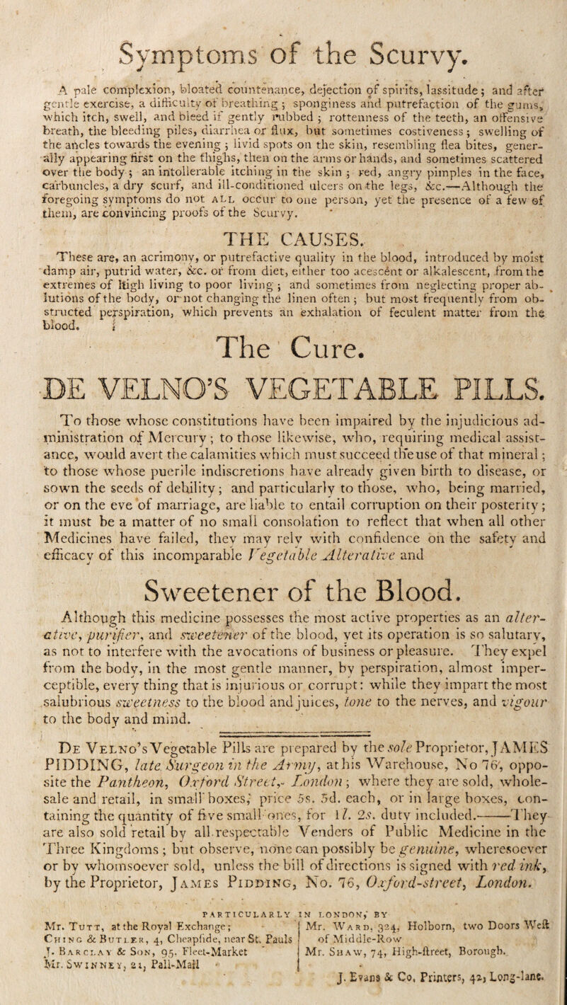 Symptoms of the Scurvy. A pale complexion, bloated countenance, dejection of spirits, lassitude; and after gentle exercise, a difficulty of breathing •, sponginess and putrefaction of the gums, which itch, swell, and bleed if gently nibbed ; rottenness of the teeth, an offensive breath, the bleeding piles, diarrhea or flux, but sometimes costiveness; swelling of the ancles towards the evening ; livid spots on the skin, resembling flea bites, gener¬ ally appearing first on the thighs, then on the arms or hands, and sometimes scattered over the body ; an intollerable itching in the skin ; red, angry pimples in the face, carbuncles, a dry scurf, and ill-conditioned ulcers on-the legs, &c.—Although the foregoing symptoms do not all occur to one person, yet the presence of a few ©f them, are convincing proofs of the Scurvy. THE CAUSES. These are, an acrimony, or putrefactive quality in the blood, introduced by moist damp air, putrid water, &c. or from diet, either too acescent or alkalescent, from the extremes of high living to poor living ; and sometimes from neglecting proper ab¬ lutions of the body, or not changing the linen often; but most frequently from ob¬ structed perspiration, which prevents an exhalation of feculent matter from the blood. i The Cure. To those whose constitutions have been impaired by the injudicious ad¬ ministration of Mercury ; to those likewise, who, requiring medical assist¬ ance, would avert the calamities which must Succeed th'euse of that mineral; to those whose puerile indiscretions have already given birth to disease, or sown the seeds of debility; and particularly to those, who, being married, or on the eve of marriage, are liable to entail corruption on their posterity; it must be a matter of no small consolation to reflect that when all other Medicines have failed, they may rely with confidence on the safety and efficacy of this incomparable Vegetable .Alterative and Sweetener of the Blood. Although this medicine possesses the most active properties as an alter¬ ative, purifier, and sweetener of the blood, vet its operation is so salutary, as not to interfere with the avocations of business or pleasure. They expel from the body, in the most gentle manner, bv perspiration, almost imper¬ ceptible, every thing that is injurious or corrupt: while they impart the most salubrious sweetness to the blood andjuices, tone to the nerves, and vigour to the body and mind. ■ MT ■Wl W—l....! i. ■■ < I De Velno’s Vegetable Pills are prepared by the sole Proprietor, JAMES PUDDING, late Surgeon in the Army, at his Warehouse, No 76, oppo¬ site the Pantheon, Oxford Street,- London ; where they are sold, whole¬ sale and retail, in small'boxes,' price 5s. 5d. each, or in large boxes, con¬ taining the quantity of five small ones, for 11. 2s. duty included.-They are also sold retail by all.respectable Venders of Public Medicine in the Three Kingdoms; but observe, none c-an possibly be genuine, wheresoever or by whomsoever sold, unless the bill of directions is signed with red ink, by the Proprietor, James Pidding, No. 76, Oxford-street, London. particularly Mr. Tutt, at the Royal Exchange; Ching & Butler, 4, Cheapfide, near St. Pauls J. Barclay & Son, 95. Fleet-Market Mr. Swinney, 21, Pall-Mall IN LONDON,' BY j Mr. Ward, 324, Holborn, two Doors Weft of Middle-Row Mr. Shaw, 74, High-ftreet, Borough. J. Evana & Co, Printers, 42.J Long-lane.