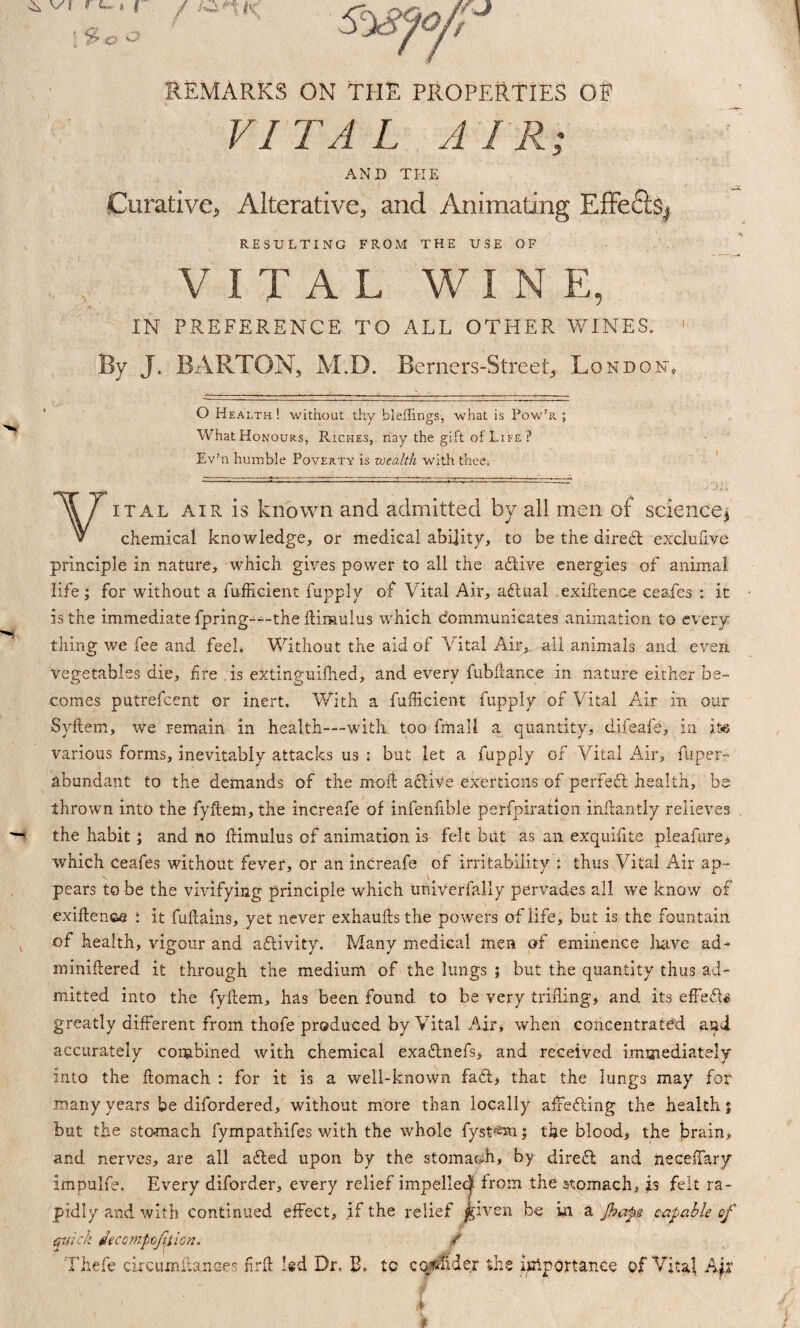 REMARKS ON THE PROPERTIES OF VITAL AIR; AND THE Curative, Alterative, and Animating Effefts^ RESULTING FROM THE USE OF VITAL WINE, IN PREFERENCE TO ALL OTHER WINES. By J. BARTON, M.D. Berners-Street, London. O Health ! without thy bleffings, what is Pow’r ; What Honours, Riches, nay the gift of Life ? Ev’n humble Poverty is wealth with thee; ■ 'r' ' W ' . ' - iou Vital air is known and admitted by all men of science* chemical knowledge, or medical ability, to be the dired exclufive principle in nature, which gives power to all the adive energies of animal life; for without a fufficient fupply of Vital Air, adual exigence ceafes : it is the immediate fpring—-the kiraulus which communicates animation to every thing we fee and feel* Without the aid of Vital Air, all animals and even Vegetables die, fire . is extinguifhed, and every fubliance in nature either be¬ comes putrefcent or inert. With a fufficient fupply of Vital Air in our Syftem, we remain in health—with too fiiiall a quantity, difeafe, in its various forms, inevitably attacks us : but let a fupply of Vital Air, fUper- abundant to the demands of the mod adiVe exertions of perfed health, be thrown into the fykem, the increafe of infenfible perfpiration inftantly relieves the habit; and no kimulus of animation is felt but as an exquifite pleafure* which ceafes without fever, or an increafe of irritability i thus Vital Air ap¬ pears to be the vivifying principle which univerfally pervades all we know of exikenc-e i it fukains, yet never exhauks the powers of life, but is the fountain of health, vigour and adivity. Many medical men of eminence have ad- minikered it through the medium of the lungs ; but the quantity thus ad¬ mitted into the fykem, has been found to be very trifling* and its effeds greatly different from thofe produced by Vital Air, when concentrated and accurately combined with chemical exadnefs, and received immediately into the komach : for it is a well-known fad* that the lungs may for many years be difordered, without more than locally affeding the health; but the stomach fympathifes with the whole fyst<e*n; the blood, the brain, and nerves, are all aded upon by the stomach, by dired and neceffary impulfe. Every diforder, every relief impel!e<| from the stomach, is felt ra¬ pidly and with continued effect, if the relief jgiven be in a Jhape eatable of quick flecompcjilion. / Thefe circumftaunees firk led Dr, B. to cqrTider the importance of Vital A lx