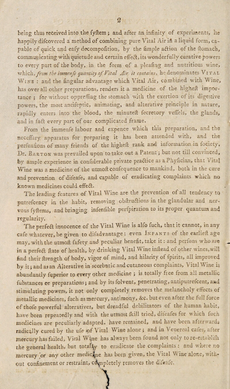 Q being thus received into the fyflem; and after an infinity of experiments, he happily difcovered a method of combining pure Vital Airift a liquid form, ca¬ pable of quick and eafy decompofition, by the fimple a&ien of the flomach, communicating with quietude and certain effect, its wonderfully curative powers to every part of the body, in the form of a pleafing and nutritious wine, which, from the immenje quantity of Vital Air it contains, he denominates Vital Wine : and the fmgular advantage which Vital Air, combined with Wine, has over all other preparations, renders it a medicine of the higheft impor¬ tance ; for without opprefling the stomach with the exertion of its digestive powers, the most antifeptic, animating, and alterative principle in nature, rapidly enters into the blood, the minuted: fecretory veffels, the glands, and in fadt every part of our complicated frame. From the iminenfe labour and expence which this preparation, and the neceffary apparatus for preparing it has been attended with, ana the perfuafions of many friends of the high eft rank and. information in fociety, Dr. Barton was prevailed upon to take out a Patent; but not till convinced, by ample experience in considerable private practice as aPhyfician, that VitaJ. Wine was a medicine of the utmoft confequence to mankind, both in the cure and prevention of difeafe, and capable of eradicating complaints which no known medicines could effeft. The leading features of Vital Wine are the prevention of all tendency tq putrefcency in the habit, removing obftru&ions in the glandular and ner¬ vous fyftems, and bringing infenfible perfpiration to its proper quantum and regularity. The perfect innocence of the Vital Wine is alfo fuch, that it cannot, in any cafe whatever, be given to disadvantage : even Infants of the earlieft age may, with the utmoft fafety and peculiar benefit, take it: and perfons who are in a perfect ftate of health, by drinking Vital Wine inflead of other wines,will find their Strength of body, vigor of mind, and hilarity of fpirits, ail improved by it; and as an Alterative in scorbutic and cutaneous complaints. Vital Wine is abundantly fuperior to every other medicine ; is totally fiee from all metallic fubstances or preparations; and by itsfolvent, penetrating, antiputrefcent, and stimulating powers, it not only completely removes the melancholy effects of metallic medicines, fuch as mercury, antimony, &c. but even after the full force of thofe powerful alteratives, but dreadful deoditators of tne human nabit, have been repeatedly and with the utmost Skill tried, difeafes for which fuch medicines are peculiarly adapted- have remained, and have been afterwards radically cured by the ufe *of Vital Wine alone ; and in Venereal cafes, after mercury has failed. Vital W^ne has always been found not only tore-establifh the general health, but totally to eradicate the complaints : and where no mercury or any other medicine has beep given, the Vital Vv me alone, vui*- out confinement or restraint, cd^npletely removes the difeafe,