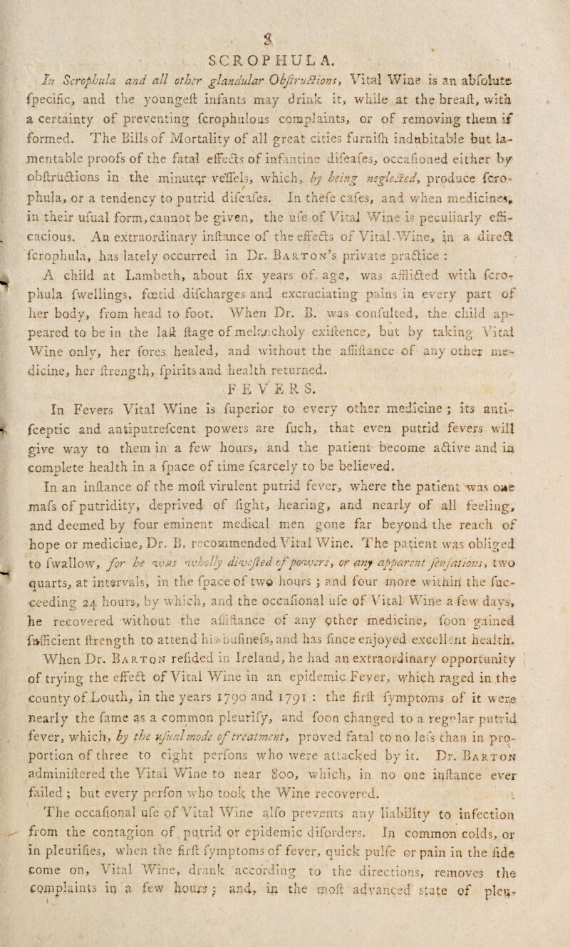 fpecific, and the youngeil infants may drink it, while at the bread, with a certainty of preventing fcrophulous complaints, or of removing them if formed. The Bills of Mortality of all great cities furnifh indubitable but la¬ mentable proofs of the fatal effects of infantine difeafes, occafioned either by obftruciions in the minutqr veffels, which, by being negleifed, produce fero- phula, or a tendency to putrid difeafes. In thefe cafes, and when medicines, in their ufual form,cannot be given, the ufe of Vital Wine is peculiarly effi¬ cacious. An extraordinary initance of the effefls of Vital-Wine, in a dirett fcrophula, has lately occurred in Dr. Barton’s private p raft ice : A child at Lambeth, about fix years of age, was afilidled with fcro¬ phula fwellings, foetid difeharges and excruciating pains in every part of her body, from head to foot. When Dr. B. was confulted, the child ap¬ peared to be in the lad ftage of melancholy existence, but by taking Vital Wine only, her fores healed, and without the a Hi fiance of any other me¬ dicine, her firength, fpirits and health returned. F E V E R S. In Fevers Vital Wine is fuperior to every other medicine ; its anti- fceptic and antiputrefeent powers are fuch, that even putrid fevers will give way to them in a few hours, and the patient become aftive and La complete health in a fpace of time fcarcely to be believed. In an inliance of the mod virulent putrid fever, where the patient was oae mafs of putridity, deprived of fight, hearing, and nearly of all feeling, and deemed by four eminent medical men gone far beyond the reach of hope or medicine. Dr. B. recommended Vital Wine. The patient was obliged to fwallow, for he nvas wholly dbyefted of powers, or any apparent Jenfations, two quarts, at intervals, in the fpace of two hours and four more within the fuc- ceeding 24 hours, by which, and the occasional ufe of Vital Wine a few days, he recovered without the affiance of any other medicine, fpon gained faiheient firength to attend his bufinefs, and has fmee enjoyed excellent health. When Dr. Barton refided in Ireland, he had an extraordinary opportunity of trying the effeft of Vital Wine in an epidemic Fever, which raged in the county ofXouth, in the years 1790 and 1791 : the firil fymptoms of it were nearly the fame as a common pleurify, and foon changed to a regular putrid fever, which, by the ufual mode of treatment, proved fatal to no lefs than in pro¬ portion of three to eight perfons who were attacked by it. Dr. Barton adminiftered the Vital Wine to near Boo, which, in no one irfilance ever failed ; but every perfon who took the Wine recovered. The occafional ufe of Vital Wine alfo prevents any liability to infection from the contagion of putrid or epidemic diforders. In common colds, or in pleurifi.es, when the firft fymptomsof fever, quick pulfe or pain in the fide come on. Vital Wine, drank according to the directions, removes the complaints in a few hours: and, in the moft advanced state of ple\*«