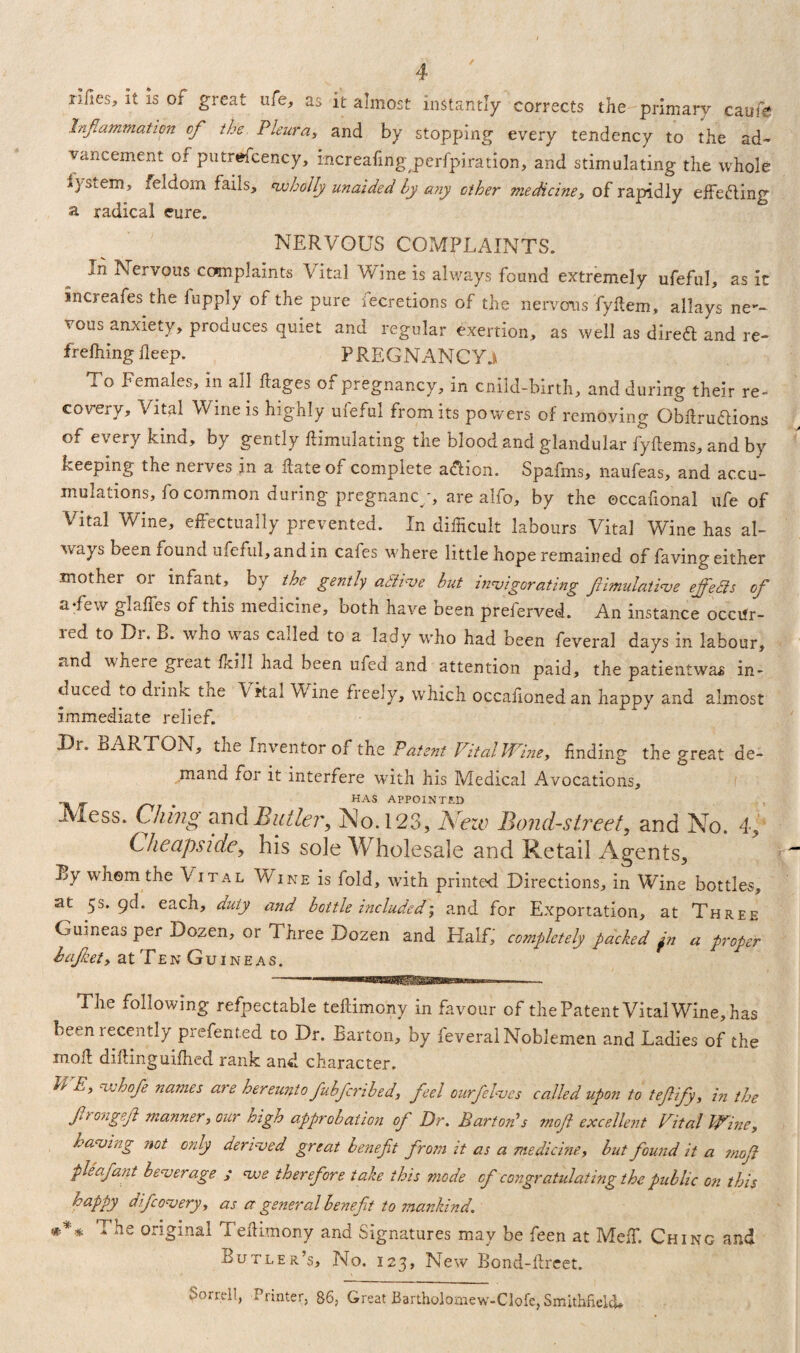 rlfies, it Is of great ufe, as it almost instantly corrects the primary caufe Inflammation of the Pleura, and by stopping every tendency to the ad¬ vancement of putrefcency, increafing perfpiration, and stimulating the whole iysLem, feldom fails, ^wholly unaided by any other medicine, of rapidly effecting a radical cure. NERVOUS COMPLAINTS. j:ii Nervous co»mplaints V ital V ine is always found extremely ufeful, as it increases the fupply of the pure fecretions of the nervous Tyftem, allays ner¬ vous anxiety, produces quiet and regular exertion, as well as direft and re- frefhing deep. PREGNANCY^ x o Females, in all Pages of pregnancy, in cnild-birth, and during their re¬ covery, Vital Wine is highly ufeful from its powers of removing Obftru&ions of every kind, by gently ftimulating the blood and glandular fyfiems, and by keeping the nerves in a Pate of complete a&ion. Spafms, naufeas, and accu¬ mulations, fo common during pregnancy, are alfo, by the occafional ufe of Vital Wine, effectually prevented. In difficult labours Vital Wine has al¬ ways been found ufeful, and in cafes where little hope remained of faving either mother or infant, by the gently aSfive but invigorating fiimulative effedls of a-few glaffes of this medicine, both have been preferved. An instance occilr- ied to Di. B. who was called to a lady who had been feveral days in labour, »i,nd where great ikill had been uied and attention paid, the patientwas in¬ duced to diintc tne Vital Wine freely, which occalionedan happy and almost Immediate relief. Ur. BARTON, the Inventor of the Patent VitalWine, finding the great de- o o mand for it interfere with his Medical Avocations, _ HAS APPOINTED JViess. Clung and Butler, No. 123, New Bond-street, and No. 4, Cheapside, his sole Wholesale and Retail Agents, By whom the Vital Wine is fold, with printed Directions, in Wine bottles, at 5s. gd. each, duty and bottle included; and for Exportation, at Three Guineas per Dozen, or Three Dozen and Half, completely packed jn a proper bajkety at Ten Guineas. The following refpectable teftimony in favour of the Patent VitalWine, has been recently prefented to Dr. Barton, by feveral Noblemen and Ladies of the mod dikinguiffied rank and character. WE,whofe names are hereunto fubfcribed, feel ourfelves called upon to teftify, in the f rangef manner, our high approbation of Dr. Barton’s moft excellent Vital Wine, having not only derived great benefit from it as a medicine, but found it a mofi pieafant beverage ; we therefore take this mode cf congratulating the public on this happy difcovery, as a general benefit to mankind. *** The original Teftimony and Signatures may be feen at Meff. Ching and Butler’s, No. 123, New Bond-Prcet. Sorrel!, Printer. 86, Great Bartholomew-Clofc, SmlthfiekU