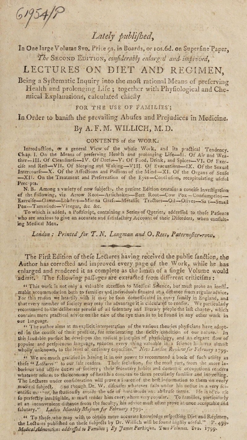 Lately puUiJldedy In One large Volume 8vo, Price 9s. in Boards, or los.6d. on SuperfineTsperj ^he Second Edition, conjiderahly enlarged and- improvedy LECTURES ON DIET AND REGIMEN, Being a Syftematlc Inquiry into the moft rational Means of preferving Health and prolonging Life ; together with Phyfiological and Che¬ mical Explanations, calculated chieily FOR THE USE OF FAMILIES’; In Order to banifh the prevailing Abufes and Prejudices in Medicine# By A.F.M. WILLICH, M.D# CONTENTS of the V/ORKj- Introdu£Fiori, or a general Vievv^ of the whole Work, and its pra£lical Tendency. Chap. I. On the Means of preferving Health and prolonging Life—Tl. Of Air ^nd Wea¬ ther—HI. Of Cleanlinefs—IV. Of Orefs-i—V. Of Food, Drink, and Spices—VJ. Of Exer- cife and Reft—^VII. Of Sleeping and Waking—VIII. Of Evacuations—^IX. Of the Sexual Intercourfe—X. Of the AfFeiflions and Paffions of the Mind—XI. Of the Organs of Senfe —XIL On the Treatment and Prefervation of the Eyes—Conelufton, recapitulating ufeful Free pts. N. B. Among a variety of new fubjedis, the prefent Edition contains a concife inveftigatiom of the following, viz. Arrow Root—Artichokes—Beet Root—Cow Pox —Confumption— Exerelfe—Game—Lobflers—Manna Grafs—Metallic Tradlors—Oil—Olives—Sa t—Small Pox—Tamarinds—Vinegar, &c. &c. To which is added, a Poftfeript, containing a Series of Queries, addrelTed to thofe Patients who are anxious to give an accurate and fatisfadlory Account of their Diforders, when eonfuk- jng Medical Men, London : Printed for f. N, Longman and O. Reesy Paternofter-ro^^ The Fird: Edition of tbefe Ledures having received the public fandion, the Author has correded and improved every page of the Work, while he has enlarged and rendered it as complete as the limits of a fingle Volume would admit.' The following palfages are extraded from different criticifms: This work is not only a valuable a’ccefiion to Medical S<Jlence, but muft prove an inefti- mable accommodation both to families and individuals fituated at.a diftance from regular advice# For this reafon we heartily wifh if may be foon domeftjeated in every family in England, and that every member of fociecy may reap the advantage it is CilcuUted to confer. We particularly recommend lO-the deliberate perufal of all fedentary and literary peeple the laft chapter, which contains mere practical advice on the care of the eye than is to be found in any other work in our language, ‘‘ The author aims at dn explicit interpretation of the various theories phylicians have adopt¬ ed in the courfe of their pra£tice, for ameliorating the ficlcly condition ot our nature. In this laudable purfuit he developes the radical piinoples of phyliQlpgy, and an elegant flow of popular and perfpicuous language, reduces every thing valuable in a fcience hlthtrco aimofl: wholly’unknown, to the level ol ordinary capacities.” Nevj London Re'vuwfor February 1799. <c We are much gratified in having it in our power to recommend a book of fuch utility ss thefe Ledrares” to our fair readers. Their fecUifion, for the moft part, from the more la¬ borious and atSlive duties of fociecy j their fedentary habits and dorneltic occupations readers whatever relates to- the economy of health-a concern to them peculiarly familiar and irlterefting. The Ledlures under confrderation will prove a 1 burce of the beft information to them on every msdical fobjedt. -And tho.ugh Dr. W, difeufles whatever fails under his notice in a very fei- entific mc^-er, heftudioufly avoids the ufe of hard words ant, abftrafe terms. He isofeo rfe fo perfedlly intelligible, a? muft render him every where ver y popular. To families, particularly at an inconvenient diftance from the faculty, his advice muft often prove at once acceptable and falutary.” Ladies Monthly Mujeum for Lebruary !']()(.). To thofe who may wifh to obtain more accurate knowledge refpedting Diet and Regimen, the Ledures publifbed on thefe fubjeds by Dr. Willich will be found hignly ufeful.” P. 499, MedkaJAdmomUm addreffed t-<i Family y By Jarns^ Parklfon, Volumes, 2vo. 1799.