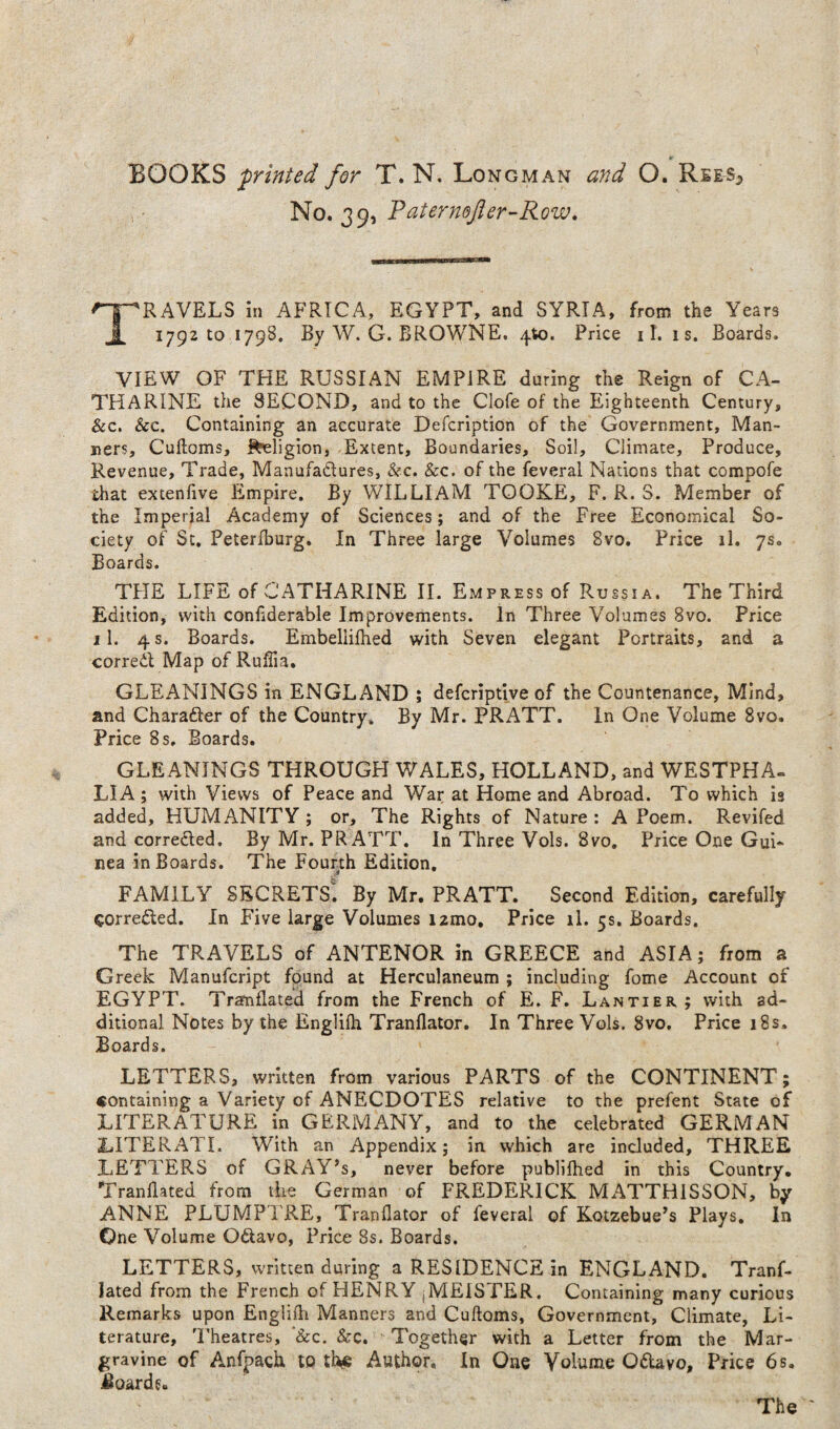 No. 39, Travels in Africa, EGYPT, and SYRIA, from the Years 1792 to 1798. By W. G. BROWNE. 4^0. Price 11. is. Boards. VIEW OF THE RUSSIAN EMPIRE during the Reign of CA¬ THARINE the SECOND, and to the Clofe of the Eighteenth Century, &c. &c. Containing an accurate Defcription of the Government, Man¬ ners, Cuftoms, l^ligion, -Extent, Boundaries, Soil, Climate, Produce, Revenue, Trade, Manufadures, &c. &c. of the feveral Nations that compofe that extenfive Empire. By WILLIAM TOOKE, F. R. S. Member of the Imperial Academy of Sciences; and of the Free Economical So¬ ciety of Sc. Peterfburg. In Three large Volumes 8vo. Price il. 7s. Boards. THE LIFE of CATHARINE IL Empress of Russia. The Third Edition, with conhderable Improvements. In Three Volumes 8vo. Price 11. 4 s. Boards. Embellifhed with Seven elegant Portraits, and a corred Map of Ruffia. GLEANINGS in ENGLAND ; defcriptive of the Countenance, Mind, and Charader of the Country. By Mr. PRATT. In One Volume 8vo. Price 8s. Boards. GLEANINGS THROUGH WALES, HOLLAND, and WESTPHA- LIA; with Views of Peace and War at Home and Abroad. To which is added, HUMANITY; or. The Rights of Nature : A Poem. Revifed and correded. By Mr. PRATT. In Three Vols. 8vo. Price One Gui¬ nea in Boards. The Fourth Edition, FAMILY secrets! By Mr. PRATT. Second Edition, carefully correded. In Five large Volumes izmo. Price il, 5s. Boards. The TRAVELS of ANTENOR in GREECE and ASIA; from a Greek Manufcript found at Herculaneum ; including fome Account of EGYPT. Tramflated from the French of E. F. Lantier; with ad¬ ditional Notes by the Englifh Tranflator. In Three Vols. 8vo, Price 18s. Boards. LETTERS, written from various PARTS of the CONTINENT; containing a Variety of ANECDOTES relative to the prefent State of LITERATURE in GERMANY, and to the celebrated GERMAN LITERATI. With an Appendix; in which are included, THREE LETTERS of GRAY’s, never before publilhed in this Country. Tranllated from the German of FREDERICK MATTHISSON, by ANNE PLUMPTRE, Tranflator of feveral of Kotzebue’s Plays, In One Volume Odavo, Price 8s. Boards, LETTERS, written during a RESIDENCE in ENGLAND, Tranf- lated from the French of HENRY jMElSFER. Containing many curious Remarks upon Englifh Manners and Cuftoms, Government, Climate, Li¬ terature, Theatres, '&c. See, Together with a Letter from the Mar¬ gravine of Anfpach to Author, In One Volume Odavo, Price 6s. Baarde.