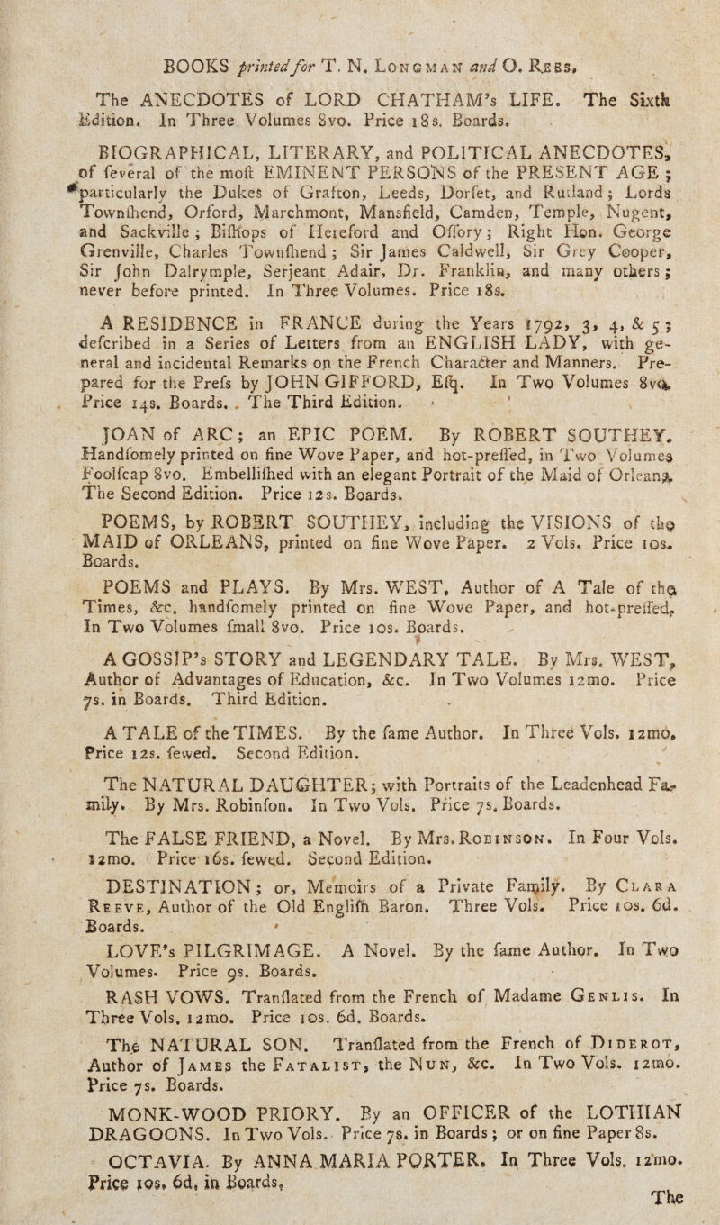 The ANECDOTES of LORD CHATHAM’S LIFE. The Sixtk Edition. In Three Volumes 8vo. Price i8s. Boards. BIOGRAPHICAL, LITERARY, and POLITICAL ANECDOTES, of feveral of the moft EMINENT PERSONS of the PRESENT AGE ; ^particularly the Dukes of Grafton, Leeds, Dorfet, and Rutland ; Lords Tovvnlliend, Orford, Marchmont, Mansfield, Camden, Temple, Nugent, and Sackville ; Bifllops of Hereford and OTory; Right Hon, George Grenville, Charles Townfliend j Sir James Caldwell, Sir Grey Cooper, Sir John Dalrymple, Serjeant Adair, Dr. Franklin, and many others; never befoj'e printed. In Three Volumes. Price 18s, A RESIDENCE in FRANCE during the Years 1792, 3, 4,^5; defcribed in a Series of Letters from an ENGLISH LADY, with ge¬ neral and incidental Remarks on the French Character and Manners. Pre¬ pared for the Prefs by JOHN GIFFORD, Efq. In Two Volumes 8vq. Price 14s. Boards, . The Third Edition. • ' JOAN of ARC; an EPIC POEM. By ROBERT SOUTHEY, Handfomely printed on fine Wove Paper, and hot-prefTed, in Two Volume^ Foolfcap 8vo. Embellifhed with an elegant Portrait of the Maid of Orleans^ The Second Edition. Price 12s. Boards. POEMS, by ROBERT SOUTHEY, including the VISIONS of th© MAID of ORLEANS, printed on fine Wove Paper. 2 Vols. Price los* Boards. POEMS and PLAYS. By Mrs. WEST, Author of A Tale of th© Times, See. handfomely printed on fine Wove Paper, and hot-preifed, In Two Volumes fmail 8vo. Price 10s. Boards. A GOSSIP’S STORY and LEGENDARY TALE. By Mrs. WEST, Author of Advantages of Education, &c. In Two Volumes i2mo. Price 7s. in Boards. Third Edition. A TALE of the TIMES. By the fame Author. In Three Vols. i2mo, Trice 12s. fewed. Second Edition, The NATURAL DAUGHTER; with Portraits of the Leadenhead Fa.- mily. By Mrs. Robinfon. In Two Vols. Price 7s. Boards. The FALSE FRIEND, a Novel. By Mrs.Robinson. In Four Vols. l2mo. Price 16s. fewed. Second Edition. DESTINATION; or. Memoirs of a Private Fan^lly. By Clara Reeve, Author of the Old Englifh Baron. Three Vols. Price los. 6d. Boards. LOVE’S PILGRIMAGE, A Novel. By the fame Author. In Two Volumes. Price 9s. Boards. RASH VOWS. Tranflated from the French of Madame Genus. In Three Vols, i2mo. Price 10s. 6d. Boards. The NATURAL SON. Tranflated from the French of Diderot, Author of James the Fatalist, the Nun, &c. In Two Vols, izmo. Price 7s. Boards. MONK-WOOD PRIORY. By an OFFICER of the LOTHIAN DRAGOONS. In Two Vols. Price 78. in Boards; or on fine Paper 8s. OCTAVIA. By ANNA MARIA PORTER. In Three Vols. iz'mo. Price 105. 6d, in Boards,