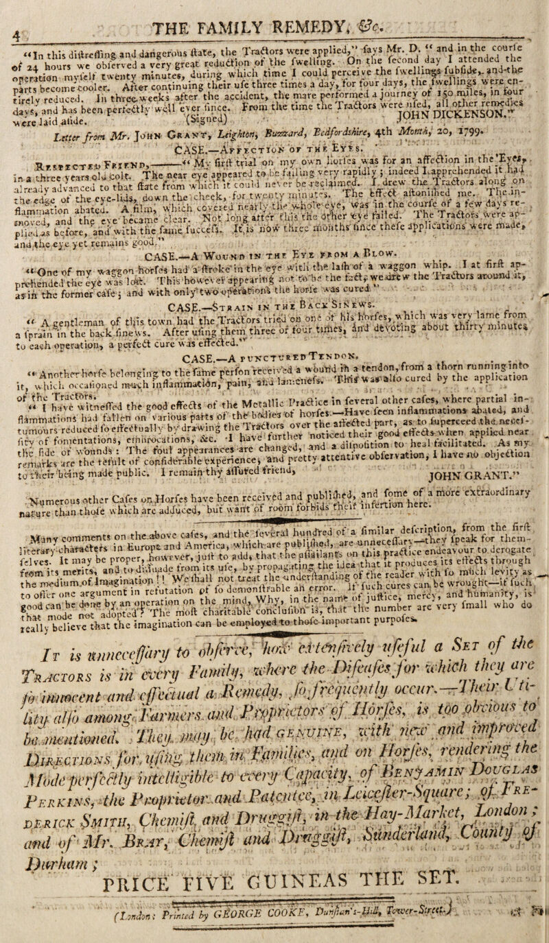 THE FAMILY REMEDY, «In this diftrcffing and dangerous ftate, the Tradlors vs-ere applied, -fays Mr. D. and in the con re rtf hours wc obferved a very great reduaipn of Tt.be fwelltng. On the fecond day I attended the oBcration ravfclf twenty minutes, during which time I could perceive the fwellin«s fublide,. and*the nf rts become^-Cooler. A^ter continuing their ufe three times a day, tor tour days, the fwenings w ere ep- v rcau«J »ft=r the aeciJent, the mare te,formed a journey ot , 50 nulet, m four ever h,.ce Fnrm the time T^aors were^fod, ^.1 o^to r«^_dK, were laid ^nde. ^ , Litter from Mr. JottN Cs an t, Lelghtony Buzzardj Bedfordshire^ 4th Momhi 20, 1799. tbASE.—AFf-rcTioJJ or THE EVfes. * ' Rrs^ECTEiiERjEKD,-Mv fifftVial on my own Korfes was for an affeclion in the Evw^. in a Sree years old colt. The near eye appeared to .be faUing very rapidly ; indeed Lapprehended it M a]r!>adv advanced to that ffate from wliich It could never be-recl^ime.l Td^w lradiors along on the'e^e of the cyc-Uds, .down thelcheek, ■ for twenty rnmutes. The EfFcdl aftonuhed me.,- tneeage 01 c r.Avt.r.f,i nf;,rlv the'whole<evO, was‘in the courle of alewdassre- ^eedge ot ^ the courie of a iow days re- . fHeli befae, 'ahd' with thc.farne fuect'r,: .jffis .hovC- three niaathf lince theft dpplicit.onf were made, and the eye yet remains'good.”  CASE.—A Wou-Hn IN THE Eye FROM A Blow. « Oncof mv waggon horreshad 'a'ffrekemthfe eye Witlith? lafh ^ a waggon whip. I at hjft ap' orrehendedth^rye wS 1<*. Thit hhvyevef nppe.4rir.iI not B,1.0 tne teapwertetw the Ireaurs uroimd rt, ay in'the former cafe j and wkk only'twoo^-erabions the hor-ie was curedi ■ CASJE.-—Strain IN THE feACi:-^iNEW^s. , r << A eentlema« of this town had the TraaVs'tried on one of his hbr.fes, which was very lame from a fprata\n the backVe ws. After uhng them three of four times, ^nd dfevoting about thirty mmute% to each operation, a peifedt cure was elff'e'tled.'’ ^ CASE.—A rONCTVSEDTENDON, ... .. Anotheyhnrfc hoinn*W to the rafoe pW.,n;re«.v^^^^ it, which occaiioiied m-U'ch inilaminatWn, paan, ana lair.eneis. * of ihe Tractors. ar o.. *• Praaice in fevcral other cafes, where partial in- “ I have witneffed the good effeds o .uw {.vdiVea of horfes —Have fecn inflammations abated, and flilmmations havi tatlem on various parts of the bodies ot nones, nave . . ’ tumours reducedfoefleftually b/drawing (ity of fomentations, the hde of wounds : remarks arc the temit -;-r, c ^ - jiT- i to t'heiTh'eing made public. I rcmain thy dlTutecHriena, - JOHN GRANT.’ as to fuperceed the. ncccl- n^umeTOutnthvr Cafes on Horfes have been received and ruM‘.3;el, ^ > foore extraordinary nafurrSn tUoie which arc adduced, but want pf room forbids rhc.f tnfert.on here. Many comments on the above cafes, and the ievCral hundred of a toofler one argument in refutation pt & ■1?™!^;“*’*= f”' * and humanity, is- fh«ie'^radffi’f'The™^^^^^ are very toall who do really believe that the imagination can be eroploysi^o thofc important purpofes. If is nmcccffarj/ to ohf^rvei 'k^ menfKdy^[feful a Set of the Tractors is in every Family, cohere ihe iy^faifcsjor Mi hey a>o AinimcentandefeSual aHemedy, J>Jre,iucmlyoca<rMli^‘>- ^ f, Uty allhanmng;,FArmrsMF>y)prM of,:m is ipoplmmis to b^nentmied:. Thciymay- he krd genvine mtk new and FlimcTWNs fhrMmthciMltmilFemd vnjfyr/es, rend^ui^the Mike pcrfcftly intelligible to every Cajxnsty, ofMNt^mN Douglas I>KRKiN 's,4heP>mmetor.MHd FatyMce, PiM^eicefer-Sqitare; RE- VERICK Smtn, (fhemift, and Drnggiffn the Day-mrJwtM and pf <Mr. Brat,' Chemifl and Drnggfd, Sunderland, Coujit^ ^ Diirrham; PRICE FIVE GUINEAS THE SET. (I.ondont Printed by GBORGE COOKF., Du'4^'^m, Tfiver -Strciui