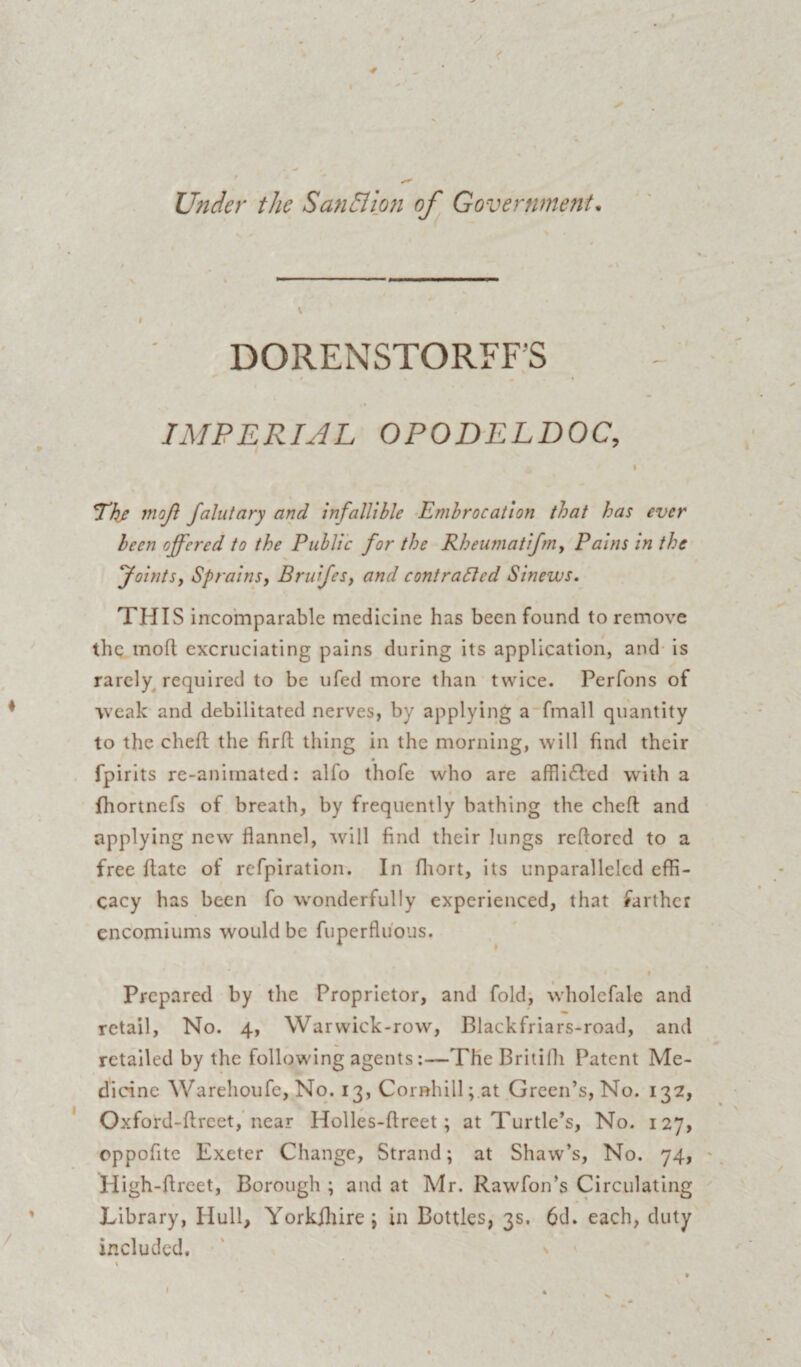 DORENSTORFFS > * „ i . • IMPERIAL OPODELDOC, I <The moji falutary and infallible Embrocation that has ever been offered to the Public for the Rheumatifm, Pains in the Joints, Sprains, Bruifes, and contracted Sinews. THIS incomparable medicine has been found to remove the mod excruciating pains during its application, and is rarely required to be ufed more than twice. Perfons of •weak and debilitated nerves, by applying a fmall quantity to the ched the firft thing in the morning, will find their fpirits re-animated: alfo thofe who are afflided with a fhortnefs of breath, by frequently bathing the chef! and applying new flannel, will find their lungs rcflorcd to a free date of refpiration. In diort, its unparalleled effi¬ cacy has been fo wonderfully experienced, that farther encomiums would be fuperfluons. i Prepared by the Proprietor, and fold, wholcfale and retail, No. 4, Warwick-row, Blackfriars-road, and retailed by the following agents:—The Britifh Patent Me¬ dicine Warehoufe, No. 13, Cor»hill;.at Green’s, No. 132, Oxford-dreet, near Holles-dreet; at Turtle’s, No. 127, eppofite Exeter Change, Strand; at Shaw’s, No. 74, Iiigh-dreet, Borough ; and at Mr. Rawfon’s Circulating Library, Hull, Yorkshire; in Bottles, 3s. 6d. each, duty included.