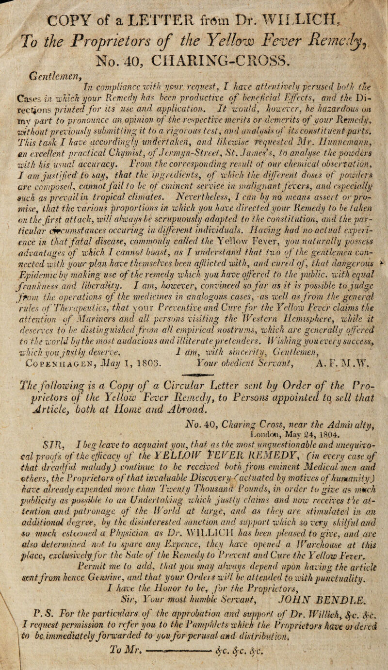 COPY of a LETTER from Dr. WILLTCII, To the Proprietors of the Yellow Fever Remedy^ No. 40, ClIARING-CROSS. Gentlemen f In compliance %cUh your request, I liaxc attenfiveh; perused hath fic Cases in iDnick your Remedy has been productive of beneficial Efects, and the Di¬ rections printed for its use and application. It xvould, houevcr, he hazardous on my part to pronounce an.opinion of the respective merits or demerits of your Remedy, 'Without previously submitting it to a rigorous test, and analysis of its constituent parts. This task I have accordingly undertaken, and likexcisc requested Mr. Humiemann, an excellent practical Chymist, of Jenny n-Street, St. JanuFs^ to analyse the poioders with his usual accuracy. From the corresponding result of our chemical observation, I am justified: to say, that the ingredients, of which the different doses if powders are composed, cannot fail to he of eminent service in malignant fevers, and especially such as prevail in tropical climates. Nevertheless, 1 can by no means assert or pro- snise, that the various proportions in which you have directed your Remedy to be taken on the first attack, xcill always he scrupuoiisly adapted to the constitution, and the par¬ ticular cwcumstances occuring in difenent individuals. Having had no actual experi¬ ence in that fatal disease, commonly called the Yellow Fever, you naturally possess advantages of which I cannot boast, as I understand that two of the gentlemen con¬ nected with yowr plan have themselves been afflicted with, and cured of, that dangerous Epidemic by making use of the remedy which you have offered to the public, with equal frankness and liberality. I am, however, convinced so far as it is possible to Judge from the operations of the medicines in analogous cases, as well as from the general rules of Therapeutics, that your Rreventive and Cure for the Yellow Fever claims the attention of Mariners and all persons visiting the Western Hemisphere, while it deserves to be distinguished from all empirical nostrums, which arc generally offered to 'the world by the most audacious and illiterate pretenders. Wishing youevery success, which you justly deserve. 1 am, with sincerity, Gentlemen, Copenhagen, May 1, 1803. Your obedient Servant, A. F. M.W. The following is a Copy of a Circular Tetter sent hy Order of the Pro¬ prietors of the Yellow Fever Remedy, to Persons appointed to sell that Article, both at Ilonie and Abi'oad. No. 40, Charing Cross, near the Admh ally, Loiidf)ti, May 24, 1804. SIR, I beg leave to acquaint you, that as the most unquestionable and unequivo¬ cal proofs of the efficacy of the YELLOW YEVER REMEDY, (in every case of that dreadful malady) continue to he received both from eminent Medical men and others, the Proprietors of that invaluable Discovery ^ actuated by motives of hmmanity) have already expended more than Twenty Thousand Founds, in order to give as mmeh ‘publicity as posfihle to an Undertaking which justly claims and now receives t’le at¬ tention and patronage of the World at large, and as they arc stimulated in on additional degree, by the disinterested sanction and support which so very skilful and so much esteemed a Physician as Dr. W'lLLICl I has been pleased to give, and are also determined wot to spare any Expcnce, they have opened a IFarehouse at this place, exclusively for the Rale of the Remedy to Prevent and Cure the Yellow Fever. Permit jne to add, that you may always depend upon having the article sent from hence Genuine, and that your OrdetswUl be attended, to with punctuality. I have the Flonor to be, for the Proprietors, Sir, Your 7nost humble Servant, JOHN BENDLE. P.S. For the particulars of the approbation and support of Dr. JFiUicky SfC. S^'C. I request permission to refer you to the Pamphlets which the Proprietors have ordered Uo be immediately forwarded to you for perusal and distribution. 1 To Mj\---i^c.