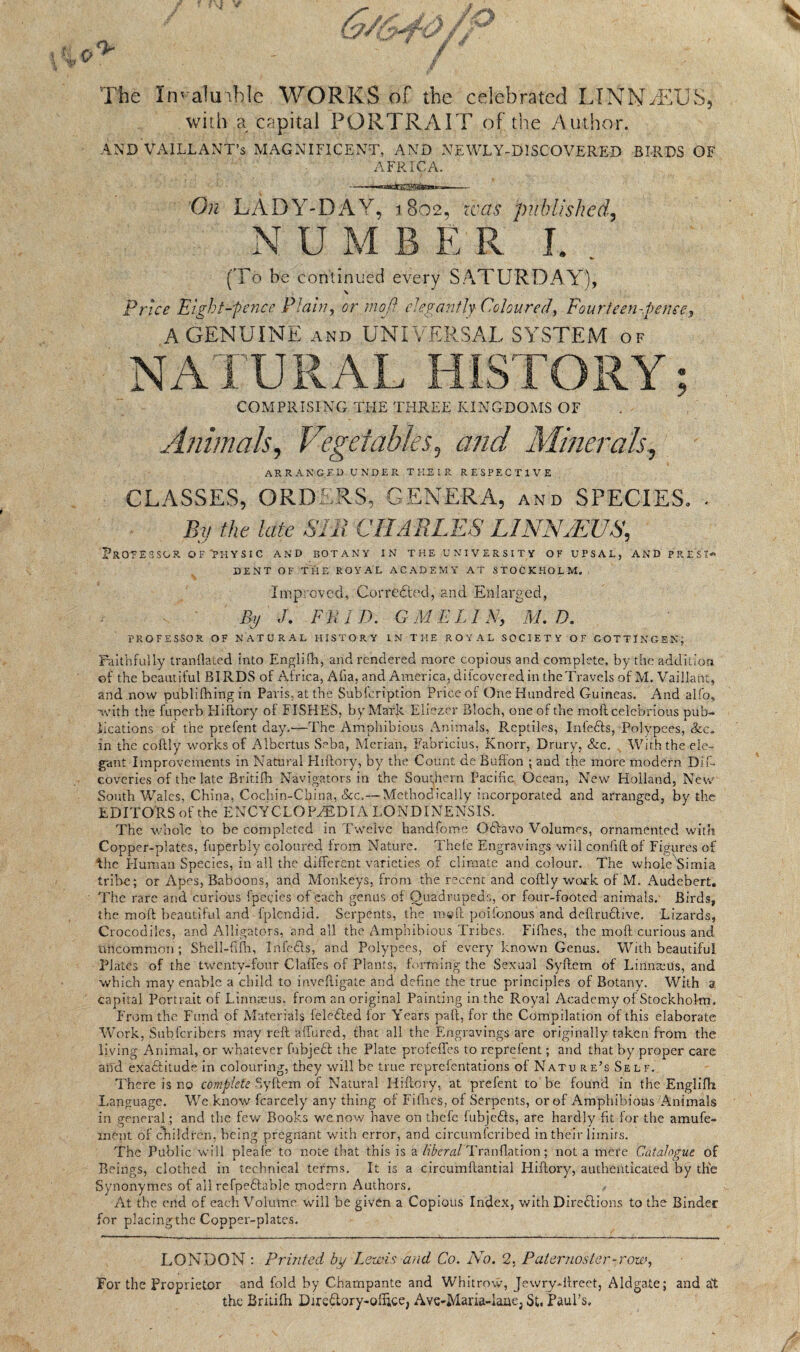 The Imalinble WORKS of the celebrated LINNETS, with a capital PORTRAIT of the Author. AND VA1LLANT’s MAGNIFICENT, AND NEWLY-DISCOVERED BIRDS OF AFRICA. On LADY-DAY, 1802, teas published, NUMBER I. (To be continued every SATURDAY), Price Eight-pence Plain, or mod elegantly Coloured, Fourteen-pence,» A GENUINE AND UNIVERSAL SYSTEM of NATURAL HISTORY; COMPRISING THE THREE KINGDOMS OF Animals, Vegetables, and Minerals, ARRANGED UNDER THEIR RESPECTIVE CLASSES, ORDERS, GENERA, and SPECIES. . Bv the late SIR CHARLES LINNAEUS, K.S ' PROEESSGR OF 'PHYSIC AND BOTANY IN THE UNIVERSITY OF UFSAL, AND PRESS* DENT OF THE ROYAL ACADEMY AT STOCKHOLM. Improved, Corrected, and Enlarged, By J, FliiD. G M ELI A, M. D. PROFS S SO R OF NATURAL HISTORY IN THE ROYAL SOCIETY OF GOTTINGEN; Faithfully tranflated into Englifti, and rendered more copious and complete, by the addition of the beautiful BIRDS of Africa, Afia, and America, difeovered in the Travels of M. Vaillant, and now publifhingin Paris, at the Subfcription Price of One Hundred Guineas. And alfo, -with the fuperb Hiftory of FISHES, by Mark Eliezer Bloch, one of the moftcelebrious pub¬ lications of the prefent day.—The Amphibious Animals, Reptiles, InfeCts, Polypees, See. in the coftly works of Albertus Seba, Merian, Fabricius, Knorr, Drury, &c. With the ele¬ gant Improvements in Natural Hiftory, by the Count de Buffon ; and the more modern Dif- coveries of the late Britifh Navigators in the Southern Pacific, Ocean, New Holland, New South Wales, China, Cochin-China, See.— Methodically incorporated and arranged, by the EDITORS of the ENCYCLOPAEDIA LONDINENSIS. The whole to be completed in Twelve handfome QCtavo Volumes, ornamented with Copper-plates, fuperhly coloured from Nature. Thele Engravings will confiftof Figures of fhe Human Species, in all the different varieties of climate and colour. The whole Simia tribe; or Apes, Baboons, and Monkeys, from the recent and coftly work of M. Audebert. The rare and curious fpegies of each genus of Quadrupeds, or four-footed animals. Birds, the moft beautiful and fplendid. Serpents, the m©ft poifonous and deftruCtive. Lizards, Crocodiles, and Alligators, and all the Amphibious Tribes. Fifties, the moft curious and uncommon ; Shell-filh, InfeCts, and Polypees, of every known Genus. With beautiful Plates of the twenty-four daftes of Plants, forming the Sexual Syftem of Linnaeus, and which may enable a child to inveftigate and define the true principles of Botany. With a capital Portrait of Linnaeus, from an original Painting in the Royal Academy of Stockholm, From the Fund of Materials feleCted for Years paft, for the Compilation of this elaborate Work, Subferibers may reft affured, that all the Engravings are originally taken from the living Animal, or whatever fubjett the Plate profeffes to reprefent; and that by proper care and exactitude in colouring, they will be true reprefentations of Natu re’s Self. There is no complete Syftem of Natural Hiftory, at prefent to be found in the Englifh Language. We know fcarcely any thing of Fifties, of Serpents, or of Amphibious Animals in general; and the few Books we now have on thefe fubjeCts, are hardly fit for the amufe- rnfept of children, being pregnant with error, and circumfcribed in their limits. The Public will pleafe to note that this is a liberal Tranflation; not a mere Catalogue of Beings, clothed in technical terms. It is a circumftantial Hiftory, authenticated by the Synonymes of all refpeftable modern Authors. At the end of each Volume will he given a Copious Index, with Directions to the Binder for placing the Copper-plates. LONDON : Printed by Lewis and Co. No. 2, Paternoster-row, For the Proprietor and fold by Charnpante and Whitrow, Jewry-ftreet, Aldgate; and at the Britifh Diredory-olftce, Ave-Maria-laue, St. Paul’s.