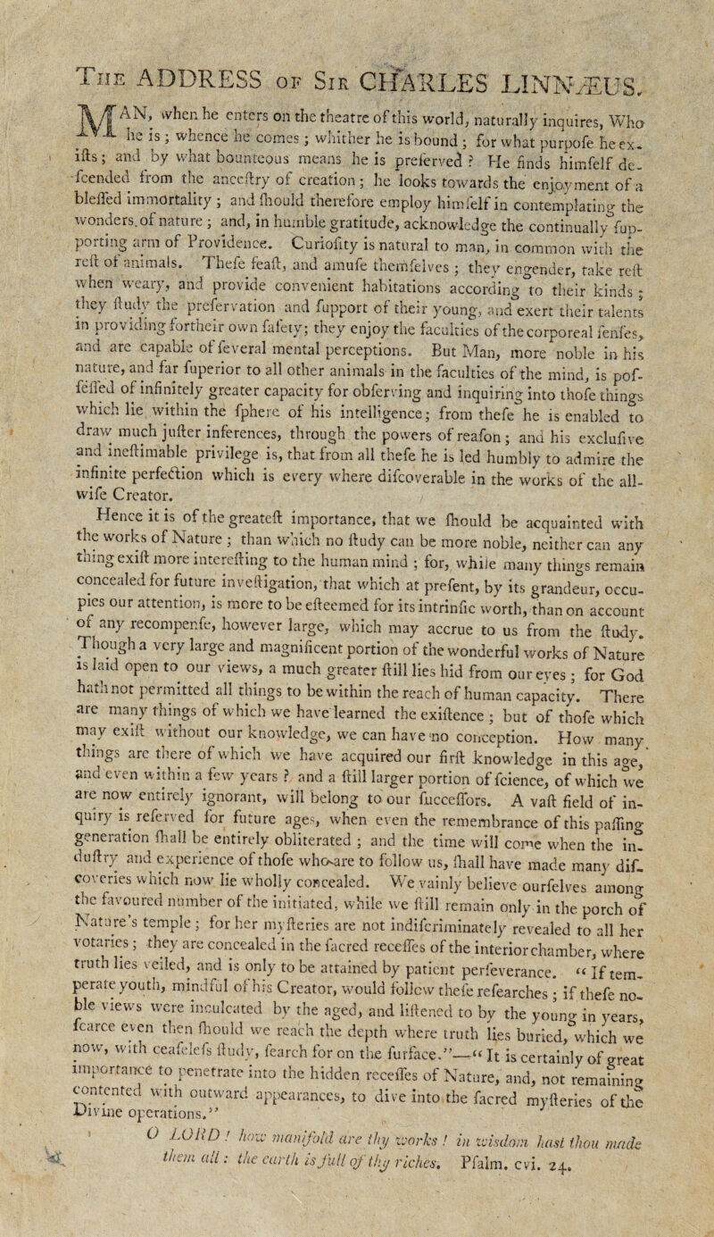 The ADDRESS of Sir CHARLES LINNAEUS. when he enters on the theatre of this world, naturally inquires, Who • he is ; whence he comes; whither he is bound • for1 what purpofe he ex. ids; and by what bounteous means he is p refer ved ? He finds himfelf de- feended from the anccftry of creation; he looks towards the enjoyment of a bleffed immortality ; andfnould therefore employ himfelf in contemplating the wonders, of nature ; and, in humble gratitude, acknowledge the continuallyfuD- portmg arm of Providence. Curiofity is natural to man, in common with the icit of animals. ft hefe feaft, and amufe fhemfelves; they engender, take reft when weary, and provide convenient habitations according°to their kinds; they ft tidy the preservation and fupport of their young, and exert their talents m providing fortheir own fafety; they enjoy the faculties of the corporeal fenfes* and are capable offeveral mental perceptions. But Man, more noble in his nature, and far fuperior to all other animals in the faculties of the mind, is pof- fefled of inf nitely greater capacity for obferving and inquiring into thofe things which lie within the fpherc of his intelligence; from thefe he is enabled to draw much jufter inferences, through the powers of reafon ; and his exclufive and meftimable privilege is, that from all thefe he is led humbly to admire the infinite perfection which is every where difcoverable in the worics of the all¬ wife Creator. Hence it is ofthegreateft importance, that we fhould be acquainted with the works of Nature ; than which no ftudy can be more noble, neither can any thing exift more mterefting to the human mind ; for, while many things remain concealed for future investigation,‘that which at prefent, by its grandeur, occu¬ pies our attention, is more to be efteemed for its intrinfic worth, than on account of any recompenfe, however large, which may accrue to us from the ftudy. Though a very large and magnificent portion of the wonderful works of Nature is laid open to our views, a much greater ftill lies hid from our eyes; for God hatn not permitted all things to be within the reach of human capacity. There are many things of which we have learned the exiftence ; but of thofe which may exift without our knowledge, we can have no conception. How many things are there of which we have acquired our firft knowledge in this age, and even within a few years ? and a ftill larger portion offcience, of which we are now entirely ignorant, will belong to our fuccefibrs. A vaft field of in¬ quiry is referved for future ages, when even the remembrance of this pafiing generation fhall be entirely obliterated ; and the time will come when the iiu duftry and experience of thofe whoare to follow us, fhall have made many dis¬ coveries which now lie wholly concealed. We vainly believe ourfelves amono- the favoured number of the initiated, while we ftill remain only in the porch of Nature’s temple ; lor her myfteries are not indiferiminately revealed to all her votaries; they are concealed in the facred recedes of the interior chamber, where truth lies veiled, and is only to be attained by patient perfeverance. « If tem¬ perate youth, mindful of his Creator, would follow thefe refearches ; if thefe no¬ ble views were inculcated by the aged, and liftened to by the youn^ in 3’ears carce even then fhould we reach the depth where truth lies buried,&which we now, with ceafelefs ftudy, fearch for on the furfaceT—« It is certainly of great importance to penetrate into the hidden recedes of Nature, and, not remaining contented with outward appearances, to dive into the facred myfteries of the -Prnne operations.5 O LOUD.' haze manifold are thy toorks ! in wisdom hast thou mack lhem uli •' lhe fwlh is full of thy riches. Pfalm. cvi. 24.