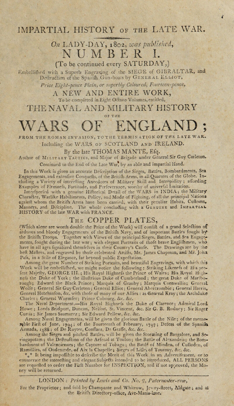 IMPARTIAL HISTORY of the LATE WAR. On LADY- N.-U. (To be continued every SATURDAY,,) E mb el I i (bed with a Superb Engraving or the SIEGE of GIBRALTAR, and Dedrubtion of the Spanifh Gun-boats by General Lll-Iot, Price Eight-pence Plain, or superbly Coloured, Fourteen-pence, A NEW AND ENTIRE WORK, To be completed in Eight OHavo Volumes, entitled, THE NAVAL AND MILITARY HISTORY WARS OF ENGLAND; -FROM THE ROMAN INVASION, TO THE TERMIN’ ATION OF THE LATE WAR. Including the WARS of SCOTLAND and IRELAND. By the late THOMAS MANTIS, Efq. Author of Military TaCtics, and Major of Brigade under General Sir Guy Carleton. Continued to the End of the Late War* by an able and impartial Hand. In this Work is given an accurate Defcription of the Sieges, Battles, Bombardments, Sea Engagements, and extenfive Conquefts, of the Britifh Arms, in all Quarters of the Globe. In¬ cluding a Variety of interefting Anecdotes of Military Skill and Intrepidity ; affording Examples of Fi'rmnefs, Fortitude, and Psrfeverance, worthy of univerfal Imitation. Inte.rfperfed with a genuine Hiftorical Detail of the WARS in INDIA; the Military Character, Warlike Habiliments, Policy, and Mode of Fighting, of all the principal Nations againft whom the Britifh Arms have been carried, with their peculiar Habits, Cuftoms, Manners, and Difcipline. The whole concluding with a Genuine and Impartial HISTORY of the late WAR with FRANCE. The COPPER PLATES, /Which alone are worth double the Price of the Work) will confift of a grand SelebHon of arduous and bloody Engagements of the Britifh Navy, and of important Battles fought by the Britilh Troops. Together with Views of the principal Sieges, Battles, and Sea Engage¬ ments, fought during the late war ; with elegant Portraits of thofe brave Englifhmen, who have in all ages fignalized themfelves in their Country’s Caufe. The Drawings are by the heft Mafters, and engraved by thofe celebrated Artifts, Mr. James Chapman, and Mr. John Pafs, in a Stile of Elegance, far beyond public Expectation. Among the great Number of Striking Portraits, and beautiful Engravings, with which this Work will he embellifhed, we might notice the following : Striking Likenefs of El is pre- fent Majefty, GEORGE III. ; His Royal Highnefs the Prince of Wales; His Royal Hi ■ li¬ ne fs the Duke of York ; the illuftrious Duke of Cumberland ; the great Duke of Marlbo¬ rough; Edward the Black Prince ; Marquis of Granby; Marquis Cornwallis; General Wolfe ; General Sir Guy Carleton; General Elliot; General Abercrombie ; General Harris, General Hutchinfon, See. with thofe of many of our Allies : as General Kray ; the Archduke Charles ; General Wurmfer; Prince Cobourg, See. See. The Naval Department.-—-His Royal Highnefs the Duke of Clarence; Admiral Lord llowe ; Lords Bridport, Duncan, Nelfon, St. Vincent, &c. Sir G. B. Rodney; Sir Rogef Curtis ; Sir James Saumarez ; Sir Edward Peliew, &c. See. Among Naval Engagements, will be given the glorious Battle of the Nile; of the memo* y^ble Firft of June, 17Q4; of the Fourteenth of February, 1797; Defeat of the Spanifhi Armada, 1588 ; of De Ruyter, Conflans. De Grade, See. See. Among the Sieges and pitched Battles, will he given the Storming of Bangalore, and Se- rmgapat2m ; the Deftru&ion of the Arfenal at Toulon; the Battle of Alexandria; the Bom¬ bardment of Valenciennes; the Capture of Tobago ; the Battlfc of Minden, of Culloden, o£ Ramiilies, of Oudenarde, of Aix la Chapelle; Sieges of Liflej of Tournay, See. See. It being impoflible to deferibe the Merit of this Work in an Advertisement, or to enumerate the interefting and elegant Subjefts intended to be introduced, ALL PERSONS are requefted to order the Fixft Number for INSPECTION, and if not approved, the Mo¬ ney will be returned. LONDON : Printed by Lewis and Co. No. 2, Paternoster-row, For the Proprietor; and fold by Champante and Whitrow, Jev. ry-ftreet, Aldgate ; and at the Bntifh Direftory-officCj, Ave-Maria-Lane, DAY, 1802, teas published, M B E R I.