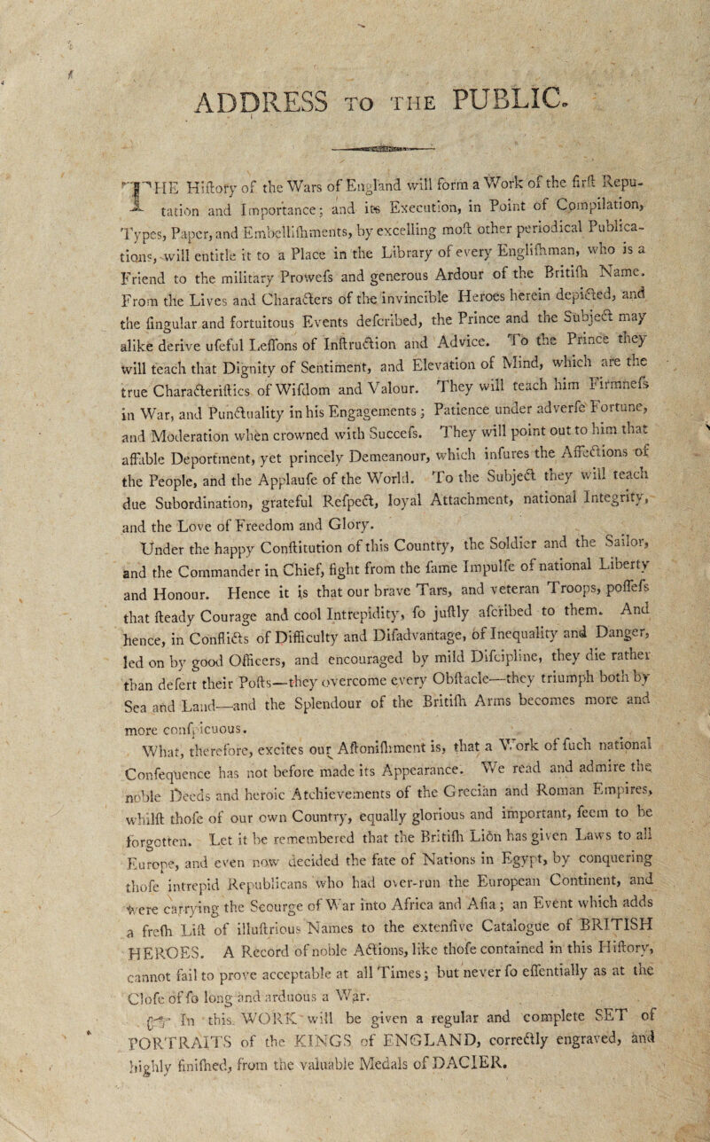 ADDRESS to the PUBLIC. i HP HE Hiftofy of the Wars of England will form a Work of the firft Ilepu- tation and Importance; and ids Execution, in Point of Compilation, Types, Paper, and Embellilhments, by excelling moil other periodical Publica¬ tions, will entitle it to a Place in the Library of every Englifhman, who is a Friend to the military Prowefs and generous Ardour of the Britifh Name. From the Lives and Characters of the invincible Heroes herein depicted, and the fingular and fortuitous Events defcribed, the Prince and the Subject may alike derive ufeful LeiTons oi InftruClion and Advice. To the Prmc~ they will teach that Dignity of Sentiment, and Elevation of Mind, which are the true Chara&eriftics of Wifdom and Valour. They will teach him FirmneL in War, and Punctuality in his Engagements; Patience under adverfe' Fortune, and Moderation when crowned with Succefs. They will point out to him that affable Deportment, yet princely Demeanour, which infures the An eft ions of the People, and the Applaufe of the World. To the Subject they v hi teach due Subordination, grateful Refpeftt, loyal Attachment, national Integrity, and the Love of Freedom and Glory. Under the happy Conftitution of this Country, the Soldier and the Sailor, and the Commander in Chief, fight from the fame Impulfe of national Liberty and Honour. Hence it is that our brave Tars, and veteran Troops, poffefs that ffeady Courage and cool Intrepidity, fo juftly afcrlbed to them. And hence, in Confli&s of Difficulty and Difadvantage, of Inequality and Danger, led on by good Officers, and encouraged by mild Difdpline, they die rathei than defert their Polls—they overcome every Obffacle—they triumph both by Sea and Land—and the Splendour of the Britifh Arms becomes more and more confp icuous. What, therefore, excites our Aftonilhment is, that a Work of fuch national Confequence has not before made its Appearance. We read and admire the noble Deeds and heroic Atchievements of the Grecian and Roman Empires, whilft thofe of our own Country, equally glorious and important, feem to be forgotten. Let it be remembered that the Bntiih Lion has given Laws to ah Europe, and even now decided the fate of Nations in Egypt, oy conquering thofe intrepid Republicans who had over-run the European Continent, and ^/ere carrying the Scourge of War into Africa and Afia; an Event which adds a frefh Liff of illuflrious Names to the extenfive Catalogue of ^BRITISH HEROES. A Record of noble Adlions, like thofe contained in this Hiftory, cannot fail to prove acceptable at all Times; but never fo effentially as at the Clofe of fo long and arduous a War. |py\ In this. WORK will be given a regular and. complete SET of PORTRAITS of the KINGS of ENGLAND, correftly engraved, and highly finilhed, from the valuable Medals of DACIER.