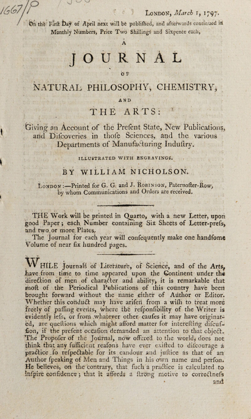 / - Oil the Firft Day of Aj>rll next will be publifhed, and afterwards continued m Monthly Numbers, Price Two Shillings and Sixpence each, JOURNAL o V NATURAL PHILOSOPHY, CHEMISTRY. AND THE ARTS: Giving an Account of the Prefent State, New Publications, and Difcoveries in thofe Sciences, and the various Departments of Manufacturing Indultry. ILLUSTRATED WITH ENGRAVINGS,, BY WILLIAM NICHOLSON. . O • • . . Lj London :—Printed for G. G. and J. Robinson, Paternofler-Ko\y> by whom Communications and Orders are received. THE Work will be printed in Quarto, with a new Letter, upon good Paper; each Number containing Sit Sheets of Lqtter-prefs, and two, or more Plates,. , The Journal for each year will confequently make one handfoms Volume of near fix hundred pages. vVV HILE Journals of Literature, of Science, and of the Arts,, have from time to time appeared upon the Continent under th« dire£tion of men of charafter and ability; it is remarkable that rhoft of the Periodical Publications of this country have been brought forward without the name either of Aiithor or Editor. Whether this cohdudt may have ariferi from a wifh to treat more freely of paffing events, where the refponfibility of the Writer is evidently lefs, or from whatever other caufes it may have originate ed, are quellions which might afford matter for interefiing difcuf- Ron, it the prefent ocCafion demanded an attention to that cbjedl. The Propofer of the Journal, now offered to the world; does not think that any fufficient reafons have ever exifted to difcourage a pradiice fo refpedfabie For its candour and jufiice as that of an Author fpeaking of Men and Things in his own name and perfon. He believes, on the contrary, that Rich a pradlice is calculated to infpire confidence 5 that it affords a ftrdng motive to corredtnefs * and