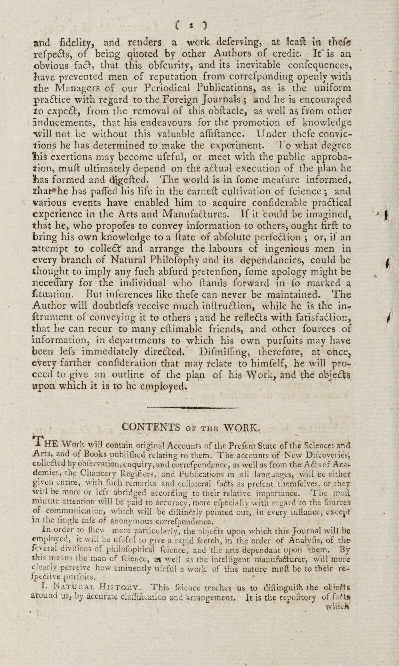 C * 3 and fidelity, and renders a work deferring, at leaf! in thefe refpedls, of being quoted by other Authors of credit. It is an obvious fa£I, that this obfcurity, and its inevitable confequences, have prevented men of reputation from correfponding openly with the Managers of our Periodical Publications, as is the uniform pradfice with regard to the Foreign Journals *, and he is encouraged to expedf, from the removal of this obftacle, as well as from other inducements, that his endeavours for the promotion of knowledge will not be without this valuable afliftance. Under thefe convic¬ tions he has determined to make the experiment. To what degree his exertions may become ufeful, or meet with the public approba¬ tion, mull ultimately depend on the actual execution of the plan he has formed and djgefted. The world is in fome meafure informed, that#he has pafled his life in the earned cultivation of fcience 5 and various events have enabled him to acquire confiderable practical experience in the Arts and Manufactures. If it could be imagined, that he, who propofes to convey information to others, ought hrft to bring his own knowledge to a date of abfolute perfection ; or, if an attempt to collect and arrange the labours of ingenious men in every branch of Natural Philofophy and its dependancies, could be thought to imply any fuch abfurd pretenfion, fome apology might be iieceflary for the individual who dands forward in fo marked a fituation. But inferences like thefe can never be maintained. The Author will doubtlefs receive much indruction, while he is the in- itrument of conveying it to others ; and he reflects with fatisfaction, that he can recur to many edimable friends, and other fources of information, in departments to which his own purfuits may have been lefs immediately directed. Difmifling, therefore, at ottce, every farther confederation that may relate to himfelf, he will pro¬ ceed to give an outline of the plan of his Work, and the objects upon which it is to be employed. CONTENTS of the WORK. The Work will contain original Accounts of the Prefent State of the Sciences and Arts, and of Books publifhed relating to them. The accounts of New Difcoveries, collected by oofervation, enquiry, and correfpondence, as well as from the ACtsof Aca¬ demies, the Chancery Regifters, and Publications in all languages, will be either given entire, with fuch remarks and collateral fafts as prelent themfelves, or they wiil be more or lefs abridged according to their relative importance. The mo if minute attention will be paid to accuracy, more efpecially with regard to the fources of communication, which will be diftinCtly pointed out, in every inftance, except in the Angle cafe of anonymous correfpondence. In order to fhew more particularly, the objects upon which this Journal will be employed, it will be ufeful to give a rapid iketch, in the order of Analyfis, of the feveral divifions of philofophical fcience, and the arts dependant upon them. By this means the man of fcience, a$ well as the intelligent manufacturer, will more clearly perceive how eminently ufeful a work of this nature niuft be to their re- IpeCcive purfuits. I. Natural History. This fcience teaches us to diftinguilh the objeCts around us, by accurate claflifteation and 'arrangement. It is the repofitory of faCts. which