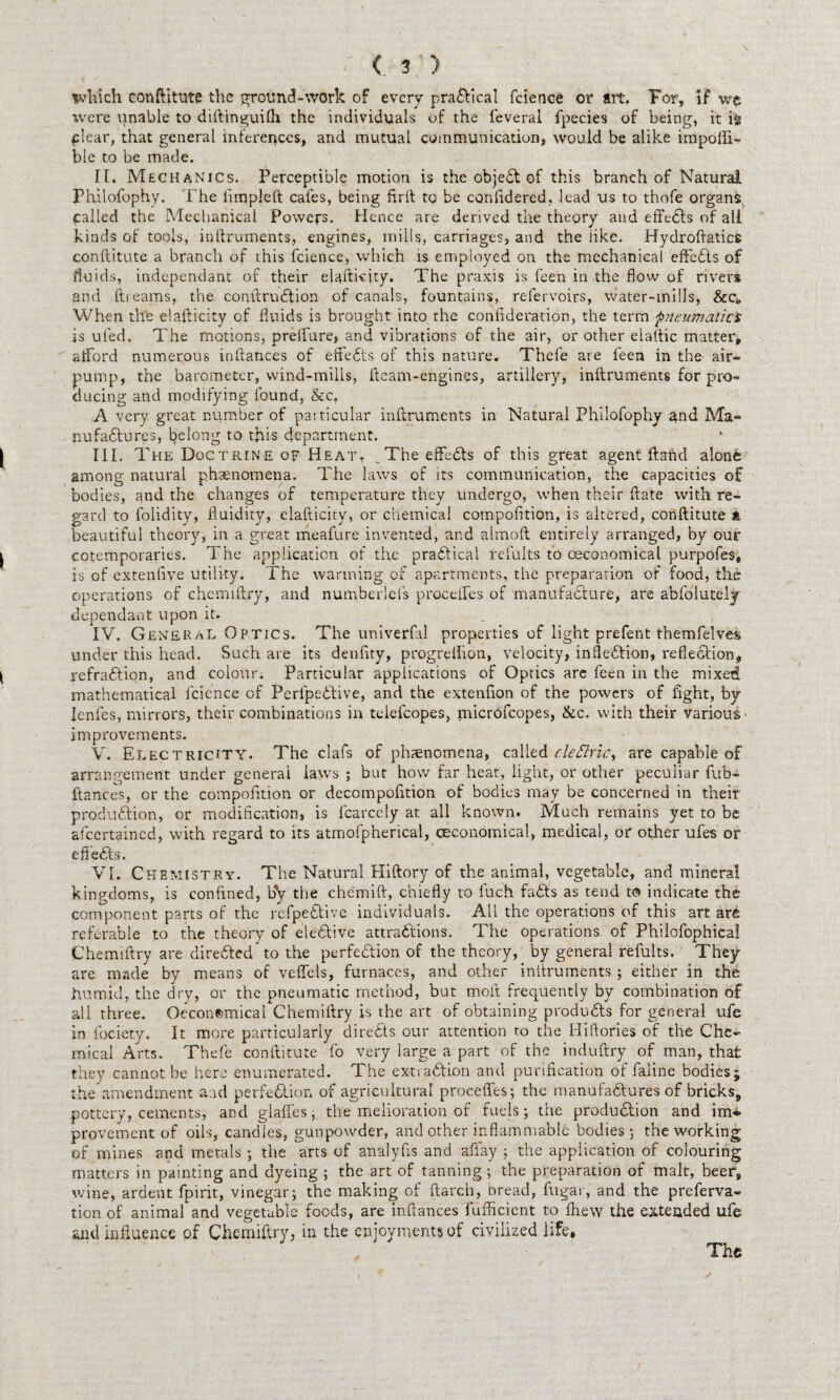 which conftttutp the ground-work of every practical fcience or art. For, if wc were unable to diftinguilh the individuals of the feveral fpecies of being, it is plear, that general inferences, and mutual communication, would be alike impoiii- ble to be made. It. Mechanics. Perceptible motion is the objeCt of this branch of Natural Philofophy. The fimpleft cafes, being fir It to be confidercd, lead us to thofe organs^ called the Mechanical Powers. Hence are derived the theory and effects of all kinds of tools, inftruments, engines, mills, carriages, and the iike. Hydroftatics conftitute a branch of this fcience, which is employed on the mechanical effects of fluids, independant of their elafti-eity. The praxis is feen in the flow of rivers and ftreams, the conftruCtion of canals, fountains, relervoirs, water-mills, &c„ When the elafticity of fluids is brought into the confideration, the term pneumatics is ufed. The motions, preflure, and vibrations of the air, or other elaltic matter, afford numerous inftances of effects of this nature. Thefe are feen in the air- pump, the barometer, wind-mills, fleam-engines, artillery, inftruments for pro¬ ducing and modifying found, &c, A very great number of particular inftruments in Natural Philofophy and Ma¬ nufactures, belong to this department. | III. The Doctrine of Heat, ^The effects of this great agent ftaftd alone among natural phenomena. The laws of its communication, the capacities of bodies, ^nd the changes of temperature they undergo, when their ftate with re¬ gard to folidity, fluidity, elafticity, or chemical cornpofition, is altered, conftitute * beautiful theory, in a great meafure invented, and almoft entirely arranged, by our ^ cotemporaries. The application of the practical refults to (Economical purpofes, is of extenfiye utility. The warming of apartments, the preparation of food, the operations of chemiftry, and numberlefs proceffes of manufacture, are abfoiutely dependant upon it. IV. General Optics. The univerfal properties of light prefent themfelves under this head. Such are its denftty, progreflion, velocity, inflexion, reflection, | refraction, and colour; Particular applications of Optics are feen in the mixed mathematical fcience of PerfpeCtive, and the extenfion of the powers of fight, by lenfes, mirrors, their combinations in telefcopes, microfcopes, &c. with their various' improvements. V. Electricity. The clafs of phenomena, called c.le£lric> are capable of arrangement under general laws ; but how far heat, light, or other peculiar fub- ftances, or the competition or decompofition of bodies may be concerned in their production, or modification, is fcarcely at all known. Much remains yet to be afeertained, with regard to its atmofpherical, (Economical, medical, or other ufes or efieCts. VI. Chemistry. The Natural Hiftory of the animal, vegetable, and mineral kingdoms, is confined, by the chemift, chiefly to fuch faCts as tend to indicate the component parts of the refpeCtive individuals. All the operations of this art are referable to the theory of eleCtive attractions. The operations of Philofophica! Chemiftry are directed to the perfection of the theory, by general refults. They are made by means of veffels, furnaces, and other inftruments ; either in the humid, the dry, or the pneumatic method, but molt frequently by combination of all three. Oecon©mical Chemiftry is the art of obtaining products for general ufe in fociety. It more particularly direCts our attention to the Hiftories of the Che¬ mical Arts. Thefe conftitute fo very large a part of the induftry of man, that they cannot be here enumerated. The extraction and purification of faiine bodies; the amendment and perfection of agricultural proceffes; the manufactures of bricks, pottery, cements, and glaffes, the melioration of fuels; the production and im» provement of oils, candles, gunpowder, and other inflammable bodies; the working of mines and metals ; the arts of analyfis and affay ; the application of colouring matters in painting and dyeing ; the art of tanning; the preparation of malt, beer, wine, ardent fpirit, vinegar; the making of ftarch, bread, fugar, and the preferva- tion of animal and vegetable foods, are inftances lufficient to fhew the extended ufe *nd influence of Chemiftry, in the enjoyments of civilized life. The y