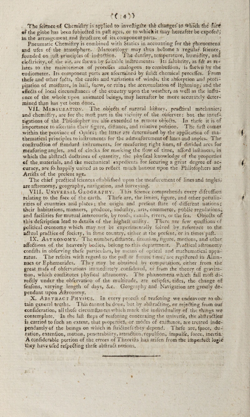 The fcience of Chemiftr’y is. applied to inveftigdte the changes' to 'ftftiich the Fad# «f the globe has been fubje&ed in paft ages, or to which it ’.nay hereafter be expofed; in. the arrangement and ftrudture of its component parts. Pneumatic Chemiftry is combined with Statics in accounting for the phenomena and ufes of the atfflofphere. Meteorology may thus become a regular fcience, founded on juft principles of indudtion. The denfrty, temperature, humidity, and electricity, of the air, are fliewn by fuitable inftruments; Its falubrity, as fafr as re¬ lates to the maintenance of precedes analogous to combultion, is fheivn by the sudiometer. Its component parts are afeertained by ftridt chemical procefTes. From thefe and other facts, the caufes and variations of winds, the abforption and preci¬ pitation of moifture, in hail, fn,cw, or rain; the accumulation of lightning,' and the tffedlsof local circumftances of the country upon the weather, as well as the influ¬ ence of the whole upon animated beings, may hereafter be more accurately deter¬ mined than has yet been done. VII. Mensuration. The objects of natural hiftorv, practical mechanics; and chemiftry, are for the moll part in the vicinity of the obferver: but the invef- tigations of the Philolbpher are alfo extended to remote objects. In thefe it is of importance toafceitain their figure, ditlance, and relative pohtion. The. fir ft comes within the province of Optics; the latter ate determined by the application of ma¬ thematical principles to inftruments for the admeafurement of lines and angles. The conftrudtion of ftandard inftruments, for meafuring right lines, of divided arcs for mealuring angles, and of clocks for marking the flow of time, afford inftances, in which the abftradt dodtrines of quantity, the phy fical knowledge of the properties ©f the,materials, and the mechanical expedients for fecuring a great degree of ac¬ curacy, are fo happily united as to reflect much honour upon the Phiibiophers and Artifts of the prefent age. The chief pradtical fciencys ertablifhed upon the meafurement of lines and angles; are aftronomy, geography, navigation, and Purveying. VIII. Universal Geography. This fcience comprehends every difeuffion relating to the face of the earth. Thefe are, the limits, figure, and other peculia¬ rities of countries and places; the origin and prelent ftate of different nations; their habitations, manners, produce, indutlry, arts, commerce, public regulations., and facilities for mutual intercourfe, byroads, canals, rivers, or the fea. Objedts of this defeription lead to details of the higheft utility. There are few queftions of political oeconomy which may not be experimentally folved by reference to the adtual pradtice of foeiety, in fome country, either at the prefent, or in times paft. Astronomy. The number, diftance, fituation, figure, motions, and other affections of the heavenly bodies, belong to this department. Practical aftronomy confifts in obferving thefe particulars, by means of optical and mathematical appa¬ ratus. The refults with regard to the paft dr future time,'are regiftered in Alma¬ nacs or Ephemerides. They may be obtained by computation-,.either from the great mafs of observations immediately confideved, or from the theory of gravita¬ tion, which conflitutes phyficai aftronomy. The phenomena which fall mdft di-. redtly under the obfervation of the multitude, are eclipfes, tides, the change of feafons, varying length of days, &.c. Geography and Navigation are greatly de¬ pendant upon Aftronomy. X. Abstract Physics. In every procefs of reafoning we endeavour to ob¬ tain general truths. This Cannot be done, but by abfiracting, or rejecting from our conftderation, all thofe circumfiances which mark the individuality of the things we contemplate. In the laft fteps of reafoning concerning the univerfe, the abftradlietfi is carried to fuch an extent, that properties, or mddes of exiftence, are treated inde- pendantlyof the beings on which in Uridinefs they depend. Thefe arc, fpace, du¬ ration, extenfton, motion, penetrability, attradlio’n, repulfion, impuife, force, inertia; A conftdcrable portion of the errors ofTheorifts ha,s arifen from the imperfect logic 'they haveufed refpedting thefe abftradt notions.