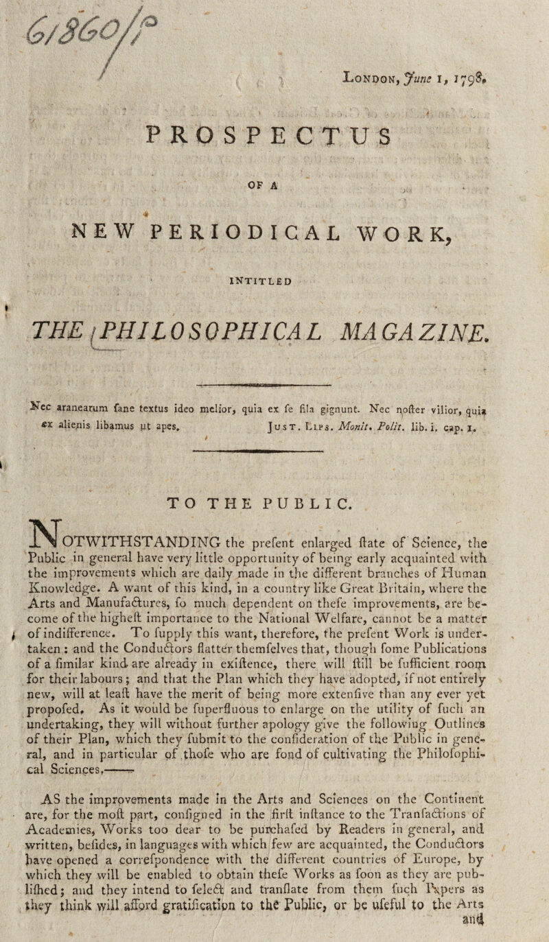 / PROSPECTUS OF A 4 NEW PERIODICAL WORK, INTITLED THE (PHILO SO PHI CA L MA GA ZINE. yZzc aranearum fane textus ideo melior, quia ex fe fila gignunt. Nec softer vilior, qui* «x alienis libamus ut apes. Just. Lips. Monit. Polit. lib. i. cap. 1. TO THE PUBLIC. IS^OTWITHSTANDING the prefent enlarged date of Science, the Public in general have very little opportunity of being early acquainted with the improvements which are daily made in the different branches of Human Knowledge. A want of this kind, in a country like Great Britain, where the Arts and Manufactures, fo much dependent on thefe improvements, are be¬ come of the higheft importance to the National Welfare, cannot be a matter j of indifference. To fupply this want, therefore, the prefent Work is under¬ taken : and the Conductors flatter themfelves that, though fome Publications of a fimilar kind are already in exigence, there will {till be fufficient rooiyi for their labours ; and that the Plan which they have adopted, if not entirely new, will at lead have the merit of being more extenfive than any ever yet propofed. As it would be fuperfluous to enlarge on the utility of fuch an undertaking, they will without further apology give the following Outlines of their Plan, which they fubmit to the consideration of the Public in gene¬ ral, and in particular pf thofe who ape fond of cultivating the Philofophi- cal Sciences.-- AS the improvements made in the Arts and Sciences on the Continent are, for the moil part, configned in the firlt inftance to the Tran factions of Academies, Works too dear to be purchafed by Readers in general, and written, befides, in languages with which few are acquainted, the Conductors have opened a correfpondence with the different countries of Europe, by which they will be enabled to obtain thefe Works as foon as they are pub- lifhed; and they intend to feleffc and tranflate from them fuch Papers as they think will afford gratification to the Public, or be ufeful to the Arts