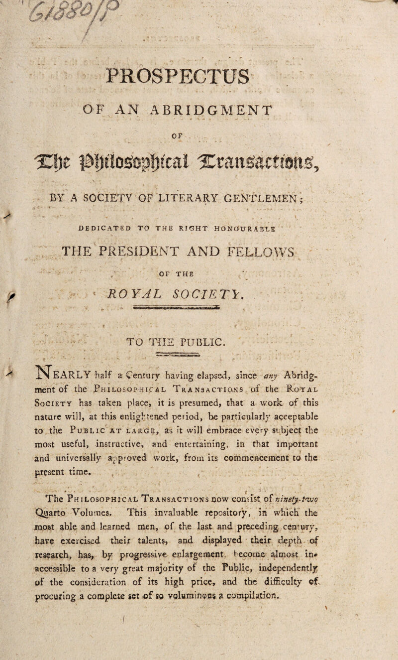 PROSPECTUS OF AN ABRIDGMENT OF X&t Xxan&actmg, BY A SOCIETY OF LITERARY GENTLEMEN; 4 '■ * DEDICATED TO THE RIGHT HONOURABLE THE PRESIDENT AND FELLOWS OF THE ROYAL SOCIETY TO THE PUBLIC. 1 Nearly half a Century having elapsed, sine? any Abridg¬ ment of the Philosophical Transactions of the Royal Society has taken place, it is presumed, that a work of this nature will, at this enlightened period, be particularly acceptable to the Public at large, as it will embrace every subject the most useful, instructive, and entertaining, in that important 'T and universally approved work, from its commencement to the present time. The Philosophical Transactions now consist of ninety-two Quarto Volumes. This invaluable repository, in which the most able and learned men, of the last and preceding century, have exercised their talents, and displayed their depth of research, has, by progressive enlargement, become almost in* accessible to a very great majority of the Public, independently of the consideration of its high price, and the difficulty cf procuring a complete set of so voluminous a compilation.
