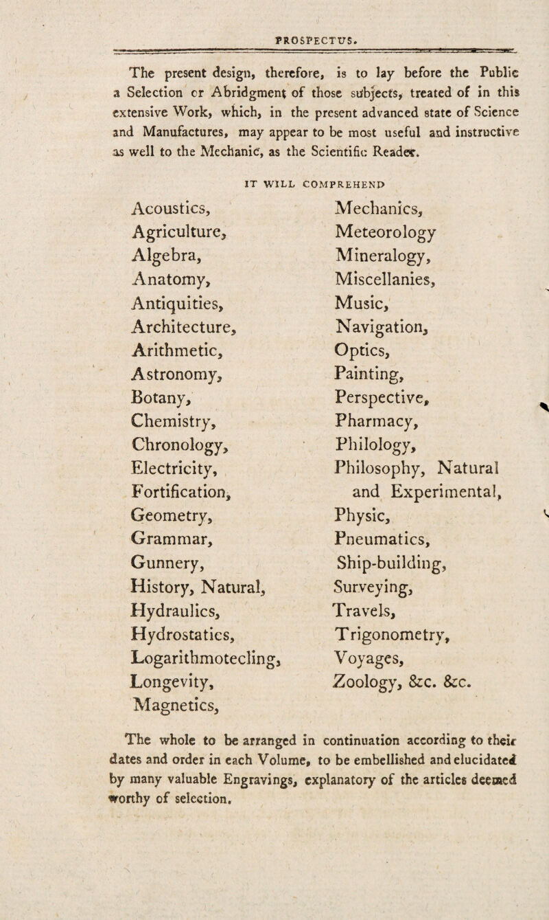The present design, therefore, is to lay before the Public a Selection cr Abridgment of those subjects, treated of in this extensive Work, which, in the present advanced state of Science and Manufactures, may appear to be most useful and instructive as well to the Mechanic, as the Scientific Reader. it will Acoustics, Agriculture* Algebra, Anatomy, Antiquities, Architecture, Arithmetic, Astronomy, Botany, Chemistry, Chronology, Electricity, Fortification, Geometry, Grammar, Gunnery, History, Natural, Hydraulics, Hydrostatics, Logarithmotecling, Longevity, Magnetics, COMPREHEND Mechanics, Meteorology Mineralogy, Miscellanies, Music, Navigation, Optics, Painting, Perspective, Pharmacy, Philology, Philosophy, Natural and Experimental, Physic, Pneumatics, Ship-building, Surveying, Travels, Trigonometry, Voyages, Zoology, &c. &c. The whole to be arranged in continuation according to their dates and order in each Volume, to be embellished and elucidated by many valuable Engravings, explanatory of the articles deemed worthy of selection.