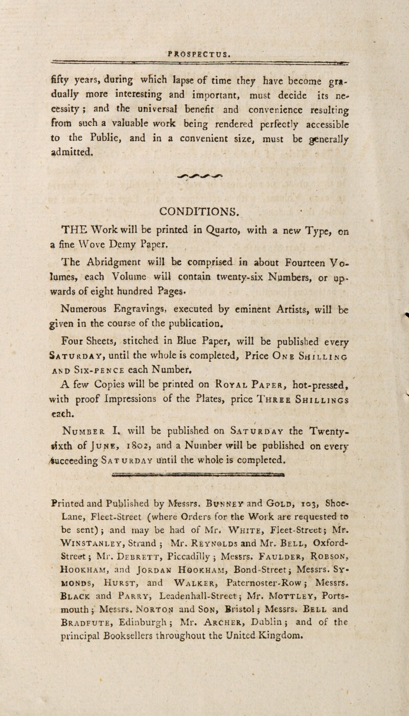 fifty years, during which lapse of time they have become gra¬ dually more interesting and important, must decide its ne¬ cessity ; and the universal benefit and convenience resulting from such a valuable work being rendered perfectly accessible to the Public, and in a convenient size, must be generally admitted. CONDITIONS. THE Work will be printed in Quarto, with a new Type, on a fine Wove Demy Paper. The Abridgment will be comprised in about Fourteen Vo¬ lumes, each Volume will contain twenty-six Numbers, or up¬ wards of eight hundred Pages. Numerous Engravings, executed by eminent Artists, will be given in the course of the publication. Four Sheets, stitched in Blue Paper, will be published every Saturday, until the whole is completed. Price One Shilling and Six-pence each Number. * A few Copies will be printed on Royal Paper, hot-pressed, with proof Impressions of the Plates, price Three Shillings each. Number I. will be published on Saturday the Twenty- sixth of June, 1802, and a Number will be published on every Succeeding Saturday until the whole is completed. Printed and Published by Messrs. Bunney and Gold, 103, Shoe- Lane, Fleet-Street (where Orders for the Work are requested to be sent)} and may be had of Mr. White, Fleet-Street; Mr. Winstanley, Strand ; Mr. Reynolds and Mr. Bell, Oxford- Street ; Mr. Debrett, Piccadilly; Messrs. Faulder, Robson, Hookham, and Jordan Hookham, Bond-Street; Messrs. Sy« monds, Hurst, and Walker, Paternoster-Row; Messrs. Black and Parry, Leadenhall-Street; Mr. Mottley, Ports¬ mouth; Messrs. Norton and Son, Bristol; Messrs. Bell and Bradfute, Edinburgh; Mr. Archer, Dublin; and of the principal Booksellers throughout the United Kingdom.