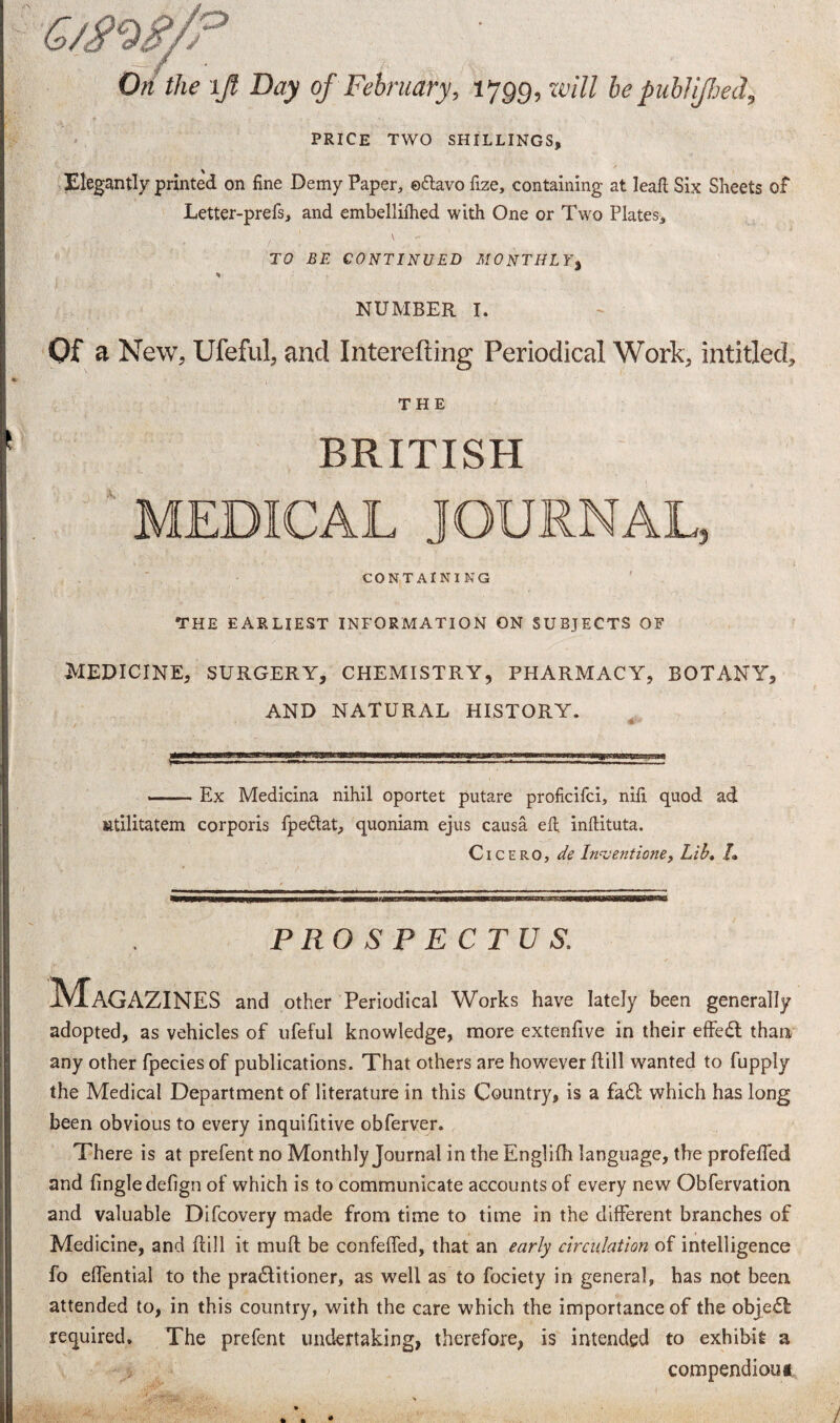 On the ijl Day of February, l ygg, will be publijhecl, PRICE TWO SHILLINGS, Elegantly printed on fine Demy Paper, edlavo fize, containing at leaft Six Sheets of Letter-prefs, and embellilhed with One or Two Plates, TO BE CONTINUED MONTHLY, NUMBER I. Of a New, Ufeful, and Interefting Periodical Work, intitled, THE BRITISH MEDICAL JOURNAL, CONTAINING THE EARLIEST INFORMATION ON SUBJECTS OF Medicine, surgery, chemistry, pharmacy, botany, AND NATURAL HISTORY. --Ex Medicina nihil oportet putare proficifci, nifi quod ad Ktilitatem corporis fpedtat, quoniam ejus causa eft inllituta. Cicero, de Inventions, Lib, /• PROSPECTUS. Magazines and other Periodical Works have lately been generally adopted, as vehicles of ufeful knowledge, more extenfive in their effedt than any other fpecies of publications. That others are however hill wanted to fupply the Medical Department of literature in this Country, is a fad! which has long been obvious to every inquifitive obferver. There is at prefent no Monthly Journal in the Englifh language, the profefled and fingledefign of which is to communicate accounts of every new Obfervation and valuable Difcovery made from time to time in the different branches of Medicine, and hill it muh be confehed, that an early circulation of intelligence fo ehential to the pradlitioner, as well as to fociety in general, has not been attended to, in this country, with the care which the importance of the objedl required. The prefent undertaking, therefore, is intended to exhibit a compendiou* i /