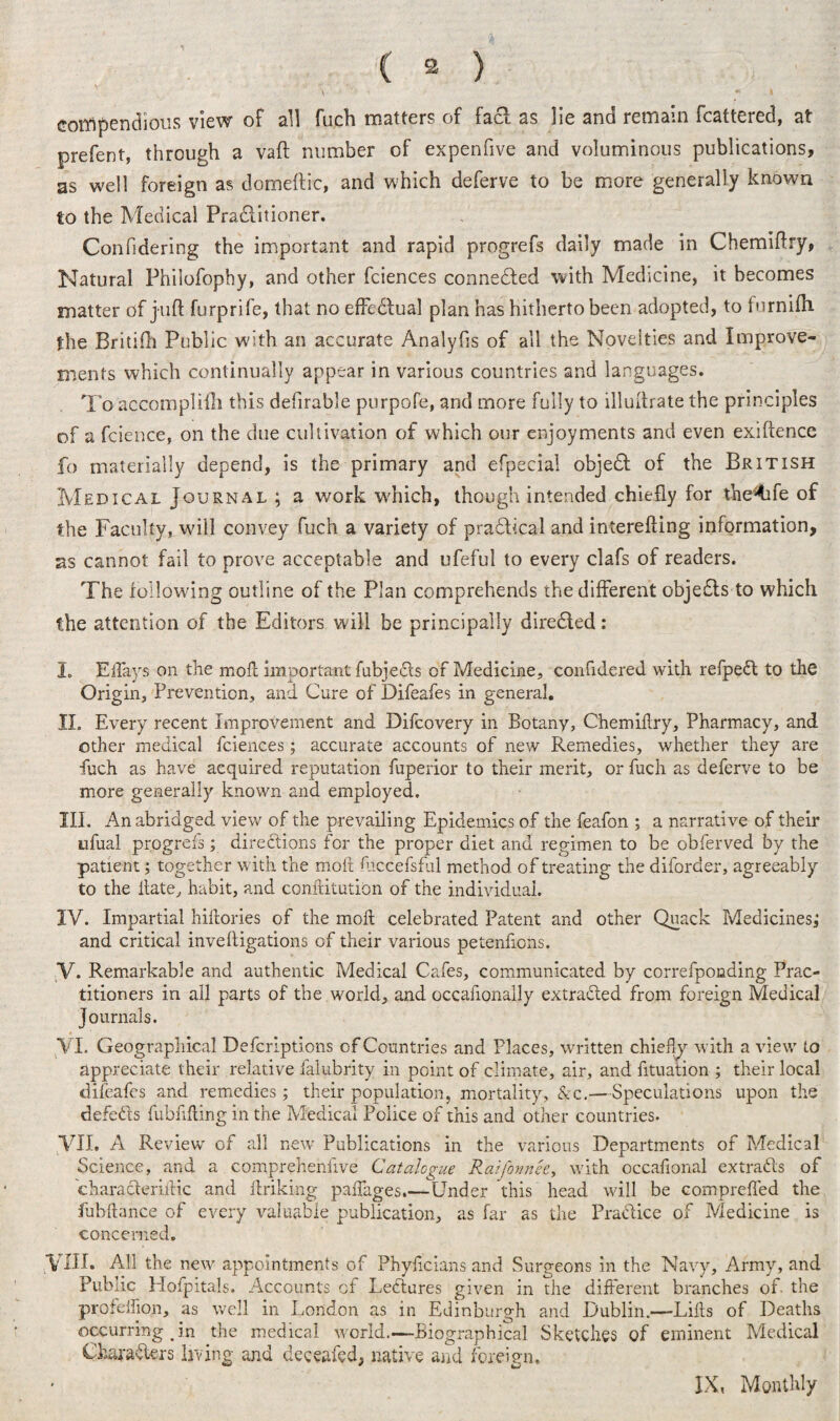 \ *' l coitipenciioiis view of all fuch matters of facf as lie and remain fcattered, at prefent, through a vaft number of expenfive and voluminous publications, as well foreign as domeftic, and which deferve to be more generally known to the Medical Pra&itioner. Confidering the important and rapid progrefs daily made in Chemiflry, Natural Philofophy, and other fciences connected with Medicine, it becomes matter of juft furprife, that no efFedlual plan has hitherto been adopted, to tnrnifti the Britifh Public with an accurate Analyfis of all the Novelties and Improve¬ ments which continually appear in various countries and languages. To accomplilli this defirable purpofe, and more fully to illuftrate the principles of a fcience, on the due cultivation of which our enjoyments and even exiftence fo materially depend, is the primary and efpecial objedt of the British Medical Journal ; a work which, though intended chiefly for the^fe of the Faculty, will convey fuch a variety of pradtical and interefting information, ns cannot fail to prove acceptable and ufeful to every clafs of readers. The following outline of the Plan comprehends the different objedts to which the attention of the Editors will be principally diredted: I. Eflays on the mod; important fubjedls of Medicine, confidered with refpedt to the Origin, Prevention, and Cure of Difeafes in general. II. Every recent Improvement and Difcovery in Botany, Chemiflry, Pharmacy, and other medical fciences; accurate accounts of new Remedies, whether they are fuch as have acquired reputation fuperior to their merit, or fuch as deferve to be more generally known and employed. III. An abridged view of the prevailing Epidemics of the feafon ; a narrative of their ufual progrefs; directions for the proper diet and regimen to be obferved by the patient; together with the molt diccefsful method of treating the diforder, agreeably to the date, habit, and conditution of the individual. IV. Impartial hiftories of the mod; celebrated Patent and other Quack Medicines^ and critical inveftigations of their various petenfions. V. Remarkable and authentic Medical Cafes, communicated by correfponding Prac¬ titioners in all parts of the world, and occafionally extracted from foreign Medical Journals. VI. Geographical Defcriptions of Countries and Places, written chiefly with a view to appreciate their relative falubrity in point of climate, air, and fituation ; their local difeafes and remedies; their population, mortality, &c.—Speculations upon the defeats fubfifting in the Medical Police of this and other countries. VII. A Review of all new Publications in the various Departments of Medical Science, and a comprehenfive Catalogue Raijhmk, with occafional extracts of characleriiHc and linking paffages.—Under this head will be comprefled the fuhftance of every valuable publication, as far as the Practice of Medicine is concerned. Till. All the new appointments of Phyficians and Surgeons in the Navy, Army, and Public Hofpitals. Accounts of Leflures given in the different branches of the profeffion, as well in London as in Edinburgh and Dublin.—Lids of Deaths occurring in the medical world.—Biographical Sketches of eminent Medical Characters living and deceafed, native and foreign. IX, Monthly