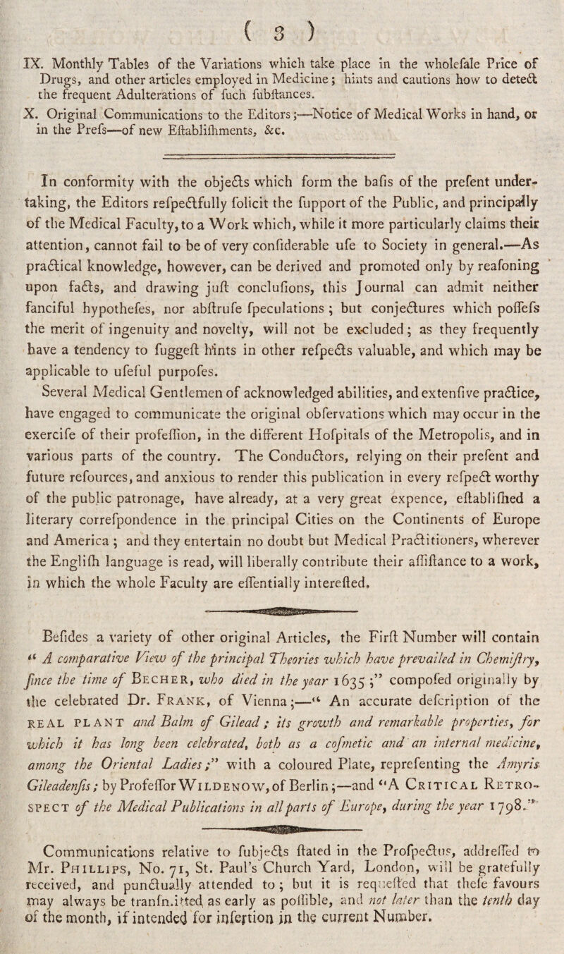 IX. Monthly Tables of the Variations which take place in the wholefale Price of Drugs, and other articles employed in Medicine; hints and cautions how to detect the frequent Adulterations of fuch fubhances. X. Original Communications to the Editors;-—Notice of Medical Works in hand, or in the Prefs—of new Eftablilhments, &c. In conformity with the objedts which form the bafis of the prefent under¬ taking, the Editors refpedtfully folicit the fupport of the Public, and principally of the Medical Faculty, to a Work which, while it more particularly claims their attention, cannot fail to be of very confiderable ufe to Society in general.—-As pradtical knowledge, however, can be derived and promoted only by reafoning upon fadts, and drawing juft conclufions, this Journal can admit neither fanciful hypothefes, nor abftrufe fpeculations ; but conjectures which poffefs the merit of ingenuity and novelty, will not be excluded; as they frequently have a tendency to fuggeft hints in other refpedts valuable, and which may be applicable to ufeful purpofes. Several Medical Gentlemen of acknowledged abilities, andextenfive pradlice, have engaged to communicate the original obfervations which may occur in the exercife of their profeflion, in the different Hofpitals of the Metropolis, and in various parts of the country. The Condudlors, relying on their prefent and future refources, and anxious to render this publication in every refpedl worthy of the public patronage, have already, at a very great expence, eftabliftied a literary correfpondence in the principal Cities on the Continents of Europe and America ; and they entertain no doubt but Medical Pradlitioners, wherever the Englifti language is read, will liberally contribute their aftiftance to a work, in which the whole Faculty are effentially interefted. Befides a variety of other original Articles, the Firft Number will contain u A comparative Vtew of the principal Theories which have prevailed in Chemijlry, fince the time of Becher, who died in the year 1635 ;” compofed originally by the celebrated Dr. Frank, of Vienna;—u An accurate defcription of the real PLANT and Balm of Gilead ; its growth and remarkable properties, for which it has long been celebrated, both as a cofmetic and an internal medicine, among the Oriental Ladieswith a coloured Plate, reprefenting the Amyris Gileadenfis; by Profeffor Wild enow, of Berlin;—and “A Critical Retro¬ spect of the Medical Publications in all parts of Europey during the year 1798/* Communications relative to fubjedts ftated in the Profpedlus, addreffed to Mr. Phillips, No. yr, St. Paul’s Church Yard, London, will be gratefully received, and pundfuaily attended to ; but it is requefted that thefe favours may always be t ran Indeed, as early as pollible, and not later than the tenth clay of the month, if intended for infertion jn the current Number.
