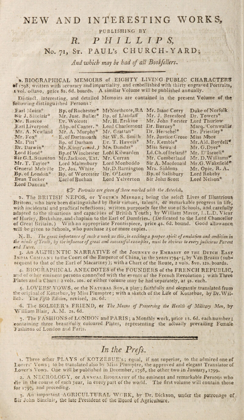 NEW AND INTERESTING WORKS, PUBLISHING BY R. PHILLIPS, No. 71, St. PAUL’S CHURCH-YARD; And which may he had of all Bookfellers. V BIOGRAPHICAL MEMOIRS of EIGHTY LIVING PUBLIC CHARACTERS ®F 1798, written with accuracy and impartiality, and embellished with thirty engraved Portraits, 1 vol. oCtavo, price 8s. 6d. boards. A similar Volume will be published annually. Distinct, interesting, and detailed Memoirs are contained in the present Volume of the following distinguished Persons : Moira* Ear Sir J. Sinclair* 'Mr. Roscoe JEarl Liverpool Air. A. Newland Mr. Fox* Mr. Pitt* JDr. Darwin* Lord Hood* Bp. of Rochester* MrNorthcote,R.A Mr. Isaac Corry Duke of Norfolk Mr. Just. Buller* Bp. of LlandatF Mr. J. Beresford Dr. Towers* Mr. H.Erskine Mr. John Forster Lord Thurlow Lord Charlemont Dr. Burney* Marq. Cornwallis Mr. Grattan* Sir W. S. Smith Dr. T. Haweis* Dr. Wolcott Abp. of Canter. * Mr. A. Murphy* E. of Dartmouth Bp. of Durham Air.Kingfcomed.jl Mr» Dundas* Bp.of Winchester Lofd Kilwarden Sir G.L.Staunton Mr.Jackson, Ext. Mr. Curran Mr. T. Taylor* Lord Malmsbury Lord Monboddo Dr. Jos. White Mr.D.Barrington Mrs. Siddons Bp. of Worcester Dr. 0‘Leary Bp. of Salisbury EarlofBuchan Lord Yelverton Sir John Scott Dr. Herschel* Dr. Priestley* Mr. Justice Grose Miss Mt>re Mr. Kemble* Mr.Aid. Boydell* Miss Seward Mr. G.Dyer* Ld.Ch. of Ireland* Mr. LTsraeli* Air. Cumberland Mr. D.Williams*' Sir A. Macdonald Mr.G. Wakefield** Mr. Opie. R. A. Lord Rokeby Lord Nelson* General Melville Bp. of Lo ndon* Dean Tucker Lord Duncan* Portraits are given of those marked with the Asterisk. 2. The BRITISH NEPOS, or Youth’s Mirror; being the select Lives of Illustrious Britons, who have been distinguished by their virtues, talents, or remarkable progress in life, with incidental and p radical reflections; written purposely for the use of Schools, and carefully adapted to the situations and capacities of British Youth; by William Mavor, L.L.D. Vicar ©f Hurley, Berkshire, and chaplain to the Earl of Dumfries. (Dedicated to the Lord Chancellor of Great Britain.) With an appropriate Frontispiece, price 4s. 6d. bound. Good allowance will be given to Schools, who purchase 25 or more copies. N. B. The great importance of such a vjork as this, in exciting a proper spirit of emulation and ambition in the minds of Youth, by the influence of great and successful examples, must be obvious to every judicious Parent etna Tutor. 3. An AUTHENTIC NARRATIVE of the Journey of Embassy of the Dutch East Inpia Company to the Court of the Emperor of China, in the years 1794-5, by Van Braarn (sub¬ sequent to that of the Earl of Macartney); with a Chart of the Route, 2 vols. Svo. 12s. boards. 4. BIOGRAPHICAL ANECDOTES of the FOUNDERS of the FRENCH REPUBLIC, and of other eminent persons connected with the events of the French Revolution ; with Three Plates and a Chart: 2 vols. 10s. or either volume may be had separately, at 5s. each. 5. LOVERS’ VOWS, or the Naturae Son, a play ; faithfully and elegantly translated from the original of Kotzebue, by Miss Plumptre; with a sketch of the Life of Kotzebue, by Dr. Wii- ikh. The Fifth Edition, revised, 2s. 6d. 6. The SOLDIER’S FRIEND, or The Means of Preserving the Health of Military Men, by William Blair, A. AI. 2s. 6d. 7. The FASHIONS of LONDON and PARIS; a Monthly work, price is. 6d. each number; containing three beautifully coloured Plates, representing the a&ually prevailing Female Fashions of London and Paris. In the Prefs. y. Three other PLAYS of KOTZEBUE’s; equal, if not superior, to the admired one of Lovers’ Vows ; to be translated also bv Miss Plumptre, the approved and elegant Translator of Lover’s Vows. One will be published in December, 1798, the other two in January, 1799. 2. A NECROLOGY, or Annual Biography of the eminent and remarkable Persons who die in the course of each year, in every part of the world. The first volume will contain those for 1797, and preceding. v 3. An important AGRICULTURAL WORK, by Dr. Dickson, under the patronage of Sir John Sinclair, the late President of the Board of Agriculture.